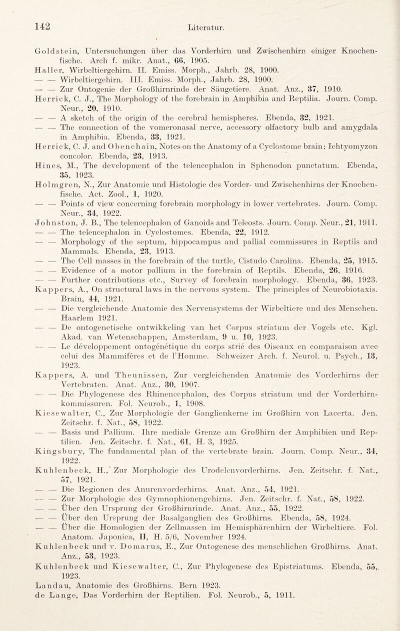 Gold st ein, Untersuchungen über das Vorderhirn und Zwischenhirn einiger Knochen¬ fische. Arch f. mikr. Anat., 66, 1905. Haller, Wirbeltiergehirn. II. Emiss. Morph., Jahrb. 28, 1900. — — Wirbeltiergehirn. III. Emiss. Morph., Jahrb. 28, 1900. — — Zur Ontogenie der Großhirnrinde der Säugetiere. Anat. Anz., 37, 1910. H errick, C. J., The Morphology of the forebrain in Amphibia and Reptilia. Journ. Comp. Neun, 20, 1910. — — A sketch of the origin of the cerebral hemispheres. Ebenda, 32, 1921. — —- The Connection of the vomeronasal nerve, accessory olfactory bulb and amygdala in Amphibia. Ebenda, 33, 1921. H errick, C. J. and Obenchain, Notes on the Anatomy of a Cyclostorne brain: Ichtyomyzon concolor. Ebenda, 23, 1913. H in es, M., The development of the telencephalon in Sphenodon punctatum. Ebenda,. 3o, 1923. Hol mgrell, N., Zur Anatomie und Histologie des Vorder- und Zwischenhirns der Knochen¬ fische. Act. ZooL, 1, 1920. •— —• Points of view concerning forebrain morphology in lower vertebrates. Journ. Comp. Neur., 34, 1922. Johnston, J. B., The telencephalon of Ganoids and Teleosts. Journ. Comp. Neur., 21, 1911. — — The telencephalon in Cyclostomes. Ebenda, 22, 1912. — — Morphology of the septum, hippocampus and pallial commissures in Reptils and Mammals. Ebenda, 23, 1913. — — The Cell masses in the forebrain of the turtle, Cistudo Carolina. Ebenda, 25, 1915. — — Evidence of a motor pallium in the forebrain of Reptils. Ebenda, 26, 1916. — — Further contributions etc., Survey of forebrain morphology. Ebenda, 36, 1923. Kappers, A., On structural laws in the nervous System. The principles of Neurobiotaxis. Brain, 44, 1921. — — Die vergleichende Anatomie des Nervensystems der Wirbeltiere und des Menschen. Haarlem 1921. — — De ontogenetische ontwikkeling van het Corpus striatum der Vogels etc. Kgl. Akad. van Wetenschappen, Amsterdam, 9 u. 10, 1923. — — Le developpement ontogenetique du corps strie des Oiseaux en comparaison avec celui des Mammiferes et de rHomme. Schweizer Arch. f. Neurol. u. Psych., 13, 1923. Kappers, A. und Theunissen, Zur vergleichenden Anatomie des Vorderhirns der Vertebraten. Anat. Anz., 30, 1907. — — Die Phylogenese des Rhinencephalon, des Corpus striatum und der Vorderhirn¬ kommissuren. Eol. Neurob., 1, 1908. Kiese Walt er, C., Zur Morphologie der Ganglienkerne im Großhirn von Lacerta. Jen. Zeitschr. f. Nat., 58, 1922. — — Basis und Pallium. Ihre mediale Grenze am Großhirn der Amphibien und Rep¬ tilien. Jen. Zeitschr. f. Nat., 61, H. 3, 1925. Kingsbury, The fundamental plan of the vertebrate brain. Journ. Comp. Neur., 34, 1922. Kuhlenbeck, H.,* Zur Morphologie des LTrodelenvorderhirns. Jen. Zeitschr. f. Nat.,, 57, 1921. — — Die Regionen des Anurenvorderhirns. Anat. Anz., 54, 1921. — — Zur Morphologie des G3unnophionengehirns. Jen. Zeitschr. f. Nat., 58, 1922. — — Über den Ursprung der Großhirnrinde. Anat. Anz., 55, 1922. — — Über den Ursprung der Basalganglien des Großhirns. Ebenda, 58, 1924. — — Über die Homologien der Zellmassen im Hemisphärenhirn der Wirbeltiere. Fol. Anatom. Japonica, IJ, H. 5/6, November 1924. Kuhlenbeck und v. Domarus, E., Zur Ontogenese des menschlichen Großhirns. Anat. Anz., 53, 1923. Kuhlenbeck und Kiesewalter, C., Zur Phylogenese des Epistriatums. Ebenda, 55,. 1923. Landau, Anatomie des Großhirns. Bern 1923. de Lange, Das Vorderhirn der Reptilien. Fol. Neurob., 5, 1911.