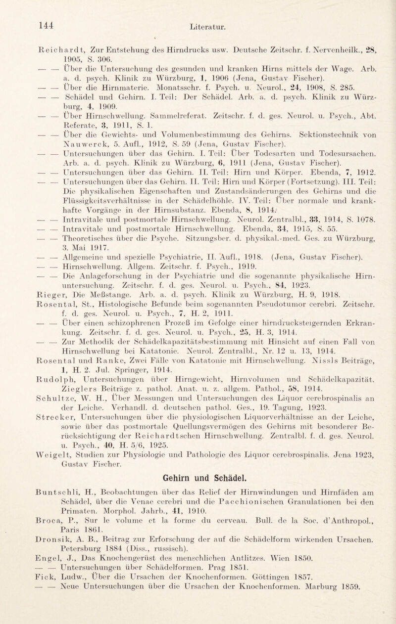 Reichardt, Zur Entstehung des Hirndrucks usw. Deutsche Zeitschr. f. Nervenheilk., 28, 1905, S. 306. — — Über die Untersuchung des gesunden und kranken Hirns mittels der Wage. Arb. a. d. psych. Klinik zu Würzburg, 1, 1906 (Jena, Gustav Fischer). — — Über die Hirnmaterie. Monatsschr. f. Psych. u KeuroL, 24, 1908, S. 285. — — Schädel und Gehirn. I. Teil: Der Schädel. Arb. a. d. psych. Klinik zu Würz¬ burg, 4, 1909. — — Über Hirnschwellung. Sammelreferat. Zeitschr. f. d. ges. Neurol. u. Psych., Abt. Referate, 3, 1911, S. 1. — — Über die Gewichts- und Volumenbestiramung des Gehirns. Sektionstechnik von Xauwerck, 5. Aufl., 1912, S. 59 (Jena, Gustav Fischer). — — Untersuchungen über das Gehirn. I. Teil: Über Todesarten und Todesursachen. Arb. a. d. psych. Klinik zu Würzburg, 6, 1911 (Jena, Gustav Fischer). — — Untersuchungen über das Gehirn. II. Teil: Hirn und Körper. Ebenda, 7, 1912. — — Untersuchungen über das Gehirn. II. Teil: Hirn und Körper (Fortsetzung). III. Teil: Die physikalischen Eigenschaften und Zustandsänderungen des Gehirns und die Flüssigkeitsverhältnisse in der Schädelhöhle. IV. Teil: Über normale und krank¬ hafte Vorgänge in der Hirnsubstanz. Ebenda, 8, 1914. — — Intravitale und postmortale Hirnschwellung. Neurol. Zentralbk, 83, 1914, S. 1078. — — Intravitale und postmortale Hirnschwellung. Ebenda, 34, 1915, S. 55. — — Theoretisches über die Psyche. Sitzungsber. d. physikal.-med. Ges. zu Würzburg, з. Mai 1917. — — Allgemeine und spezielle Psychiatrie, II. Aufl., 1918. (Jena, Gustav Fischer). — — Hirnschwellung. Allgem. Zeitschr. f. Psych., 1919. — — Die Anlageforschung in der Psychiatrie und die sogenannte physikalische Hirn¬ untersuchung. Zeitschr. f. d. ges. Neurol. u. Psych., 84, 1923. Rieger, Die Meßstange. Arb. a. d. psych. Klinik zu Würzburg, H. 9, 1918. Rosental, St., Histologische Befunde beim sogenannten Pseudotumor cerebri. Zeitschr. f. d. ges. Neurol. u. Psych., 7, H. 2, 1911. — — Über einen schizophrenen Prozeß im Gefolge einer hirndrucksteigernden Erkran¬ kung. Zeitschr. f. d. ges. Neurol. u. Psych., 25, H. 3, 1914. — — Zur Methodik der Schädelkapazitätsbestimmung mit Hinsicht auf einen Fall von Hirnschwellung bei Katatonie. Neurol. Zentralbh, Nr. 12 u. 13, 1914. Rosental und Ranke, Zwei Fälle von Katatonie mit Hirnschwellung. Nissls Beiträge, 1, H. 2. Jul. Springer, 1914. Rudolph, Untersuchungen über Hirngewicht, Hirnvolumen und Schädelkapazität. Zieglers Beiträge z. pathol. Anat. u. z. allgem. PathoL, 58, 1914. Schnitze, W. H., Über Messungen und Untersuchungen des Liquor cerebrospinalis an der Leiche. Verhandl. d. deutschen pathol. Ges., 19. Tagung, 1923. Strecker, Untersuchungen über die physiologischen Liquorverhältnisse an der Leiche, sowie über das postmortale Quellungsvermögen des Gehirns mit besonderer Be¬ rücksichtigung der Reichardt sehen Hirnschwellung. Zentralbk f. d. ges. Neurol. и. Psych., 40, H. 5/6, 1925. Weigelt, Studien zur Physiologie und Pathologie des Liquor cerebrospinalis. Jena 1923, Gustav Fischer. Gehirn und Schädel. Buntschli, H., Beobachtungen über das Relief der Hirnwindungen und Hirnfäden am Schädel, über die Venae cerebri und die Pacchionischen Granulationen bei den Primaten. Morphol. Jahrb., 41, 1910. Broca, P., Sur le volume et la forme du cerveau. Bull, de la Soc. d’AnthropoL, Paris 1861. Dronsik, A. B., Beitrag zur Erforschung der auf die Schädelform wirkenden Ursachen. Petersburg 1884 (Diss., russisch). Engel, J., Das Knochengerüst des menschlichen Antlitzes. Wien 1850. —- — Untersuchungen über Schädelformen. Prag 1851. Fick, Ludw., Über die Ursachen der Knochenformen. Göttingen 1857. — — Neue Untersuchungen über die Ursachen der Knochenformen. Marburg 1859.