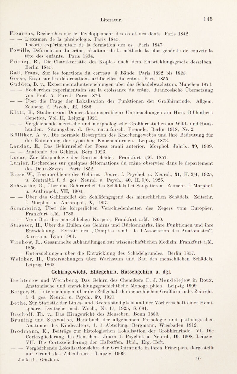 F1 o u r ens, Reclierclies siir le cleveloppement des os et des dents. Paris 1842. — — L’examen de la phrenologie. Paris 1845. — — Theorie experimentale de la formation des os. Paris 1847. FoWille, Deformation du cräne, resultant de la methode la plus generale de couvrir la tete des enfants. Paris 1834. Froriep, R., Die Charakteristik des Kopfes nach dem Entwicklungsgesetz desselben. Berlin 1845. Gail, Franz, Sur les fonctions du cerveau. 6 Bände. Paris 1822 bis 1825. Gosse, Essai sur les deformations artificielles du cräne. Paris 1855. Gudden, B. v., Experimentaluntersuchungen über das Schädelwachstum. München 1874. — — Recherches experimentales sur la croissance du cräne. Französische Übersetzung von Prof. A. Forel. Paris 1876. — — Über die Frage der Lokalisation der Funktionen der Großhirnrinde. Allgem. Zeitschr. f. Psych., 42, 1886. Klatt, B., Studien zum Domestikationsproblem: Untersuchungen am Hirn. Bibliotheca Genetica, Vol. II, Leipzig 1921. — — Vergleichende metrische und morphologische Großhirnstudien an Wild- und Haus¬ hunden. Sitzungsber. d. Ges. naturforsch. Freunde, Berlin 1918, Kr. 2. K Öllik er, A. v.. Die normale Resorption des Knochengewebes und ihre Bedeutung für die Entstehung der typischen Knochenformen. Leipzig 1873. Landau, E., Das Gehirnrelief der Eossa crcmii anterior. Morphol. Jahrb., 39, 1909. — — Anatomie des Gehirns. Bern 1923. Lucae, Zur Morphologie der Rassenschädel. Frankfurt a/M. 1857. Lu liier, Recherches sur quelques deformations du cräne observees dans le departement des Deux-Sevres. Paris 1852. Riese W., Formprobleme des Gehirns. Journ. f. Psychol. u. KeuroL, 31, H. 3/4, 1925, u. Zentralbl. f. d. ges. Neurol. u. Psych., 40, H. 5/6, 1925. Schwalbe, G., Über das Gehirnrelief des Schädels bei Säugetieren. Zeitschr. f. Morphol. u. Anthropok, VII, 1904. — —- Über das Gehirnrelief der Schläfengegend des menschlichen Schädels. Zeitschr. f. Morphol. u. Anthropok, X, 1907. Sömmering, Über die körperlichen Verschiedenheiten des Negers vom Europäer, Frankfurt a/M. 1785. —• — Vom Bau des menschlichen Körpers, Frankfurt a/M. 1800. Strasser, H., Über die Hüllen des Gehirns und Rückenmarks, ihre Funktionen und ihre Entwicklung. Extrait des ,,Comptes rend. de FAssociation des Anatomistes“, 3. Session. Lyon 1901. Virchow, R., Gesammelte Abhandlungen zur wissenschaftlichen Medizin. Frankfurt a/M. 1856. — — Untersuchungen über die Entwicklung des Schädelgrundes. Berlin 1857. Welcher, H., Untersuchungen über Wachstum und Bau des menschlichen Schädels. Leipzig 1862. Gehirngewicht, Elitegehirn, Rassengehirn u. dgl. Bechterew und Weinberg, Das Gehirn des Chemikers D. J. Mendelejew in Roux, Anatomische und entwicklungsgeschichtliche Monographien. Leipzig 1909. Berger, H., Untersuchungen über den Zellgehalt der menschlichen Großhirnrinde. Zeitschr. f. d. ges. Neurol. u. Psych., 69, 1921. Bet he. Zur Statistik der Links- und Rechtshändigkeit und der Vorherrschaft einer Hemi¬ sphäre, Deutsche med. Woch., Nr. 17, 1925, S. 681. Bi sc hoff, Th. v.. Das Hirngewicht des Menschen. Bonn 1880. Brüning und Schwalbe, Handbuch der allgemeinen Pathologie und pathologischen Anatomie des Kindesalters, 1, 1. Abteilung. Bergmann, Wiesbaden 1912. Brodmann, K., Beiträge zur histologischen Lokalisation der Großhirnrinde. VI. Die Cortexgliederung des Menschen. Journ. f. Psychol. u. Neurol., 10, 1908, Leipzig. VII. Die Cortexgliederung der Halbaffen. Ibid., Erg.-Heft. — — Vergleichende Lokalisationslehre der Großhirnrinde in ihren Prinzipien, dargestellt auf Grund des Zellenbaues. Leipzig 1909. Jakob, Großhirn. 10