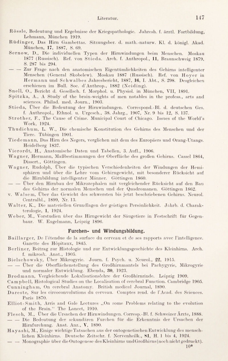 Rössle, Bedeutung und Ergebnisse der Kriegspathologie. Jahresh. f. ärztl. Fortbildung, Lehmann, München 1919. Rü ding er. Das Hirn Gambettas. Sitzungsber. d. math.-naturw. Kl. d. königl. Akad. München, 17, 1887, S. 69. Sernow, D., Die individuellen Typen der Hirnwindungen beim Menschen. Moskau 1877 (Russisch). Ref. von Stieda. Arch. f. AnthropoL, 11, Braunschweig 1879, S. 287 bis 294. — — Zur Frage nach den anatomischen Eigentümlichkeiten des Gehirns intelligenter Menschen (General Skobelew). Moskau 1887 (Russisch). Ref. von Hoyer in Hermann und Schwalbes Jahresbericht, 1887, 16, I. Abt., S. 298. Desgleichen erschienen im Bull. Soc. d’Anthrop., 1882 (Neiding). Snell, O., Bericht d. Gesellsch. f. Morphol. u. Physiol. in München, VII, 1891. Spitzka, A., A Study of the brain-weights of men notables in the profess., arts and Sciences. Philad. med. Journ., 1903. Stieda, Über die Bedeutung der Hirnwindungen. Correspond.-Bl. d. deutschen Ges. f. AnthropoL, Ethnol. u. Urgesch., 38. Jahrg., 1907, Nr. 9 bis 12, S. 137. Strother, F., The Cause of Crime. Municipal Court of Chicago. Issues of the World’s Work, 1924. Thudichum, L. W., Die chemische Konstitution des Gehirns des Menschen und der Tiere. Tübingen 1901. Tie de mann, Das Hirn des Negers, verglichen mit dem des Europäers und Orang-Utangs. Heidelberg 1837. Vierordt, H., Anatomische Daten und Tabellen, 3. Auf!., 1906. Wagner, Hermann, Maßbestimmungen der Oberfläche des großen Gehirns. Cassel 1864, Dissert., Göttingen. Wagner, Rudolph, Über die typischen Verschiedenheiten der Windungen der Hemi¬ sphären und über die Lehre vom Gehirngewicht, mit besonderer Rücksicht auf die Hirnbildung intelligenter Männer. Göttingen 1860. — — Über den Hirnbau der Mikrozephalen mit vergleichender Rücksicht auf den Bau des Gehirns der normalen Menschen und der Quadromanen. Göttingen 1862. V. Wal sein, Über das Gewicht des schwersten bis jetzt beschriebenen Gehirns. Neurol. Centralbh, 1899, Nr. 13. Walter, K., Die materiellen Grundlagen der geistigen Persönlichkeit. Jalirb. d. Charak¬ terologie, 1, 1924. Weber, M., Vorstudien über das Hirngewicht der Säugetiere in Festschrift für Gegen- baur. W. Engelmann, Leipzig 1896. Furchen- und Windungsbildung. Baillarger, De l’etendue de la surface du cerveau et de ses rapports avec rintelligence. Gazette des Höpitaux, 1845. Berliner, Beitrag zur Histologie und zur Entwicklungsgeschichte des Kleinhirns. Arch. f. mikrosk. Anat., 1905. Bielschowsky, Über Mikrogyrie. Journ. f. Psych. u. Neurol., 22, 1915. — — Über die Oberflächenstellung des Großhirnmantels bei Pachygyrie, Mikrogyrie und normaler Entwicklung. Ebenda, 80, 1923. Brodmann, Vergleichende Lokalisationslehre der Großhirnrinde. Leipzig 1909. Campbell, Histological Studies on the Localisation of cerebral Function. Cambridge 1905. Cunningham, On cerebral Anatomy. British medical Journal, 1890. D areste, Sur les circoconvolutions du cerveau. Comptes rend. de FAcad. des Sciences. Paris 1870. Elliot-Smith, Arris and Gale Lectures ,,On some Problems relating to the evolution of the Brain. “ The Lancet, 1910. Flesch, M., Über die Ursachen der Hirnwindungen. Corresp.-Bl. f. Schweizer Arzte, 1888. — — Die Bedeutung der sekundären Furchen für die Erkenntnis der Ursachen der Hirnfurchung. Anat. Anz., V, 1890. Hayashi, M., Einige wichtige Tatsachen aus der ontogenetischen Entwicklung des mensch¬ lichen Kleinhirns. Deutsche Zeitschr. f. Nervenheilk., 81, H. 1 bis 4, 1924. — — Monographie über die Ontogenese des Kleinhirns und Großhirns (noch nicht gedruckt). 10*