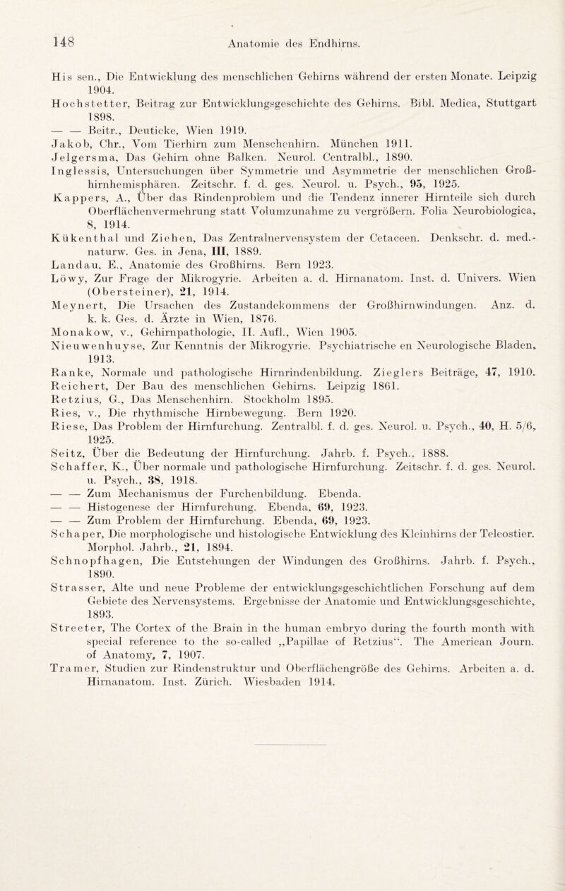 His sen., Die Entwicklung des menschlichen Gehirns während der ersten Monate. Leipzig 1904. Hoch st etter, Beitrag zur Entwicklungsgeschichte des Gehirns. Bibl. Medica, Stuttgart 1898. — — Beitr., Deuticke, Wien 1919. Jakob, Chr., Vom Tierhirn zum Menschenhirn. München 1911. Jelgersma, Das Gehirn ohne Balken. Neurol. Centralbk, 1890. Inglessis, Untersuchungen über Symmetrie und Asymmetrie der menschlichen Groß¬ hirnhemisphären. Zeitschr. f. d. ges. Neurol. u. Psych., 95, 1925. Kappers, A., Über das Rindenproblem und die Tendenz innerer Hirnteile sich durch Oberflächenvermehrung statt Volumzunahme zu vergrößern. Foha Neurobiologica, 8, 1914. Kükenthal und Ziehen, Das Zentralnervensystem der Cetaceen. Denkschr. d. med.- naturw. Ges. in Jena, III, 1889. Landau, E., Anatomie des Großhirns. Bern 1923. Löwy, Zur Frage der Mikrogyrie. Arbeiten a. d. Hirnanatom. Inst. d. Univers. Wien (Obersteiner), 21, 1914. Meynert, Die Ursachen des Zustandekommens der Großhirnwindungen. Anz. d. k. k. Ges. d. Ärzte in Wien, 1876. Monakow, v., Gehirnpathologie, II. Auf!., Wien 1905. Nieuwenhuyse, Zur Kenntnis der Mikrogyrie. Psychiatrische en Neurologische Bladen, 1913. Ranke, Normale und pathologische Hirnrindenbildung. Zieglers Beiträge, 47, 1910. Reichert, Der Bau des menschlichen Gehirns. Leipzig 1861. Retzius, G., Das Menschenhirn. Stockholm 1895. Ries, V., Die rhythmische Hirnbewegung. Bern 1920. Riese, Das Problem der Hirnfurchung. Zentralbl. f. d. ges. Neurol. u. Psych., 40, H. 5/6, 1925. Seitz, Über die Bedeutung der Hirnfurchung. Jahrb. f. Psych., 1888. Schaffer, K., Über normale und pathologische Hirnfurchung. Zeitschr. f. d. ges. NeuroL u. Psych., 38, 1918. — — Zum Mechanismus der Furchenbildung. Ebenda. — — Histogenese der Hirnfurchung. Ebenda, 69, 1923. — — Zum Problem der Hirnfurchung. Ebenda, 69, 1923. Schaper, Die morphologische und histologische Entwicklung des Kleinhirns der Teleostier. Morphol. Jahrb., 21, 1894. Schnopfhagen, Die Entstehungen der Windungen des Großhirns. Jahrb. f. Psych., 1890. Strasser, Alte und neue Probleme der entwicklungsgeschichtlichen Forschung auf dem Gebiete des Nervensystems. Ergebnisse der Anatomie und Entwicklungsgeschichte, 1893. Streeter, The Cortex of the Brain in the human embryo during the fourth month with special reference to the so-called ,,Papillae of Retzius“. The American Journ. of Anatomy^ 7, 1907. Trainer, Studien zur Rindenstruktur und Oberflächengröße des Gehirns. Arbeiten a. d. Hirnanatom. Inst. Zürich. Wiesbaden 1914,