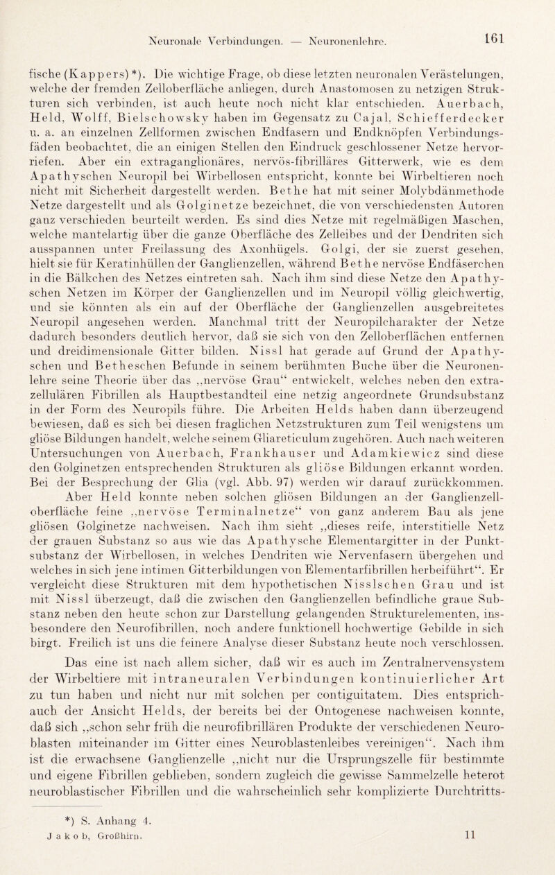 Neuronale Verbindungen. Neuronenlehre. fische (Kappers) *). Die wichtige Frage, ob diese letzten neuronalen Verästelungen, welche der fremden Zelloberfläche anliegen, durch Anastomosen zu netzigen Struk¬ turen sich verbinden, ist auch heute noch nicht klar entschieden. Auerbach, Held, Wolff, Bielschowsky haben im Gegensatz zu Cajal, Schiefferdecker u. a, an einzelnen Zellformen zwischen Endfasern und Endknöpfen Verbindungs¬ fäden beobachtet, die an einigen Stellen den Eindruck geschlossener Netze hervor¬ riefen. Aber ein extraganglionäres, nervös-fibrilläres Gitterwerk, wie es dem Apathysehen Neuropil bei Wirbellosen entspricht, konnte bei Wirbeltieren noch nicht mit Sicherheit dargestellt werden. Bethe hat mit seiner Molybdänmethode Netze dargestellt und als Golginetze bezeichnet, die von verschiedensten Autoren ganz verschieden beurteilt werden. Es sind dies Netze mit regelmäßigen Maschen, welche mantelartig über die ganze Oberfläche des Zelleibes und der Dendriten sich ausspannen unter Freilassung des Axonhügels. Golgi, der sie zuerst gesehen, hielt sie für Keratinhüllen der Ganglienzellen, während Bethe nervöse Endfäserchen in die Bälkchen des Netzes eintreten sah. Nach ihm sind diese Netze den Apathy- schen Netzen im Körper der Ganglienzellen und im Neuropil völlig gleichwertig, und sie könnten als ein auf der Oberfläche der Ganglienzellen ausgebreitetes Neuropil angesehen werden. Manchmal tritt der Neuropilcharakter der Netze dadurch besonders deutlich hervor, daß sie sich von den Zelloberflächen entfernen und dreidimensionale Gitter bilden. Nissl hat gerade auf Grund der Apathy- schen und Bet besehen Befunde in seinem berühmten Buche über die Neuronen¬ lehre seine Theorie über das ,,nervöse Grau“ entwickelt, welches neben den extra¬ zellulären Fibrillen als Hauptbestandteil eine netzig angeordnete Grundsubstanz in der Form des Neuropils führe. Die Arbeiten Heids haben dann überzeugend bewiesen, daß es sich bei diesen fraglichen Netzstrukturen zum Teil wenigstens um gliöse Bildungen handelt, welche seinem Gliareticulum zugehören. Auch nach weiteren Untersuchungen von Auerbach, Frankhauser und Adamkiewicz sind diese den Golginetzen entsprechenden Strukturen als gliöse Bildungen erkannt worden. Bei der Besprechung der Glia (vgl. Abb. 97) werden wir darauf zurückkommen. Aber Held konnte neben solchen gliösen Bildungen an der Ganglienzell¬ oberfläche feine ,,nervöse Terminalnetze“ von ganz anderem Bau als jene gliösen Golginetze nachweisen. Nach ihm sieht ,,dieses reife, interstitielle Netz der grauen Substanz so aus wie das Apathy sehe Elementargitter in der Punkt¬ substanz der Wirbellosen, in welches Dendriten wie Nervenfasern übergehen und welches in sich jene intimen Gitterbildungen von Elementarfibrillen herbeiführt“. Er vergleicht diese Strukturen mit dem hypothetischen Nisslschen Grau und ist mit Nissl überzeugt, daß die zwischen den Ganglienzellen befindliche graue Sub¬ stanz neben den heute schon zur Darstellung gelangenden Strukturelementen, ins¬ besondere den Neurofibrillen, noch andere funktionell hochwertige Gebilde in sich birgt. Freilich ist uns die feinere Analyse dieser Substanz heute noch verschlossen. Das eine ist nach allem sicher, daß wir es auch im Zentralnervensystem der Wirbeltiere mit intraneuralen Verbindungen kontinuierlicher Art zu tun haben und nicht nur mit solchen per contiguitatem. Dies entsprich- auch der Ansicht Heids, der bereits bei der Ontogenese nachweisen konnte, daß sich ,,schon sehr früh die neurofibrillären Produkte der verschiedenen Neuro- blasten miteinander im Gitter eines Keuroblastenleibes vereinigen“. Nach ihm ist die erwachsene Ganglienzelle ,,nicht nur die Ursprungszelle für bestimmte und eigene Fibrillen geblieben, sondern zugleich die gewisse Sammelzelle heterot neuroblastischer Fibrillen und die wahrscheinlich sehr komplizierte Durchtritts- *) S. Anhang 4. Jakob, Großhirn. 11