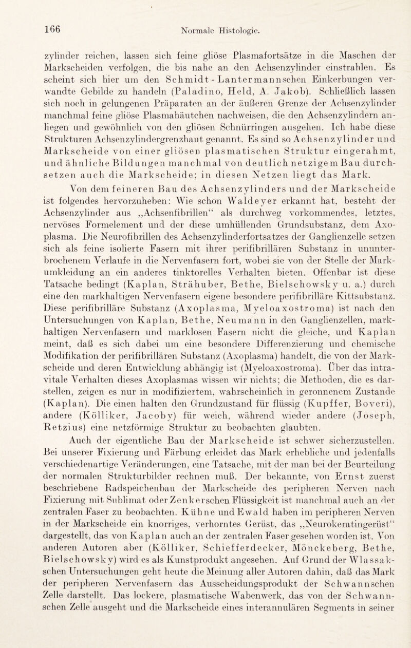 Zylinder reichen, lassen sich feine gliöse Plasmafortsätze in die Maschen der Markscheiden verfolgen, die bis nahe an den Achsenzyhnder einstrahlen. Es scheint sich hier um den Schmidt - Lantermannschen Einkerbungen ver¬ wandte Gebilde zu handeln (Paladino, Held, A Jakob). Schließlich lassen sich noch in gelungenen Präparaten an der äußeren Grenze der Achsenzylinder manchmal feine gliöse Plasmahäutchen nachweisen, die den Achsenzylindorn an- liegen und gewöhnlich von den gliösen Schnürringen ausgehen. Ich habe diese Strukturen Achsenzylindergrenzhaut genannt. Es sind so Achsenzylinder und Markscheide von einer gliösen plasmatischen Struktur eingerahmt, und ähnliche Bildungen manchmal von deutlich netzigem Bau durch¬ setzen auch die Markscheide; in diesen Netzen liegt das Mark. Von dem feineren Bau des Achsenzylinders und der Markscheide ist folgendes hervorzuheben: Wie schon Waldeyer erkannt hat, besteht der Achsenzylinder aus ,,Achsenfibrillen“ als durchweg vorkommendes, letztes, nervöses Formelement und der diese umhüllenden Grundsubstanz, dem Axo- piasma. Die Neurofibrillen des Achsenzylinderfortsatzes der Ganglienzelle setzen sich als feine isolierte Fasern mit ihrer perifibrillären Substanz in ununter¬ brochenem Verlaufe in die Nervenfasern fort, wobei sie von der Stelle der Mark- umkleidung an ein anderes tinktorelles Verhalten bieten. Offenbar ist diese Tatsache bedingt (Kaplan, Strähuber, Bethe, Bielschowsky u. a.) durch eine den markhaltigen Nervenfasern eigene besondere perifibrilläre Kittsubstanz. Diese perifibrilläre Substanz (Axoplasma, Myeloaxostroma) ist nach den Untersuchungen von Kaplan, Bethe, Neu mann in den Ganglienzellen, mark¬ haltigen Nervenfasern und marklosen Fasern nicht die gleiche, und Kaplan meint, daß es sich dabei um eine besondere Differenzierung und chemische Modifikation der perifibrillären Substanz (Axoplasma) handelt, die von der Mark¬ scheide und deren Entwicklung abhängig ist (Myeloaxostroma). Über das intra- vitale Verhalten dieses Axoplasmas wissen wir nichts; die Methoden, die es dar¬ stellen, zeigen es nur in modifiziertem, wahrscheinlich in geronnenem Zustande (Kaplan). Die einen halten den Grundzustand für flüssig (Kupffer, Boveri), andere (Kölliker, Jacoby) für weich, während wieder andere (Joseph, Ketzius) eine netzförmige Struktur zu beobachten glaubten. Auch der eigentliche Bau der Markscheide ist schwer sicherzustellen. Bei unserer Fixierung und Färbung erleidet das Mark erhebliche und jedenfalls verschiedenartige Veränderungen, eine Tatsache, mit der man bei der Beurteilung der normalen Strukturbilder rechnen muß. Der bekannte, von Ernst zuerst beschriebene Radspeichenbau der Markscheide des peripheren Nerven nach Fixierung mit Sublimat oder Zenker sehen Flüssigkeit ist manchmal auch an der zentralen Faser zu beobachten. Kühne und Ewald haben im peripheren Nerven in der Markscheide ein knorriges, verhorntes Gerüst, das ,,Neurokeratingerüst“ dargestellt, das von Kaplan auch an der zentralen Faser gesehen worden ist. Von anderen Autoren aber (Kölliker, Schiefferdecker, Mönckeberg, Bethe, Bielschowsky) wird es als Kunstprodukt angesehen. Auf Grund der Wlassak- schen Untersuchungen geht heute die Meinung aller Autoren dahin, daß das Mark der peripheren Nervenfasern das Ausscheidungsprodukt der Schwannschen Zelle darstellt. Das lockere, plasniatische Wabenwerk, das von der Schwann¬ schen Zelle ausgeht und die Markscheide eines interannulären Segments in seiner