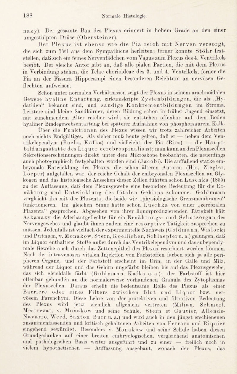 nazy). Der gesamte Bau des Plexus erinnert in hohem Grade an den einer umgestülpten Drüse (Obersteiner). D er Plexus ist ebenso wie die Pia reich mit Nerven versorgt, die sich zum Teil aus dem Sympathicus herleiten; ferner konnte Stöhr fest¬ stellen, daß sich ein feines Nervenfädchen vom Vagus zum Plexus des 4. Ventrikels begibt. Der gleiche Autor gibt an, daß alle pialen Partien, die mit dem Plexus in Verbindung stehen, die Telae chorioideae des 3. und 4. Ventrikels, ferner die Pia an der Pissura Hippocampi einen besonderen Keichtum an nervösen Ge¬ flechten auf weisen. Schon unter normalen Verhältnissen zeigt der Plexus in seinem arachnoidalen Gewebe hyaline Entartung, zirkumskripte Zystenbildungen, die als ,,Hy- datiden“ bekannt sind, und sandige Konkrementbildungen im Stroma. Letztere sind kleine Sandkörner, deren Bildung schon in früher Jugend einsetzt, mit zunehmendem Alter reicher wird; sie entstehen offenbar auf dem Boden hyaliner Bindegewebsentartung bei späterer Aufnahme von phosphorsaurem Kalk. Über die Funktionen des Plexus wissen wir trotz zahlreicher Arbeiten noch nichts Endgültiges. Als sicher muß heute gelten, daß er — neben dem Ven- trikelependym (Fuchs, Kafka) und vielleicht der Pia (Eies) — die Haupt¬ bildungsstätte des Liquor cerebrospinalis ist; man kann an den Plexuszellen Sekretionserscheinungen direkt unter dem Mikroskope beobachten, die neuerdings auch photographisch festgehalten worden sind (Jacobi). Die auffallend starke em¬ bryonale Entwicklung des Plexus, die schon älteren Autoren (His, Ziegler, Loeper) aufgefallen war, der reiche Gehalt der embryonalen Plexuszellen an Gly¬ kogen und das histologische Aussehen dieser Zellen führten schon Luschka (1855) zu der Auffassung, daß dem Plexusgewebe eine besondere Bedeutung für die Er¬ nährung und Entwicklung des fötalen Gehirns zukomme. Goldmann vergleicht ihn mit der Plazenta, die beide wie ,,physiologische Grenzmembranen“ funktionieren. Im gleichen Sinne hatte schon Luschka von einer ,,zerebralen Plazenta“ gesprochen. Abgesehen von ihrer liquorproduzierenden Tätigkeit hält Askanazy die Aderhautgeflechte für ein Ernährungs- und Schutzorgan des Nervengewebes und glaubt ihnen zudem eine resorptive Tätigkeit zusprechen zu müssen. Jedenfalls ist vielfach der experimentelle Nachweis (Goldmann, Wislocki und Putnam, v. Monakow, Stern, Koellichen, Schlaepf er u. a.) gelungen, daß im Liquor enthaltene Stoffe außer durch das Ventrikelependym und das subependy- male Gewebe auch durch das Zottenepithel des Plexus resorbiert werden können. Nach der intravenösen vitalen Injektion von Farbstoffen färben sich ja alle peri¬ pheren Organe, und der Farbstoff erscheint im Urin, in der Galle und Milz, während der Liquor und das Gehirn ungefärbt bleiben bis auf das Plexusgewebe, das sich gleichfalls färbt (Goldmann, Kafka u. a.); der Farbstoff ist hier offenbar gebunden an die normalerweise vorhandenen Granula des Zytoplasmas der Plexuszellen. Daraus erhellt die bedeutsame Eolle des Plexus als einer Barriere oder eines Filters zwischen Blut und Liquor bzw. ner¬ vösem Parenchym. Diese Lehre von der protektiven und filtrativen Bedeutung des Plexus wird jetzt ziemlich allgemein vertreten (Milian. Schmorl, M estrezat, v. Mona kow und seine Schule, Stern et Gautier, Allende- Navarro, Weed, Saxton Burr u. a.) und wird auch in den jüngst erschienenen zusammenfassenden und kritisch gehaltenen Arbeiten von Ferraro und Eiquier eingehend gewürdigt. Besonders v. Monakow und seine Schule haben diesen Grundgedanken auf einer breiten embryologischen, vergleichend anatomischen und pathologischen Basis weiter ausgeführt und zu einer — freilich noch in vielem hypothetischen — Auffassung ausgebaut, wonach der Plexus, das