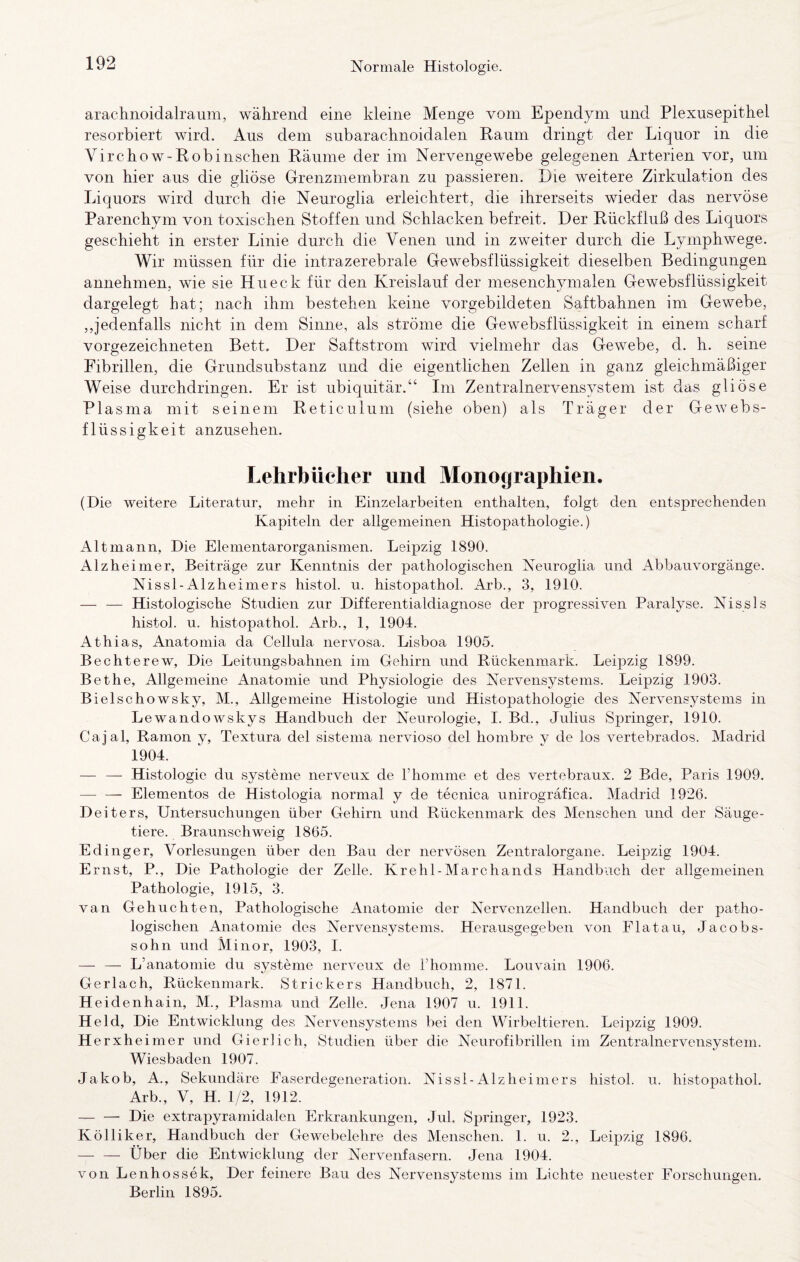 arachnoidalraum, während eine kleine Menge vom Ependym und Plexusepithel resorbiert wird. Aus dem subarachnoidalen Raum dringt der Liquor in die Virchow-Robinschen Räume der im Nervengewebe gelegenen Arterien vor, um von hier aus die gliöse Grenzmembran zu passieren. Die weitere Zirkulation des Liquors wird durch die Neuroglia erleichtert, die ihrerseits wieder das nervöse Parenchym von toxischen Stoffen und Schlacken befreit. Der Rückfluß des Liquors geschieht in erster Linie durch die Venen und in zweiter durch die Lymphwege. Wir müssen für die intrazerebrale Gewebsflüssigkeit dieselben Bedingungen annehmen, wie sie Hueck für den Kreislauf der mesenchymalen Gewebsflüssigkeit dargelegt hat; nach ihm bestehen keine vorgebildeten Saftbahnen im Gewebe, ,,jedenfalls nicht in dem Sinne, als ströme die Gewebsflüssigkeit in einem scharf vorgezeichneten Bett. Der Saftstrom wird vielmehr das Gewebe, d. h. seine Fibrillen, die Grundsubstanz und die eigentlichen Zellen in ganz gleichmäßiger Weise durchdringen. Er ist ubiquitär.“ Im Zentralnervensvstem ist das gliöse PI asma mit seinem Reticulum (siehe oben) als Träger der Gewebs¬ flüssigkeit anzusehen. Lehrbücher und Monographien. (Die weitere Literatur, mehr in Einzelarbeiten enthalten, folgt den entsprechenden Kapiteln der allgemeinen Histopathologie.) Alt mann. Die Elementarorganismen. Leipzig 1890. Alzheimer, Beiträge zur Kenntnis der pathologischen Neuroglia und Abbauvorgänge. Nissl-Alzheiniers histol. u. histopathol. Arb., 3, 1910. — — Histologische Studien zur Differentialdiagnose der progressiven Paralyse. Nissls histol. u. histopathol. Arb., 1, 1904. Athias, Anatomia da Cellula nervosa. Lisboa 1905. Bechterew, Die Leitungsbahnen im Gehirn und Rückenmark. Leipzig 1899. Bethe, Allgemeine Anatomie und Physiologie des Nervensystems. Leipzig 1903. Bielschowsky, M., Allgemeine Histologie und Histopathologie des Nervensystems in Lewandowskys Handbuch der Neurologie, I. Bd., Julius Springer, 1910. Cajal, Ramon y, Textura del sistema nervioso del honibre y de los vertebrados. Madrid 1904. — — Histologie du Systeme nerveux de Fhomme et des vertebraux. 2 Bde, Paris 1909. — — Elementes de Histologia normal y de tecnica unirogräfica. Madrid 1926. Deiters, Untersuchungen über Gehirn und Rückenmark des Menschen und der Säuge¬ tiere. Braunschweig 1865. Edinger, Vorlesungen über den Bau der nervösen Zentralorgane. Leipzig 1904. Ernst, P., Die Pathologie der Zelle. Krehl-Marchands Handbuch der allgemeinen Pathologie, 1915, 3. van Gebuchten, Pathologische Anatomie der Nervenzellen. Handbuch der patho¬ logischen Anatomie des Nervensystems. Herausgegeben von Fla tau, Jacobs¬ sohn und Minor, 1903, I. — — L’anatomie du Systeme nerveux de riiomme. Louvain 1906. Gerlach, Rückenmark. Strickers Handbuch, 2, 1871. Heidenhain, M., Plasma und Zelle. Jena 1907 u. 1911. Held, Die Entwicklung des Nervensystems bei den Wirbeltieren. Leipzig 1909. Herxhe imer und Gier!ich, Studien über die Neurofibrillen im Zentralnervensystem. Wiesbaden 1907. Jakob, A., Sekundäre Faserdegeneration. Nissl-Alzheimers histol. u. histopathol. Arb., V, H. 1/2, 1912. — — Die extrapyramidalen Erkrankungen, Jul. Springer, 1923. K öl liker, Handbuch der Gewebelehre des Menschen. 1. u. 2., Leipzig 1896. — — Über die Entwicklung der Nervenfasern. Jena 1904. von Lenhossek, Der feinere Bau des Nervensystems im Lichte neuester Forschungen. Berlin 1895.