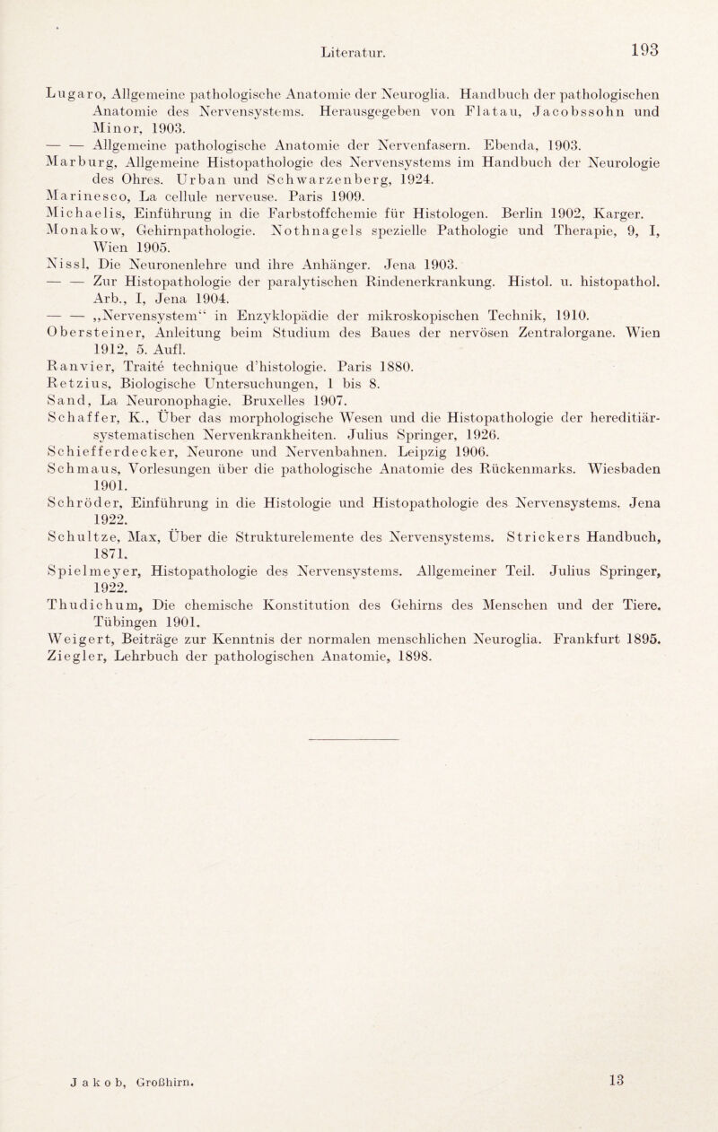 Lugaro, Allgemeine pathologische Anatomie der Neiiroglia. Handbuch der pathologischen Anatomie des Nervensystems. Herausgegeben von Flatau, Jacobssohn und Minor, 1903. — — Allgemeine pathologische x4natomie der Nervenfasern. Ebenda, 1903. Marburg, Allgemeine Histopathologie des Nervensystems im Handbuch der Neurologie des Ohres. Urban und Schwarzenberg, 1924. Marinesco, La cellule nerveuse. Paris 1909. Michaelis, Einführung in die Earbstoffchemie für Histologen. Berlin 1902, Karger. .AI onakow, Gehirnpathologie. Nothnagels spezielle Pathologie und Therapie, 9, I, Wien 1905. Nissl, Die Neuronenlehre und ihre Anhänger. Jena 1903. — — Zur Histopathologie der paralytischen Rindenerkrankung. Histol. u. histopathol. Arb., I, Jena 1904. — — ,,Nervensystem“ in Enzvklopädie der mikroskopischen Technik, 1910. Oberste iner, Anleitung beim Studium des Baues der nervösen Zentralorgane. Wien 1912, 5. Aufl. Ran vier, Traite technique d’histologie. Paris 1880. Retzius, Biologische Untersuchungen, 1 bis 8. Sand, La Neuronophagie. Bruxelles 1907. Schaffer, K., Über das morphologische Wesen und die Histopathologie der hereditiär- systematischen Nervenkrankheiten. Julius Springer, 1926. Schiefferdecker, Neurone und Nervenbahnen. Leipzig 1906. Schmaus, Vorlesungen über die pathologische Anatomie des Rückenmarks. Wiesbaden 1901. Schröder, Einführung in die Histologie und Histopathologie des Nervensystems. Jena 1922. Schnitze, Alax, Über die Strukturelemente des Nervensystems. Strickers Handbuch, 1871. Spielmeyer, Histopathologie des Nervensystems. Allgemeiner Teil. Julius Springer, 1922. Thudichum, Die chemische Konstitution des Gehirns des Alenschen und der Tiere. Tübingen 1901. Weigert, Beiträge zur Kenntnis der normalen menschlichen Neuroglia. Frankfurt 1895. Ziegler, Lehrbuch der pathologischen Anatomie, 1898. J a k o b, Großhirn 13