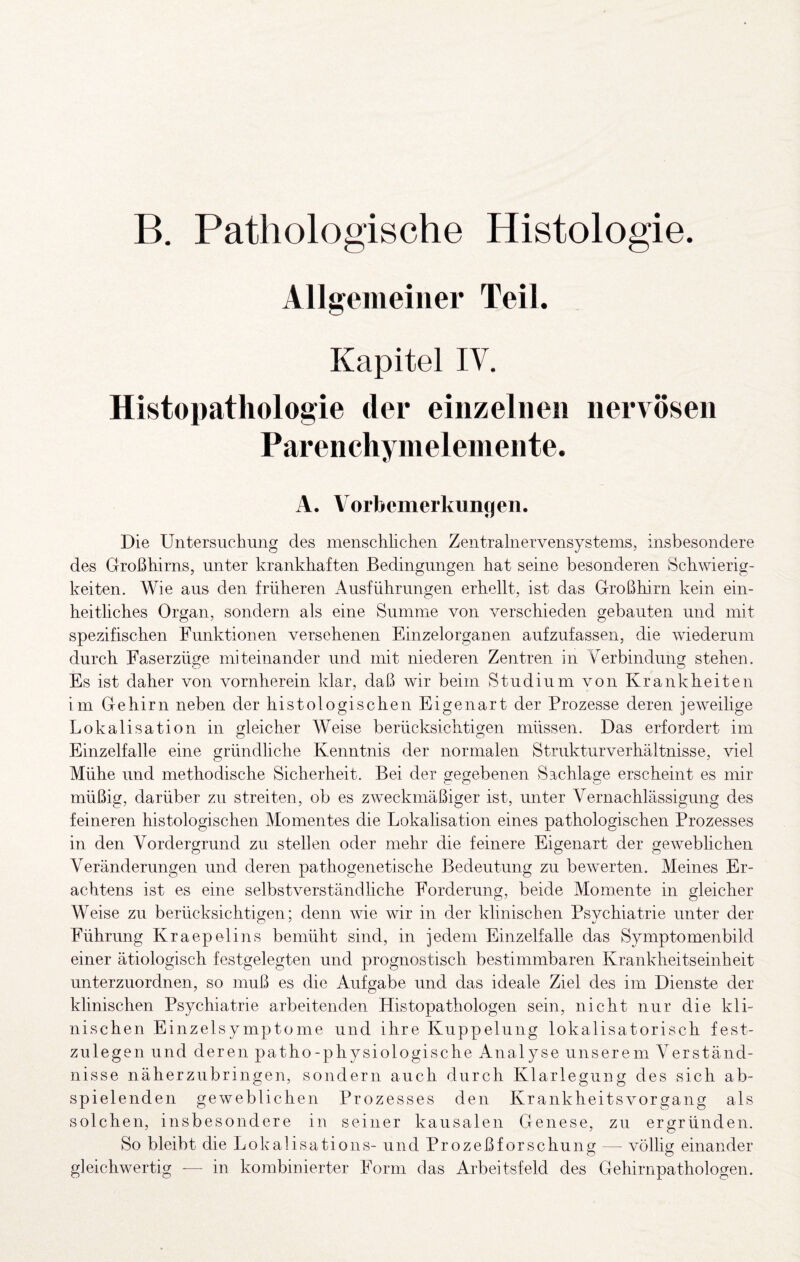 B. Pathologische Histologie. Allgemeiner Teil. Kapitel IV. Histopathologie der einzelnen nervösen Parenchyineleniente. A. Vorbemerkungen. Die Untersuchung des menschhclien Zentralnervensystems, insbesondere des Großhirns, unter krankhaften Bedingungen hat seine besonderen Schwierig¬ keiten. Wie aus den früheren Ausführungen erhellt, ist das Großhirn kein ein¬ heitliches Organ, sondern als eine Summe von verschieden gebauten und mit spezifischen Funktionen versehenen Einzelorganen aufzufassen, die wiederum durch Faserzüge miteinander und mit niederen Zentren in Yerbindung stehen. Es ist daher von vornherein klar, daß wir beim Studium von Krankheiten im Gehirn neben der histologischen Eigenart der Prozesse deren jeweilige Lokalisation in gleicher Weise berücksichtigen müssen. Das erfordert im Einzelfalle eine gründliche Kenntnis der normalen Strukturverhältnisse, viel Mühe und methodische Sicherheit. Bei der gegebenen Sachlage erscheint es mir müßig, darüber zu streiten, ob es zweckmäßiger ist, unter Vernachlässigung des feineren histologischen Momentes die Lokalisation eines pathologischen Prozesses in den Vordergrund zu stellen oder mehr die feinere Eigenart der gewebhchen Veränderungen und deren pathogenetische Bedeutung zu bewerten. Meines Er¬ achtens ist es eine selbstverständliche Forderung, beide Momente in gleicher Weise zu berücksichtigen; denn wie wir in der klinischen Psychiatrie unter der Führung Kraepelins bemüht sind, in jedem Einzelfalle das Symptomenbild einer ätiologisch festgelegten und prognostisch bestimmbaren Krankheitseinheit unterzuordnen, so muß es die Aufgabe und das ideale Ziel des im Dienste der klinischen Psychiatrie arbeitenden Histopathologen sein, nicht nur die kli¬ nischen Einzelsymptome und ihre Kuppelung lokalisatorisch fest¬ zulegen und deren patho-physiologische Analyse unserem Verständ¬ nisse näherzubringen, sondern auch durch Klarlegung des sich ab¬ spielenden geweblichen Prozesses den Krankheitsvorgang als solchen, insbesondere in seiner kausalen Genese, zu ergründen. So bleibt die Lokalisations- und Prozeßforschung — völlig einander gleichwertig — in kombinierter Form das Arbeitsfeld des Gehirnpathologen.