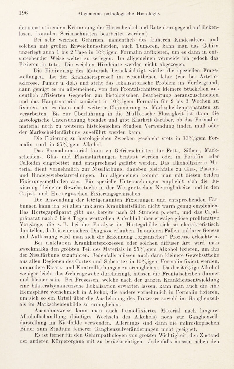 der sonst störenden Krümmung der Hirnschcnkel und Rotenkerngegend auf lücken¬ losen, frontalen Serienschnitten bearheitet werden.) Bei sehr weichen Gehirnen, namentlich des früheren Kindesalters, und solchen mit großen Erweichungsherden, auch Tumoren, kann man das Gehirn unzerlegt auch 1 bis 2 Tage in 10%igem Formalin anfixieren, um es dann in ent¬ sprechender Weise weiter zu zerlegen. Im allgemeinen vermeide ich jedoch das Fixieren in toto. Die weichen Hirnhäute werden nicht abgezogen. Die Fixierung des Materials berücksichtigt wieder die speziellen Frage¬ stellungen. Ist der Krankheitsprozeß im wesentlichen klar (wie bei Arterio¬ sklerose, Tumor u. dgl.) und steht das lokalisatorische Problem im Vordergrund, dann genügt es im allgemeinen, von den Frontalschnitten kleinere Stückchen aus deutlich affizierten Gegenden zur histologischen Bearbeitung herauszuschneiden und das Hauptmaterial zunächst in 10%igem Formaliu für 2 bis 3 Wochen zu fixieren, um es dann nach weiterer Chromierung zu Marks.cbeidenpräparaten zu verarbeiten. Bis zur Überführung in die Müll ersehe Flüssigkeit ist dann dde histologische Untersuchung beendet und gibt Ixlarheit darüber, ob das Formalin¬ material noch zu weiteren histologischen Studien Verwenduns: finden muß oder O o der Markscheidenfärbung zugeführt werden kann. Die Fixierung zu histologischen Zwecken geschieht stets in 10%igem For¬ malin und in 95%igem Alkohol. Das Formalinmaterial kann zu Gefrierschnitten für Fett-, Silber-, Mark¬ scheiden-, Glia- und Plasmafärbuneen benützt werden oder in Paraffin oder Celloidin eingebettet und entsprechend gefärbt werden. Das alkoholfixierte Ma¬ terial dient vornehmlich zur Nisslfärbung, daneben gleichfalls zu Glia-, Plasma- und Bindegewebsdarstellungen. Im allgemeinen kommt man mit diesen beiden Fixierungsmethoden aus. Für spezielle Untersuchungen empfiehlt sich die Fi¬ xierung kleinerer Gewebsstücke in der Weigertschen Neurogliabeize und in den Cajal- und Hortegaschen Fixierungsgemischen. Die Anwendung der letztgenannten Fixierungen und entsprechenden Fär¬ bungen kann ich bei allen unklaren Krankheitsfällen nicht warm genug empfehlen. Das Hortegapräparat gibt uns bereits nach 24 Stunden p. sect., und das Cajal- präparat nach 3 bis 4 Tagen wertvollen Aufschluß über etwaige gliöse proliferative Vorgänge, die z. B. bei der Paralyse im Hortegabilde sich so charakteristisch darstellen, daß sie eine sichere Diagnose erlauben. In anderen Fällen unklarer Genese und Auffassung wird man sich die Erkennung ,,organischer“ Prozesse erleichtern. Bei unklaren Krankheitsprozessen oder solchen diffuser Art wird man zweckmäßig den größten Teil des Materials in 95%igem Alkohol fixieren, um ihn der Nisslfärbung zuzuführen. Jedenfalls müssen auch dann kleinere Gewebsstücke aus allen Regionen des Cortex und Subcortex in 10%igem Formalin fixiert werden, um andere Ersatz- und Kontrollfärbungen zu ermöglichen. Da der 95%ige Alkohol weniger leicht das -Gehirngewebe durchdringt, müssen die Frontalscheiben dünner und kleiner sein. Bei Prozessen, welche nach der ganzen Krankheitsentwicklung eine bilateralsymmetrische liokalisation erwarten lassen, kann man aueb die eine Hemisphäre vornehmlich in Alkohol, die andere vornehmlich in Formalin fixieren, um sich so ein Urteil über die Ausdehnung des Prozesses sowohl im Ganglienzell- als im Markscheidenbilde zu ermöglichen. Ausnahmsweise kann man auch formolfixiertes Material nach längerer Alkoholbehandlung (häufiges Wechseln des Alkohols) noch zur Ganglienzell¬ darstellung im Nisslbilde verwenden. Allerdings sind dann die mikroskopischen Bilder zum Studium feinerer Ganglienzellveränderungen nicht geeignet. Es ist ferner für den Gehirnpathologen von größter Wichtigkeit, den Zustand der anderen Körperorgane mit zu berücksichtigen. Jedenfalls müssen neben den