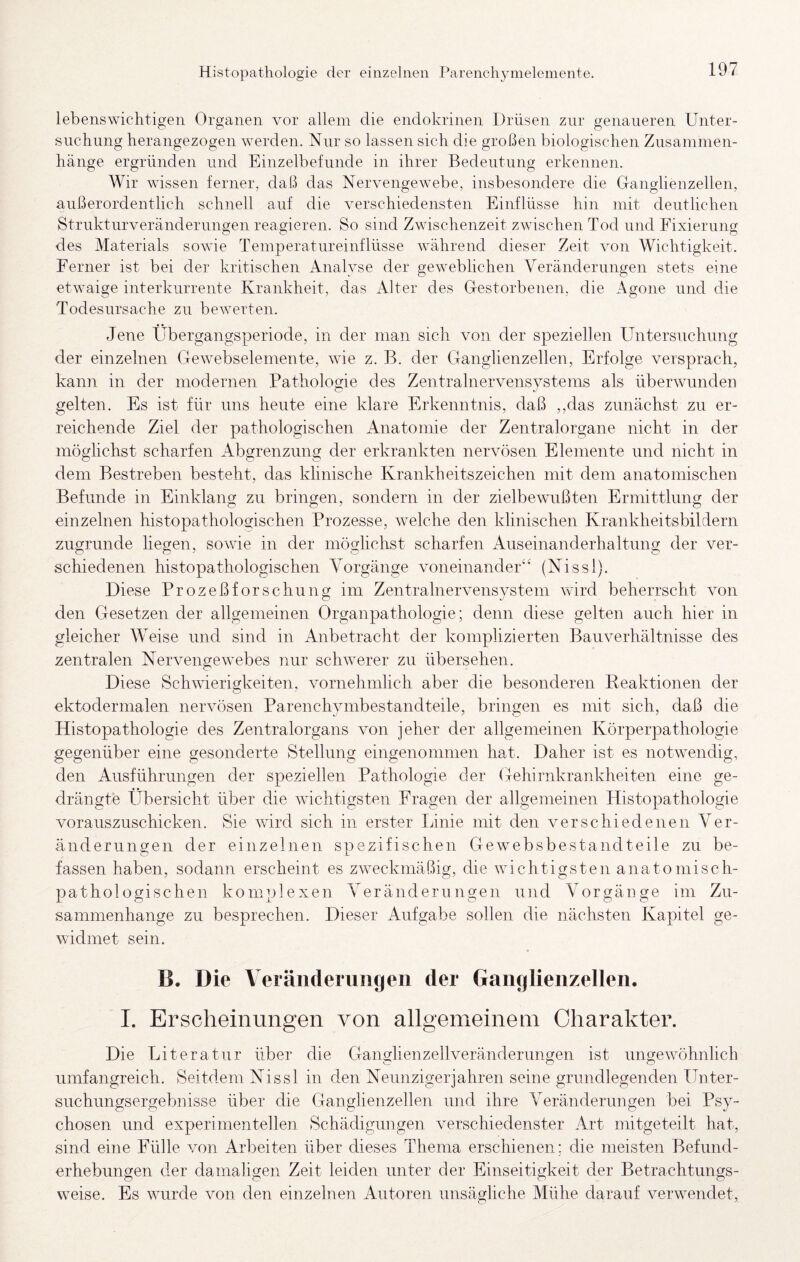 lebenswichtigen Organen vor allem die endokrinen Drüsen zur genaueren Unter¬ suchung herangezogen werden. Nur so lassen sich die großen biologischen Zusammen¬ hänge ergründen und Einzelbefunde in ihrer Bedeutung erkennen. Wir wissen ferner, daß das Nervengewebe, insbesondere die Ganglienzellen, außerordentlich schnell auf die verschiedensten Einflüsse hin mit deutlichen Strukturveränderungen reagieren. So sind Zwischenzeit zwischen Tod und Fixierung des Materials sowie Temperatureinflüsse während dieser Zeit von Wichtigkeit. Ferner ist bei der kritischen Analyse der geweblichen Veränderungen stets eine etwaige interkurrente Krankheit, das Alter des Gestorbenen, die Agone und die Todesursache zu bewerten. Jene Übergangsperiode, in der man sich von der speziellen Untersuchung der einzelnen Gewebselemente, wie z. B. der Ganglienzellen, Erfolge versprach, kann in der modernen Pathologie des Zentralnervensvstems als überwunden gelten. Es ist für uns heute eine klare Erkenntnis, daß ,,das zunächst zu er¬ reichende Ziel der pathologischen Anatomie der Zentralorgane nicht in der möglichst scharfen Abgrenzung der erkrankten nervösen Elemente und nicht in dem Bestreben besteht, das klinische Krankheitszeichen mit dem anatomischen Befunde in Einklang zu bringen, sondern in der zielbewußten Ermittlung der einzelnen histopathologischen Prozesse, welche den klinischen Krankheitsbildern zugrunde liegen, sowie in der möglichst scharfen Auseinanderhaltung der ver¬ schiedenen histopathologischen AWrgänge voneinander'^ (Nissl). Diese Prozeßforschung im Zentralnervensvstem wird beherrscht von den Gesetzen der allgemeinen Organpathologie; denn diese gelten auch hier in gleicher Weise und sind in Anbetracht der komplizierten Bauverhältnisse des zentralen Nervengewebes nur schwerer zu übersehen. Diese Schwierigkeiten, vornehmlich aber die besonderen Keaktionen der ektodermalen nervösen Parenchymbestandteile, bringen es mit sich, daß die Histopathologie des Zentralorgans von jeher der allgemeinen Körperpathologie gegenüber eine gesonderte Stellung eingenommen hat. Daher ist es notwendig, den Ausführungen der speziellen Pathologie der (Gehirnkrankheiten eine ge¬ drängte Übersicht über die wichtigsten Fragen der allgemeinen Histopathologie vorauszuschicken. Sie wird sich in erster länie mit den verschiedenen Ver¬ änderungen der einzelnen spezifischen Gewebsbestandteile zu be¬ fassen haben, sodann erscheint es zweckmäßig, die wichtigsten anatomisch¬ pathologischen komplexen Veränderungen und Vorgänge im Zu¬ sammenhänge zu besprechen. Dieser Aufgabe sollen die nächsten Kapitel ge¬ widmet sein. B. Die Veränderungen der Ganglienzellen. I. Erscheinungen von allgemeinem Charakter. Die Uiteratur über die Ganglienzellveränderungen ist ungewöhnlich umfangreich. Seitdem Nissl in den Neunzigerjahren seine grundlegenden Unter¬ suchungsergebnisse über die Ganglienzellen und ihre Veränderungen bei Psy¬ chosen und experimentellen Schädigungen verschiedenster Art mitgeteilt hat, sind eine Fülle von Arbeiten über dieses Thema erschienen: die meisten Befund¬ erhebungen der damaligen Zeit leiden unter der Einseitigkeit der Betrachtungs¬ weise. Es wurde von den einzelnen Autoren unsägliche Mühe darauf verwendet.
