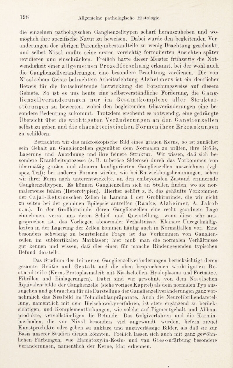 die einzelnen pathologischen Ganglienzelltypen scharf herauszuheben und wo¬ möglich ihre spezifische Natur zu beweisen. Dabei wurde den begleitenden Ver¬ änderungen der übrigen Parenchymbestandteile zu wenig Beachtung geschenkt, und selbst Nissl mußte seine ersten vorsichtig forumherten Ansichten später revidieren und einschränken. Freihch hatte dieser Meister frühzeitig die Not¬ wendigkeit einer allgemeinen Prozeßforschung erkannt, bei der wohl auch die Ganglienzellveränderungen eine besondere Beachtung verdienen. Die von Nisslschem Geiste befruchtete Arbeitsrichtung Alzheimers ist ein deutlicher Beweis für die fortschreitende Entwicklung der Forschungsweise auf diesem Gebiete. So ist es uns heute eine selbstverständliche Forderung, die Gang¬ lienzellveränderungen nur im Gesamtkomplexe aller Struktur¬ störungen zu bewerten, wobei den begleitenden GhaVeränderungen eine be¬ sondere Bedeutung zukommt. Trotzdem erscheint es notwendig, eine gedrängte Übersicht über die wichtigsten Veränderungen an den Ganglienzellen selbst zu geben und die charakteristischen For men ihrer Erkrankungen zu schildern. Betrachten wir das mikroskopische Bild eines grauen Kerns, so ist zunächst sein Gehalt an Ganglienzellen gegenüber dem Normalen zu prüfen, ihre Größe, Lagerung und Anordnung und ihre feinere Struktur. Wir wissen, daß sich be¬ sondere Krankheitsprozesse (z. B. tuberöse Sklerose) durch das Vorkommen von übermäßig großen und abnorm konfigurierten Ganglienzellen auszeichnen (vgl. spez. Teil); bei anderen Formen wieder, wie bei Entwicklungshemmungen, sehen wir ihrer Form nach unterentwickelte, an den embrvonalen Zustand erinnernde Ganglienzelltypen. Es können Ganglienzellen sich an Stellen finden, wo sie nor¬ malerweise fehlen (Heterotypien). Hierher gehört z. B. das gehäufte Vorkommen der Cajal-Betziusschen Zellen in Lamina I der Großhirnrinde, die wir nicht zu selten bei der genuinen Epilepsie antreffen (Ranke, Alzheimer, A. Jakob u. a.). In der Großhirnrinde, deren Ganglienzellen eine recht geordnete Lage einnehmen, verrät uns deren Schief- und Querstellung, wenn diese sehr aus¬ gesprochen ist, das Vorliegen abnormaler Verhältnisse. Kleinere Unregelmäßig¬ keiten in der Lagerung der Zellen kommen häufig auch in Normalfällen vor. Eine besonders schwierig zu beurteilende Frage ist das Vorkommen von Ganglien¬ zellen im subkortikalen Marklager; hier muß man die normalen Verhältnisse gut kennen und wissen, daß dies einen für manche Rindengegenden typischen Befund darsteßt. Das Studium der feineren Ganglienzellveränderungen berücksichtigt deren gesamte Größe und Gestalt und die oben besprochenen wichtigsten Be¬ standteile (Kern,-Protoplasmaleib mit Nisslschollen, Hyaloplasma und Fortsätze, Fibrillen und Einlagerungen). Dabei sind wir gewohnt, von dem NissIschen Äquivalentbilde der Ganglienzelle (siehe voriges Kapitel) als dem normalen Typ aus¬ zugehen und gebrauchen für die Darstellung der Ganglienzellveränderungen ganz vor¬ nehmlich das Nisslbild im Toluidinblaupräparate. Auch die Neurofibrillendarstel¬ lung, namentlich mit dem Bielschowskyverfahren, ist stets ergänzend zu berück¬ sichtigen, und Komplementfärbungen, wie solche auf Pigmentgehalt und Abbau¬ produkte, vervollständigen die Befunde. Das Golgiverfahren und die Karmin¬ methoden, die vor Nissl besonders viel angewandt wurden, liefern zuviel Kunstprodukte oder geben zu unklare und unzuverlässige Bilder, als daß sie zur Basis unserer Studien dienen könnten. Freilich lassen sich auch mit ganz gewöhn¬ lichen Färbungen, wie Hämatoxylin-Eosin- und van Giesonfärbung besondere Veränderungen, namentlich der Kerne, klar erkennen.