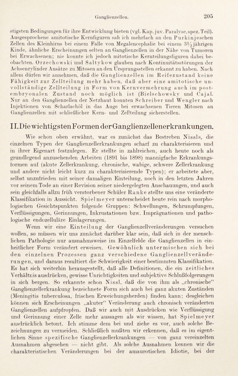 stigsten Bedingungen für ihre Entwicklung bieten (vgl. Kap. juv. Paralyse, spez. Teil). Ausgesprochene amitotische Kernfignren sah ich mehrfach an den Pnrkinj eschen Zellen des Kleinhirns bei einem Falle von Megalencephalie bei einem -314 jährigen Kinde, ähnliche Erscheinungen selten an Ganglienzellen in der Nähe von Tumoren bei Erwachsenen; nie konnte ich jedoch mitotische Kernteilungsfiguren dabei be¬ obachten. Orzechowski und Saltykow glauben nach Kontinuitätsstörungen der Achsenzylinder Ansätze zu Mitosen an den Ursprungsstellen erkannt zu haben. Nach allem dürfen wir annehmen, daß die Ganglienzellen im Reifezustand keine Fähigkeit zur Zellteilung mehr haben, daß aber eine amitotische un¬ vollständige Zellteilung in Form von Kernvermehrung auch im post- embryonalen Zustand noch möglich ist (Bielschowsky und Cajal. Nur an den Ganglienzellen der Netzhaut konnten Schreiber und Wengler nach Injektionen von Scharlachöl in das Auge bei erwachsenen Tieren Mitosen an Ganglienzellen mit schließlicher Kern- und Zellteilung sicherstellen. 11. Die wichtigsten Formen der Ganglienzellenerkrankungen. Wie schon oben erwähnt, war es zunächst das Bestreben Nissls, die einzelnen Typen der Ganglienzellerkrankiingen scharf zu charakterisieren und in ihrer Eigenart festzulegen. Er stellte in zahlreichen, auch heute noch als grundlegend anzusehenden Arbeiten (1891 bis 1898) mannigfache Erkrankungs¬ formen auf (akute Zellerkrankung, chronische, wabige, schwere Zellerkrankung und andere nicht leicht kurz zu charakterisierende Typen); er arbeitete aber, selbst unzufrieden mit seiner damaligen Einteilung, noch in den letzten Jahren vor seinem Tode an einer Revision seiner niedergelegten Anschauungen, und auch sein gleichfalls allzu früh verstorbener Schüler Ranke stellte uns eine veränderte Klassifikation in Aussicht. Spiel me y er unterscheidet heute rein nach morpho¬ logischen Gesichtspunkten folgende Gruppen: Schwellungen, Schrumpfungen, Verflüssigungen, Gerinnungen, Inkrustationen bzw. Imprägnationen und patho¬ logische endozelluläre Einlagerungen. Wenn wir eine Einteilung der Ganglienzellveränderungen versuchen wollen, so müssen wir uns zunächst darüber klar sein, daß sich in der mensch¬ lichen Pathologie nur ausnahmsweise im Einzelfelde die Ganglienzellen in ein¬ heitlicher Form verändert erweisen. Gewöhnlich untermischen sich bei den einzelnen Prozessen ganz verschiedene Ganglienzell Verände¬ rungen, und daraus resultiert die Schwierigkeit einer bestimmten Klassifikation. Es hat sich weiterhin herausgestellt, daß alle Definitionen, die ein zeitliches Verhältnis ausdrücken, gewisse Unrichtigkeiten und subjektive Schlußfolgerungen in sich bergen. So erkannte schon Nissl, daß die von ihm als ,,chronische‘‘ Ganglienzellerkrankung bezeichnete Form sich auch bei ganz akuten Zuständen (Meningitis tuberculosa, frischen Erweichungsherden) finden kann; desgleichen können sich Erscheinungen ,,akuter‘‘ Veränderung auch chronisch veränderten Ganglienzellen auf pfropfen. Daß wir auch mit Ausdrücken wie Verflüssigung und Gerinnung einer Zelle mehr aussagen als wir wissen, hat Spielmeyer ausdrücklich betont. Ich stimme dem bei und ziehe es vor, auch solche Be¬ zeichnungen zu vermeiden. Schließlich mußten wir erkennen, daß es im eigent¬ lichen Sinne spezifische Ganglienzellerkrankungen — von ganz vereinzelten Ausnahmen abgesehen — nicht gibt. Als solche Ausnahmen kennen wir die charakteristischen Veränderungen bei der amaurotischen Idiotie, bei der