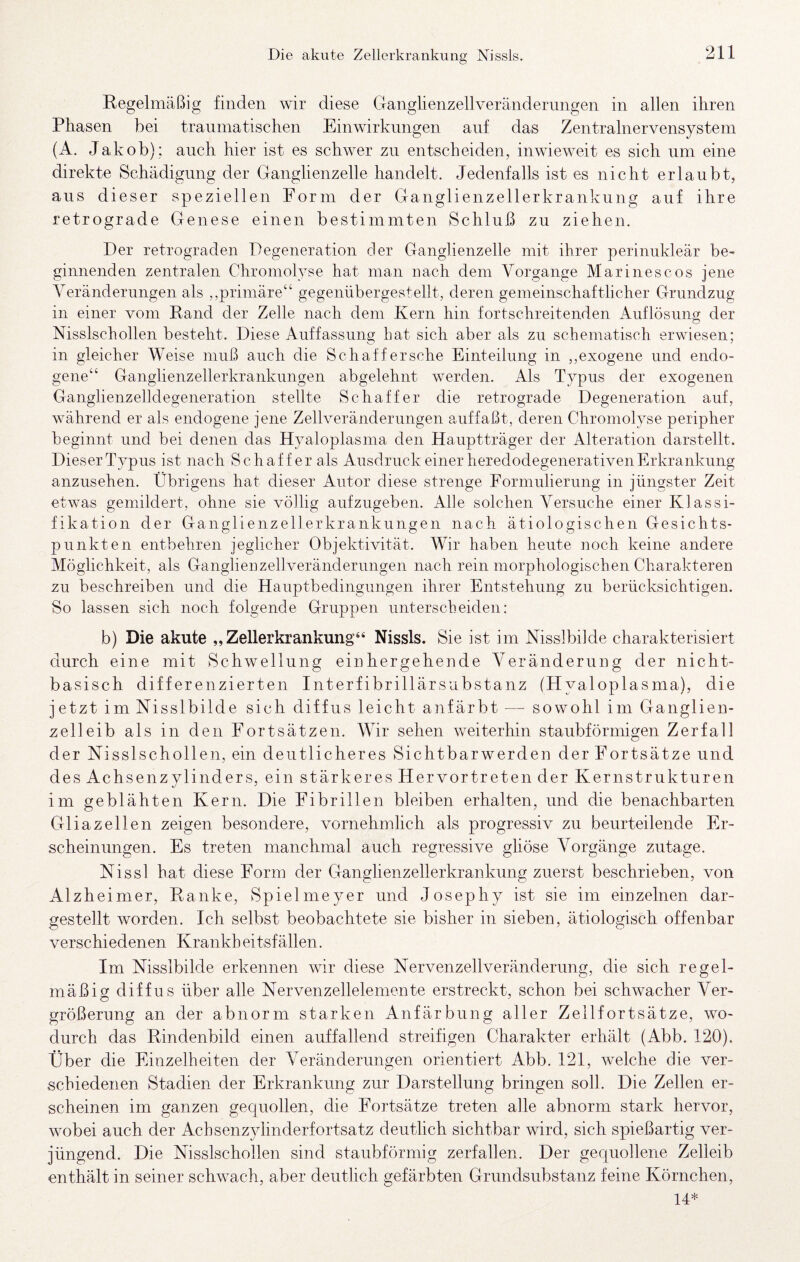 Regelmäßig finden wir diese Ganglienzellverändernngen in allen ihren Phasen bei traumatischen Einwirkungen auf das Zentralnervensystem (A. Jakob); auch hier ist es schwer zu entscheiden, inwieweit es sich um eine direkte Schädigung der Ganglienzelle handelt. Jedenfalls ist es nicht erlaubt, aus dieser speziellen Form der Ganglienzellerkrankung auf ihre retrograde Genese einen bestimmten Schluß zu ziehen. Der retrograden Degeneration der Ganglienzelle mit ihrer perinukleär be¬ ginnenden zentralen Chromolyse hat man nach dem Vorgänge Marinescos jene A^eränderungen als ,,primäre“ gegenübergestellt, deren gemeinschaftlicher Grundzug in einer vom Rand der Zelle nach dem Kern hin fortschreitenden Auflösung der Nisslschollen besteht. Diese Auffassung hat sich aber als zu schematisch erwiesen; in gleicher Weise muß auch die Schaffersche Einteilung in ,,exogene und endo¬ gene“ Ganglienzellerkranknngen abgelehnt werden. Als Typus der exogenen Ganglienzehdegeneration stellte Schaffer die retrograde Degeneration auf, während er als endogene jene Zellveränderungen auffaßt, deren Chromolyse peripher beginnt und bei denen das Hyaloplasma den Hauptträger der Alteration darstellt. Dieser Typus ist nach Schaffer als Ausdruck einer heredodegenerativen Erkrankung anzusehen. Übrigens hat dieser Autor diese strenge Formulierung in jüngster Zeit etwas gemildert, ohne sie völlig aufzugeben. Alle solchen Versuche einer Klassi¬ fikation der Ganglienzellerkrankungen nach ätiologischen Gesichts¬ punkten entbehren jeglicher Objektivität. Wir haben heute noch keine andere Möglichkeit, als Ganglieu zell Veränderungen nach rein morphologischen Charakteren zu beschreiben und die Hauptbedingungen ihrer Entstehung zu berücksichtigen. So lassen sich noch folgende Gruppen unterscheiden: b) Die akute „Zellerkrankung“ Nissls. Sie ist im Nisslbilde charakterisiert durch eine mit Schwellung einhergehende Veränderung der nicht¬ basisch differenzierten Interfibrillärsubstanz (Hyaloplasma), die jetzt im Nisslbilde sich diffus leicht anfärbt — sowohl im Ganglien¬ zell eib als in den Fortsätzen. A\ur sehen weiterhin staubförmigen Zerfall der Nisslschollen, ein deutlicheres Sichtbarwerden der Fortsätze und des Achsenzylinders, ein stärkeres Hervortreten der Kernstrukturen im geblähten Kern. Die Fibrillen bleiben erhalten, und die benachbarten Gliazellen zeigen besondere, vornehmlich als progressiv zu beurteilende Er¬ scheinungen. Es treten manchmal auch regressive gliöse A^orgänge zutage. Nissl hat diese Form der Ganglienzellerkrankung zuerst beschrieben, von Alzheimer, Ranke, Spielmeyer und Josephy ist sie im einzelnen dar¬ gestellt worden. Ich selbst beobachtete sie bisher in sieben, ätiologisch offenbar verschiedenen Krankh eitsfällen. Im Nisslbilde erkennen wir diese Nervenzellveränderung, die sich regel¬ mäßig diffus über alle Nervenzellelemente erstreckt, schon bei schwacher Ver- größerung an der abnorm starken Anfärbung aller Zellfortsätze, wo¬ durch das Rindenbild einen auffallend streifigen Charakter erhält (Abb. 120). Über die Einzelheiten der Veränderungen orientiert Abb. 121, welche die ver¬ schiedenen Stadien der Erkrankung zur Darstellung bringen soll. Die Zellen er¬ scheinen im ganzen gequollen, die Fortsätze treten alle abnorm stark hervor, wobei auch der Achsenzylinderfortsatz deutlich sichtbar wird, sich spießartig ver¬ jüngend. Die Nisslschollen sind staubförmig zerfallen. Der gequollene Zelleib enthält in seiner schwach, aber deutlich gefärbten Grundsubstanz feine Körnchen, 14*