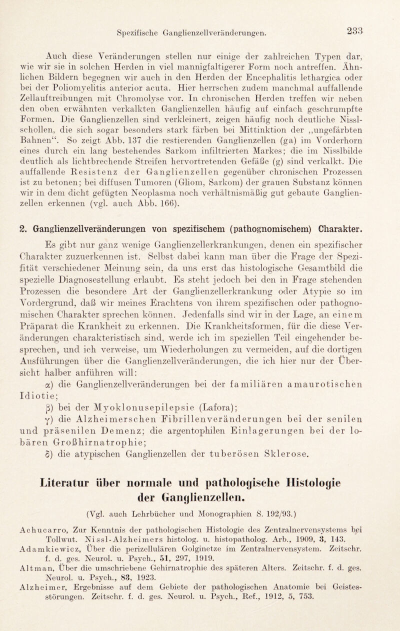 Spezifische Ganglienzellveränderungen. Auch diese Veränderungen stellen nur einige der zahlreichen Typen dar, wie wir sie in solchen Herden in viel mannigfaltigerer Form noch antreffen. Ähn¬ lichen Bildern begegnen wir auch in den Herden der Encephalitis lethargica oder bei der Poliomyelitis anterior acuta. Hier herrschen zudem manchmal auffallende Zellauftreibungen mit Chromolyse vor. In chronischen Herden treffen wir neben den oben erwähnten verkalkten Ganglienzellen häufig auf einfach geschrumpfte Formen. Die Ganglienzellen sind verkleinert, zeigen häufig noch deutliche Nissl- schollen, die sich sogar besonders stark färben bei Mittinktion der ,,ungefärbten Bahnen“. So zeigt Abb. 137 die restierenden Ganglienzellen (ga) im Vorderhorn eines durch ein lang bestehendes Sarkom infiltrierten Markes; die im Nisslbilde deutlich als lichtbrechende Streifen hervortretenden Gefäße (g) sind verkalkt. Die auffallende Resistenz der Ganglienzellen gegenüber chronischen Prozessen ist zu betonen; bei diffusen Tumoren (Gliom, Sarkom) der grauen Substanz können wir in dem dicht gefügten Neoplasma noch verhältnismäßig gut gebaute Ganglien¬ zellen erkennen (vgl. auch Abb. 166). 2. Ganglienzell Veränderungen von spezifischem (pathognomischem) Charakter. Es gibt nur ganz wenige Ganglienzellerkrankimgen, denen ein spezifischer Charakter zuzuerkennen ist. Selbst dabei kann man über die Frage der Spezi¬ fität verschiedener Meinung sein, da uns erst das histologische Gesamtbild die spezielle Diagnosestellung erlaubt. Es steht jedoch bei den in Frage stehenden Prozessen die besondere Art der Ganglienzellerkrankung oder Atypie so im Vordergrund, daß wir meines Erachtens von ihrem spezifischen oder pathogno- mischen Charakter sprechen können. Jedenfalls sind wir in der Lage, an einem Präparat die Krankheit zu erkennen. Die Krankheitsformen, für die diese Ver¬ änderungen charakteristisch sind, werde ich im speziellen Teil eingehender be¬ sprechen, und ich verweise, um Wiederholungen zu vermeiden, auf die dortigen Ausführungen über die Ganglienzellveränderungen, die ich hier nur der Über¬ sicht halber anführen will: oc) die Ganglienzellveränderungen bei der familiären amaurotischen Idiotie; ß) bei der Myoklonusepilepsie (Lafora); y) die Alzheimerschen Fibrillenveränderungen bei der senilen und präsenilen Demenz; die argentophilen Einlagerungen bei der lo¬ bären Großhirnatrophie; 6) die atypischen Ganglienzellen der tuberösen Sklerose. Literatur über normale und pathologische Histologie der Ganglienzellen. (Vgl. auch Lehrbücher und Monographien S. 192/93.) Aehuearro, Zur Kenntnis der pathologischen Histologie des Zentralnervensystems bei Tollwut. Ni ssl-Alzheimers histolog. u. histopatholog. Arb., 1909, 3, 143. Adamkiewicz, Über die perizellulären Golginetze im Zentralnervensystem. Zeitschr. f. d. ges. Neurol. u. Psych., 51, 297, 1919. Alt man, Über die umschriebene Gehirnatrophie des späteren Alters. Zeitschr. f. d. ges. Neurol. u. Psyeh., 83, 1923. Alzheimer, Ergebnisse auf dem Gebiete der pathologischen Anatomie bei Geistes¬ störungen. Zeitsehr. f. d. ges. Neurol. u. Psych., Ref., 1912, 5, 753.