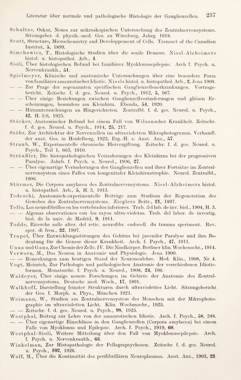 Schnitze, Oskar, Neues zur mikroskopischen Untersuchung des Zentralnervensystems. Sitzungsber. d. physik.-med. Ges. zu Würzburg, Jahrg. 1918. Scott, Structure, Microchemistry and Developpement of Cells. Transact of the Canadian Institut, 5, 1899. Simchowicz, T., Histologische Studien über die senile Demenz. Nissl-Alzheimers histol. u. histopathol. Arb., 4. Sioli, Über histologischen Befund bei familiärer Myoklonusepilepsie. Arch f. Psych. u. Nervenkrankh., 51. Spielmeyer, Klinische und anatomische Untersuchungen über eine besondere Form von familiärer amaurotischer Idiotie. Nissls histol. u. histopathol. Arb., 2, Jena 1908. — — Zur Frage der sogenannten spezifischen Ganglienzellenerkrankungen. Vortrags¬ bericht. Zeitschr. f. d. ges. Neurol. u. Psych., 1912, 5, 967. — — Über einige Beziehungen zwischen Ganglienzell Veränderungen und gliösen Er¬ scheinungen, besonders am Kleinhirn. Ebenda, 54, 1920. — — Hirnuntersuchungen an Hingerichteten. Zentralbl. f. d. ges. Neurol. u. Psych., 42, H. 5/6, 1925. Stöcker, Anatomischer Befund bei einem Fall von Wilson scher Krankheit. Zeitschr. f. d. ges. Neurol. u. Psych., 1914, 25, 217. St Öhr, Zur Architektur der Nervenzellen im ultravioletten Mikrophotogramm. Verhandl. der anat. Ges. in Heidelberg, 1923, Erg.-H. z. Anat. Anz., 57. Straub, W., Experimentelle chronische Bleivergiftung. Zeitschr. f. d. ges. Neurol. u. Psych., Teil 1, 663, 1910. Sträußler, Die histopathologischen Veränderungen des Kleinhirns bei der progressiven Paralyse. Jahrb. f. Psych. u. Neurol., 1906, 27. — — Über eigenartige Veränderungen der Ganglienzellen und ihrer Fortsätze im Zentral¬ nervensystem eines Falles von kongenitaler Kleinhirnatrophie. Neurol. Zentralbl., 1906. Stürmer, Die Corpora amylacea des Zentralnervensystems. Nissl-Alzheiniers histol. u. histopathol. Arb., 5, H. 3, 1913. Tedeschi, Anatomisch-experimentelle Beiträge zum Studium der Regeneration des Gewebes des Zentralnervensystems. Zieglers Beitr., 21, 1897. Tello, Los neurofibrilles en los vertebrados inferiores. Trab, del lab. de inv. bioL, 1904, H. 3. — — Algonas observationes con los rayos ultra-violetas. Trab, del labor. de investig. biol. de la univ. de Madrid, 9, 1911. Todde, Ricerche sulle alter, del retic. neurofibr. endocell. du trauma speriment. Rev. sper. di fren., 32, 1907. Trapet, Über Entwicklungsstörungen des Gehirns bei juveniler Paralyse und ihre Be¬ deutung für die Genese dieser Krankheit. Arch. f. Psych., 47, 1911. Unna und Gans, Zur Chemie der Zelle. IV. Die Nisslkörper. Berliner klin. Wochenschr., 1914. Verworn, M., Das Neuron in Anatomie und Physiologie. Jena 1900. — — Bemerkungen zum heutigen Stand der Neuronenlehre. Med. Klin., 1908, Nr. 4. Vogt, Heinrich, Zur Pathologie und pathologischen Anatomie der verschiedenen Idiotie¬ formen. Monatsschr. f. Psych. u. Neurol., 1908, 24, 106. Waldeyer, Über einige neuere Forschungen im Gebiete der Anatomie des Zentral¬ nervensystems. Deutsche med. Woch., 17, 1891. Walkhoff, Darstellung feinster Strukturen durch ultraviolettes Licht. Sitzungsbericht der Ges. f. Morph, u. Phys., München 1921. Weimann, W., Studien am Zentralnervensystem des Menschen mit der Mikrophoto¬ graphie im ultravioletten Licht. Klin. Wochenschr., 1925. — — Zeitschr. f. d. ges. Neurol. u. Psych., 98, 1925. Westphal, Beitrag zur Lehre von der amaurotischen Idiotie. Arch. f. Psych., 58, 248. — — Über eigenartige Einschlüsse in den Ganglienzellen (Corpora amylacea) bei einem Falle von Myoklonus und Epilepsie. Arch. f. Psych., 1919, 60. Westphal-Sioli, Weitere Mitteilung über den Fall von Myoklonusepilepsie. Arch. f. Psych. u. Nervenkrankh., 63. Winkelman, Zur Histopathologie der Pellagrapsychosen. Zeitschr. f. d. ges. Neurol. u. Psych., 102, 1926. Wolf, M., Über die Kontinuität des perifibrillären Neuroplasmas. Anat. Anz., 1903, 23..