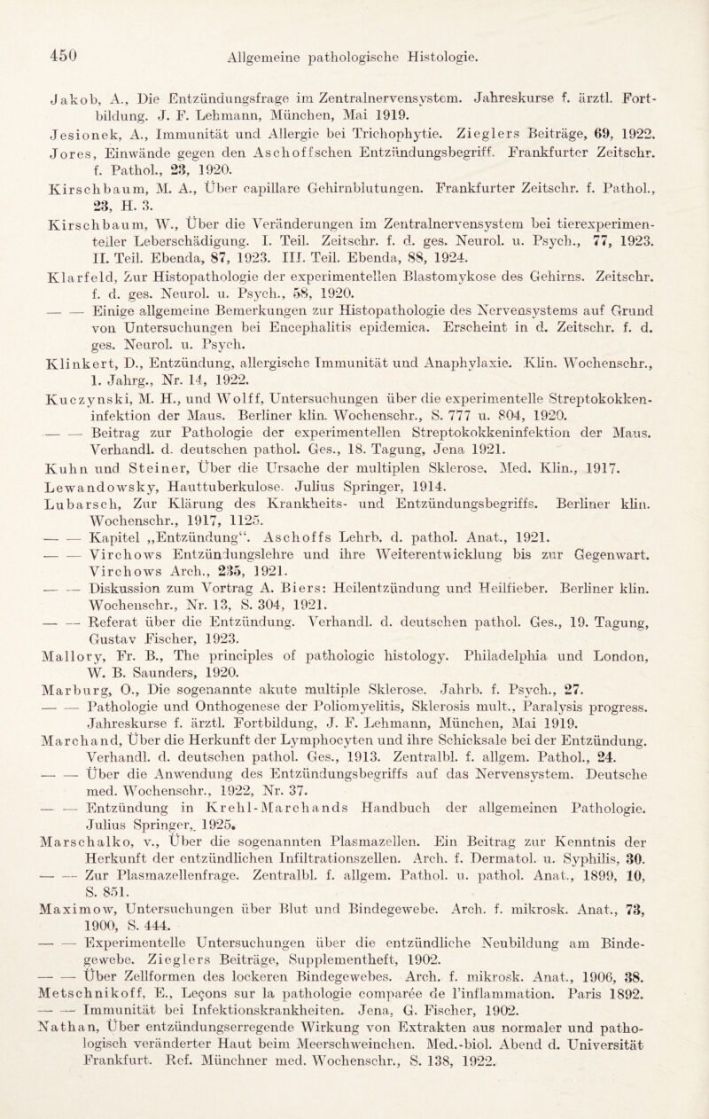 Jakob, A., Die Entzündungsfrage im Zentralnervensystem. Jahreskurse f. ärztl. Fort¬ bildung. J. F. Lehmann, München, Mai 1919. Jesionek, A., Immunität und Allergie bei Trichophytie. Zieglers Beiträge, 69, 1922. Jores, Einwände gegen den Aschoffschen Entzündungsbegriff. Frankfurter Zeitschr. f. PathoL, 28, 1920. Kirschbaum, M. A., Über capillare Gehirnblutungen. Frankfurter Zeitschr. f. PathoL, 23, H. 8. Kirschbaum, W., Über die Veränderungen im Zentralnervensystem bei tierexperimen- teiler Leberschädigung. I. Teil. Zeitschr. f. d. ges. Neurol. u. Psych., 77, 1923. 11. Teil. Ebenda, 87, 1923. III. Teil. Ebenda, 88, 1924. Klarfeld, Zur Histopathologie der experimentellen Blastomykose des Gehirns. Zeitschr. f. d. ges. Neurol. u. Psych., 58, 1920. — — Einige allgemeine Bemerkungen zur Histopathologie des Nervensystems auf Grund von Untersuchungen bei Encephalitis epidemica. Erscheint in d. Zeitschr. f. d. ges. Neurol. u. Psych. Klinkert, D., Entzündung, allergische Immunität und Anaphylaxie. KHn. Wochenschr., I. Jahrg., Nr. 14, 1922. Kuczynski, M. H., und Wolff, Untersuchungen über die experimentelle Streptokokken¬ infektion der Maus. Berliner klin. Wochenschr., S. 777 u. 804, 1920. — — Beitrag zur Pathologie der experimentellen Streptokokkeninfektion der Maus. Verhandl. d. deutschen pathol. Ges., 18. Tagung, Jena 1921. Kuhn und Steiner, Über die LTsache der multiplen Sklerose. Med. Klin., 1917. Lewandowsky, Hauttuberkulose. Juhus Springer, 1914. Lubarsch, Zur Klärung des Krankheits- und Entzündungsbegriffs. Berliner klin. Wochenschr., 1917, 1125. ■-Kapitel „Entzündung“. Aschoffs Lehrb. d. pathol. Anat., 1921. — — Virchows Entzüniungslehre und ihre Weiterentwicklung bis zur Gegenwart. Virchows Arch., 285, 1921. — — Diskussion zum Vortrag A. Biers: Heilentzündung und Heilfieber. Berliner khn. Wochenschr., Nr. 13, S. 304, 1921. — — Referat über die Entzündung. Verhandl. d. deutschen pathol. Ges., 19. Tagung, Gustav Fischer, 1923. Mallory, Fr. B., The principles of pathoiogic histology. Philadelpliia und London, W. B. Saunders, 1920. Marburg, 0., Die sogenannte akute multiple Sklerose. Jahrb. f. Psych., 27. — — Pathologie und Onthogenese der Poliomyelitis, Sklerosis mult., Paralysis progress. Jahreskurse f. ärztl. Fortbildung, J. F. Lehmann, München, Mai 1919. March and. Über die Herkunft der Lymphocyten und ihre Schicksale bei der Entzündung. Verhandl. d. deutschen pathol. Ges., 1913. Zentralbl. f. allgem. Pathol., 24. — — Über die Anw^endung des Entzündungsbegriffs auf das Nervensystem. Deutsche med. Wochenschr., 1922, Nr. 37. — — Entzündung in Krehl-Marchands Handbuch der allgemeinen Pathologie. Julius Springer,. 1925. Marschalko, v., LTber die sogenannten Plasmazellen. Ein Beitrag zur Kenntnis der Herkunft der entzündlichen Infiltrationszellen. Arch. f. Dermatol, u. Syphilis, 30. -Zur Plasmazellenfrage. Zentralbl. f. allgem. Pathol. u. pathol. Anat., 1899, 10, S. 851. Maximow, Untersuchungen über Blut und Bindegew’ebe. Arch. f. mikrosk. Anat., 73, 1900, S. 444. — — Experimentelle Untersuchungen über die entzündliche Neubildung am Binde¬ gewebe. Zieglers Beiträge, Supplementheft, 1902. -- Über Zellformen des lockeren Bindegewebes. Arch. f. mikrosk. Anat., 1906, 38. Metschnikoff, E., Legons sur la pathologie comparee de rinflammation. Paris 1892. —■ — Immunität bei Infektionskrankheiten. Jena, G. Fischer, 1902. Nathan, Über entzündungserregende Wirkung von Extrakten aus normaler und patho¬ logisch veränderter Haut beim Meerschweinchen. Med.-biol. Abend d. Universität Frankfurt. Ref. Münchner med. Wochenschr., S. 138, 1922.