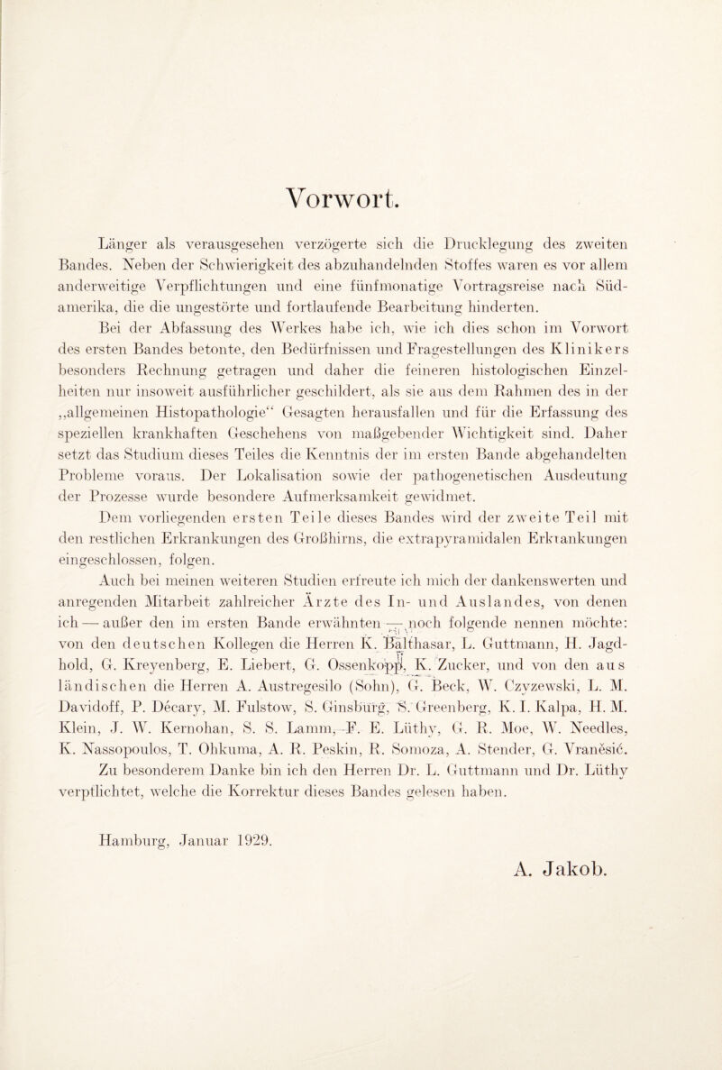 Vorwort. Länger als verausgesehen verzögerte sich die Drucklegung des zweiten Bandes. Neben der Schwierigkeit des abzuhandelnden Stoffes waren es vor allem anderweitige Verpflichtungen und eine fünfmonatige Vortragsreise nach Süd¬ amerika, die die ungestörte und fortlaufende Bearbeitung hinderten. Bei der Abfassung des Werkes habe ich, wie ich dies schon im Vorwort des ersten Bandes betonte, den Bedürfnissen und Fragestellungen des Klinikers besonders Rechnung getragen und daher die feineren histologischen Einzel¬ heiten nur insoweit ausführlicher geschildert, als sie aus dem Rahmen des in der ,allgemeinen Histopathologie“ Gesagten herausfallen und für die Erfassung des speziellen krankhaften Geschehens von maßgebender Wichtigkeit sind. Daher setzt das Studium dieses Teiles die Kenntnis der im ersten Bande abgehandelten Probleme voraus. Der Lokalisation sowie der pathogenetischen Ausdeutung der Prozesse wurde besondere Aufmerksamkeit gewidmet. Dem vorliegenden ersten Teile dieses Bandes wird der zweite Teil mit den restlichen Erkrankungen des Großhirns, die extrapyramidalen Erkrankungen eingeschlossen, folgen. Auch bei meinen weiteren Studien erfreute ich mich der dankenswerten und anregenden Mitarbeit zahlreicher Ärzte des In- und Auslandes, von denen ich — außer den im ersten Bande erwähnten —,noch folgende nennen möchte: von den deutschen Kollegen die Herren K. Balthasar, L. Guttmann, H. Jagd¬ hold, G. Kreyenberg, E. Liebert, G. Ossenköpft, Iv. Zucker, und von den aus ländischen die Herren A. Austregesilo (Sohn), G. Beck, W. Czvzewski, L. M. Davidoff, P. Decary, M. Fulstow, S. Ginsbürg, 'S. Greenberg, K. I. Ivalpa, H. M. Klein, J. W. Kernohan, S. S. Lamm. F. E. Lüthy, G. R. Moe, W. Needles, K. Nassopoulos, T. Ohkuma, A. R. Peskin, R. Somoza, A. Stender, G. Vranesic. Zu besonderem Danke bin ich den Herren Dr. L. Guttmann und Dr. Lüthy verptlichtet, welche die Korrektur dieses Bandes gelesen haben. Hamburg, Januar 1929. A. Jakob.