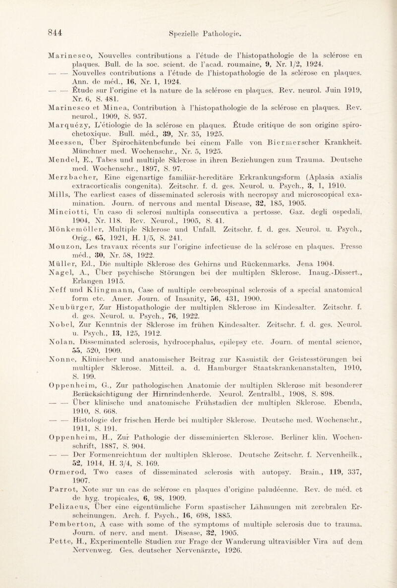 Mari ne sco, Nouvelles contributions a l’etude de l’histopathologie de la sclerose en plaques. Bull, de la soc. scient. de l’acad. roumaine, 9, Nr. 1/2, 1924. — — Nouvelles contributions a l’etude de l’histopathologie de la sclerose en plaques. Ann. de med., 16, Nr. 1, 1924. — — Etüde sur l’origine et la nature de la sclerose en plaques. Rev. neurol. Juin 1919, Nr. 6, S. 481. Marinesco et Minea, Contribution a Fhistopathologie de la sclerose en plaques. Rev. neurol., 1909, S. 957. Marquezy, L’etiologie de la sclerose en plaques. Etüde critique de son origine spiro- chetoxique. Bull, med., 39, Nr. 35, 1925. Meessen, Über Spirochätenbefunde bei einem Falle von Biermerscher Krankheit. Münchner med. Wochenschr., Nr. 5, 1925. Mendel, E., Tabes und multiple Sklerose in ihren Beziehungen zum Trauma. Deutsche med. Wochenschr., 1897, S. 97. Merzbacher, Eine eigenartige familiär-hereditäre Erkrankungsform (Aplasia axialis extracorticalis congenita). Zeitschr. f. d. ges. Neurol. u. Psych., 3, 1, 1910. Mills, The earliest cases of disseminated sclerosis with necropsy and microscopical exa- mination. Journ. of nervous and mental Disease, 32, 185, 1905. Minciotti, PTn caso di sclerosi multipla consecutiva a pertosse. Gaz. degli ospedali, 1904, Nr. 118. Rev. Neurol., 1905, S. 41. Mönkemöller, Multiple Sklerose und Unfall. Zeitschr. f. d. ges. Neurol. u. Psych., Orig., 65, 1921, H. 1/5, S. 241. Mouzon, Les travaux recents sur korigine infectieuse de la sclerose en plaques. Presse med., 30, Nr. 58, 1922. Müller, Ed., Die multiple Sklerose des Gehirns und Rückenmarks. Jena 1904. Nagel, A., Über psychische Störungen bei der multiplen Sklerose. Inaug.-Dissert., Erlangen 1915. Ne ff und Kling mann, Gase of multiple cerebrospinal sclerosis of a special anatomical form etc. Amer. Journ. of Insanity, 56, 431, 1900. Neu bürg er, Zur Histopathologie der multiplen Sklerose im Kindesalter. Zeitschr. f. d. ges. Neurol. u. Psych., 76, 1922. Nobel, Zur Kenntnis der Sklerose im frühen Kindesalter. Zeitschr. f. d. ges. Neurol. u. Psych., 13, 125, 1912. Nolam Disseminated sclerosis, hydrocephalus, epilepsy etc. Journ. of mental Science, 55, 520, 1909. Nonne, Klinischer und anatomischer Beitrag zur Kasuistik der Geistesstörungen bei multipler Sklerose. Mitteil. a. d. Hamburger Staatskrankenanstalten, 1910, S. 199. Oppenheim, G., Zur pathologischen Anatomie der multiplen Sklerose mit besonderer Berücksichtigung der Hirnrindenherde. Neurol. Zentralbl., 1908, S. 898. — — Über klinische und anatomische Frühstadien der multiplen Sklerose. Ebenda, 1910, S. 668. — — Histologie der frischen Herde bei multipler Sklerose. Deutsche med. Wochenschr., 1911, S. 191. Oppenheim, H., Zur Pathologie der disseminierten Sklerose. Berliner klin. Wochen¬ schrift, 1887, S. 904. — — Der Formenreichtum der multiplen Sklerose. Deutsche Zeitschr. f. Nervenheilk., 52, 1914, H. 3/4, S. 169. Ormerod, Two cases of disseminated sclerosis with autopsy. Brain., 119, 337, 1907. Parrot, Note sur un cas de sclerose en plaques d’origine paludeenne. Rev. de med. et de hyg. tropicales, 6, 98, 1909. Pelizaeus, Uber eine eigentümliche Form spastischer Lähmungen mit zerebralen Er¬ scheinungen. Arch. f. Psych., 16, 698, 1885. Pemberton, A case with some of the Symptoms of multiple sclerosis due to trauma. Journ. of nerv, and ment. Disease, 32, 1905. Pette, H., Experimentelle Studien zur Frage der Wanderung ultravisibler Vira auf dem Nervenweg. Ges. deutscher Nervenärzte, 1926.