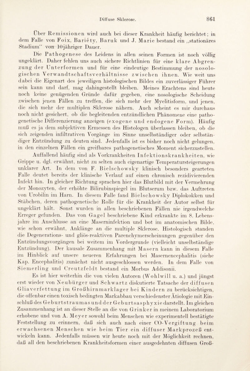 Über R emissionen wird auch bei dieser Krankheit häufig berichtet; in dem Falle von Foix, Bariety, Baruk und J. Marie bestand ein ,stationäres Stadium“ von 10jähriger Dauer. Die Pathogenese des Leidens in allen seinen Formen ist noch völlig ungeklärt. Daher fehlen uns auch sichere Richtlinien für eine klare Abgren¬ zung der Unter formen und für eine eindeutige Bestimmung der nosolo¬ gischen VerwandtschaftsVerhältnisse zwischen ihnen. Wie weit uns dabei die Eigenart des jeweiligen histologischen Bildes ein zuverlässiger Führer sein kann und darf, mag dahingestellt bleiben. Meines Erachtens sind heute noch keine genügenden Gründe dafür gegeben, eine nosologische Scheidung zwischen jenen Fällen zu treffen, die sich mehr der Myelitisform, und jenen, die sich mehr der multiplen Sklerose nähern. Auch scheint es mir durchaus noch nicht gesichert, ob die begleitenden entzündlichen Phänomene eine patho¬ genetische Differenzierung anzeigen (exogene und endogene Form). Häufig muß es ja dem subjektiven Ermessen des Histologen überlassen bleiben, ob die sich zeigenden infiltrativen Vorgänge im Sinne unselbständiger oder selbstän¬ diger Entzündung zu deuten sind. Jedenfalls ist es bisher noch nicht gelungen, in den einzelnen Fällen ein greifbares pathogenetisches Moment sicherzustellen. Auffallend häufig sind als Vorkrankheiten Infektionskrankheiten, wie Grippe u. dgl. erwähnt, nicht zu selten auch eigenartige Temperatursteigerungen unklarer Art. In dem von F. Biel sch owsky klinisch besonders gearteten Falle deutet bereits der klinische Verlauf auf einen chronisch rezidivierenden Infekt hin. In gleicher Richtung sprachen hier das Blutbild mit der Vermehrung der Monozyten, der erhöhte Bilirubinspiegel im Blutserum bzw. das Auftreten von Urobilin im Harn. In diesem Falle fand Bielschowsky Diplokokken und Stäbchen, deren pathogenetische Rolle für die Krankheit der Autor selbst für ungeklärt hält. Sonst wurden in allen beschriebenen Fällen nie irgendwelche Erreger gefunden. Das von Gagel beschriebene Kind erkrankte im 8. Lebens¬ jahre im Anschlüsse an eine Maserninfektion und bot im anatomischen Bilde, wie schon erwähnt, Anklänge an die multiple Sklerose. Histologisch standen die Degenerations- und gliös-reaktiven Parenchymerscheinungen gegenüber den Entzündungsvorgängen bei weitem im Vordergründe (vielleicht unselbständige Entzündung). Der kausale Zusammenhang mit Masern kann in diesem Falle im Hinblick auf unsere neueren Erfahrungen bei Masernencephalitis (siehe Kap. Encephalitis) zunächst nicht ausgeschlossen werden. In dem Falle von Siemerling und Creutzfeldt bestand ein Morbus Addisonii. Es ist hier weiterhin die von vielen Autoren (Wohlwill u. a.) und jüngst erst wieder von Neubürger und Schwartz diskutierte Tatsache der diffusen Gliaverfettung im Großhirnmarklager bei Kindern zu berücksichtigen, die offenbar einen toxisch bedingten Markabbau verschiedenster Ätiologie mit Ein¬ schluß des Geburtstraumas und derGeburtsasphyxie darstellt. Im gleichen Zusammenhang ist an dieser Stelle an die von Grinker in meinem Laboratorium erhobene und von A. Meyer sowohl beim Menschen wie experimentell bestätigte Feststellung zu erinnern, daß sich auch nach einer CO-Vergiftung beim erwachsenen Menschen wie beim Tier ein diffuser Markprozeß ent¬ wickeln kann. Jedenfalls müssen wir heute noch mit der Möglichkeit rechnen, daß all den beschriebenen Krankheitsformen einer ausgedehnten diffusen Groß-