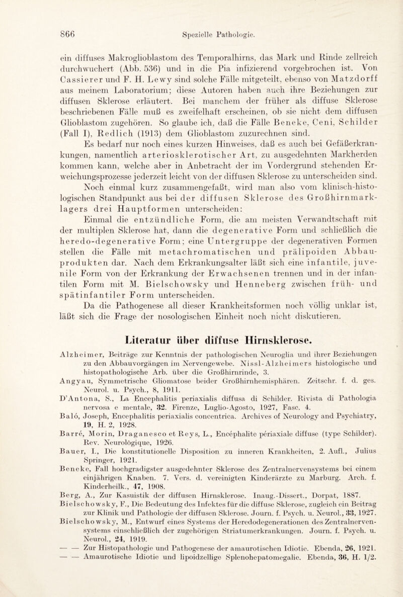 ein diffuses Makroglioblastom des Temporalhirns, das Mark und Rinde zellreich durch wuchert (Abb. 536) und in die Pia infizierend vorgebrochen ist. Von Cassierer und F. H. Lewy sind solche Fälle mitgeteilt, ebenso von Matzdorff aus meinem Laboratorium; diese Autoren haben auch ihre Beziehungen zur diffusen Sklerose erläutert. Bei manchem der früher als diffuse Sklerose beschriebenen Fälle muß es zweifelhaft erscheinen, ob sie nicht dem diffusen Glioblastom zugehören. So glaube ich, daß die Fälle Beneke, Ceni, Schilder (Fall I), Redlich (1913) dem Glioblastom zuzurechnen sind. Es bedarf nur noch eines kurzen Hinweises, daß es auch bei Gefäßerkran¬ kungen, namentlich arteriosklerotischer Art, zu ausgedehnten Markherden kommen kann, welche aber in Anbetracht der im Vordergrund stehenden Er¬ weichungsprozesse jederzeit leicht von der diffusen Sklerose zu unterscheiden sind. Noch einmal kurz zusammengefaßt, wird man also vom klinisch-histo¬ logischen Standpunkt aus bei der diffusen Sklerose des Großhirnmark¬ lagers drei Hauptformen unterscheiden: Einmal die entzündliche Form, die am meisten Verwandtschaft mit der multiplen Sklerose hat, dann die degenerative Form und schließlich die heredo-degenerative Form; eine Untergruppe der degenerativen Formen stellen die Fälle mit metachromatischen und prälipoiden Abbau¬ produkten dar. Nach dem Erkrankungsalter läßt sich eine infantile, juve¬ nile Form von der Erkrankung der Erwachsenen trennen und in der infan¬ tilen Form mit M. Bielschowsky und Henneberg zwischen früh- und spätinfantiler Form unterscheiden. Da die Pathogenese all dieser Krankheitsformen noch völlig unklar ist, läßt sich die Frage der nosologischen Einheit noch nicht diskutieren. Literatur über diffuse Hirnsklerose. Alzheimer, Beiträge zur Kenntnis der pathologischen Neuroglia und ihrer Beziehungen zu den Abbauvorgängen im Nervengewebe. Nissl-Alzheimers histologische und histopathologische Arb. über die Großhirnrinde, 3. Angyau, Symmetrische Gliomatose beider Großhirnhemisphären. Zeitschr. f. d. ges. Neurol. u. Psych., 8, 1911. D’Antona, S., La Encephalitis periaxialis diffusa di Schilder. Rivista di Pathologia nervosa e mentale, 32. Firenze, Luglio-Agosto, 1927, Fase. 4. Balo, Joseph, Encephalitis periaxialis concentrica. Archives of Neurology and Psychiatry, 19, H. 2, 1928. Barre, Morin, Draganesco et Reys, L., Encephalite periaxiale diffuse (type Schilder). Rev. Neurolögique, 1926. Bauer, I., Die konstitutionelle Disposition zu inneren Krankheiten, 2. Aufl., Julius Springer, 1921. Beneke, Fall hochgradigster ausgedehnter Sklerose des Zentralnervensystems bei einem einjährigen Knaben. 7. Vers. d. vereinigten Kinderärzte zu Marburg. Arch, f. Kinderheilk., 47, 1908. Berg, A., Zur Kasuistik der diffusen Hirnsklerose. Inaug.-Dissert., Dorpat, 1887. Bielschowsky, F., Die Bedeutung des Infektes für die diffuse Sklerose, zugleich ein Beitrag zur Klinik und Pathologie der diffusen Sklerose. Journ. f. Psych. u. NeuroL, 33, 1927. Bielschowsky, M., Entwurf eines Systems der Heredodegenerationen des Zentralnerven¬ systems einschließlich der zugehörigen Striatumerkrankungen. Journ. f. Psych. u. Neurol., 24, 1919. — — Zur Histopathologie und Pathogenese der amaurotischen Idiotie. Ebenda, 26, 1921. — — Amaurotische Idiotie und lipoidzellige Splenohepatomegalie. Ebenda, 36, H. 1/2.