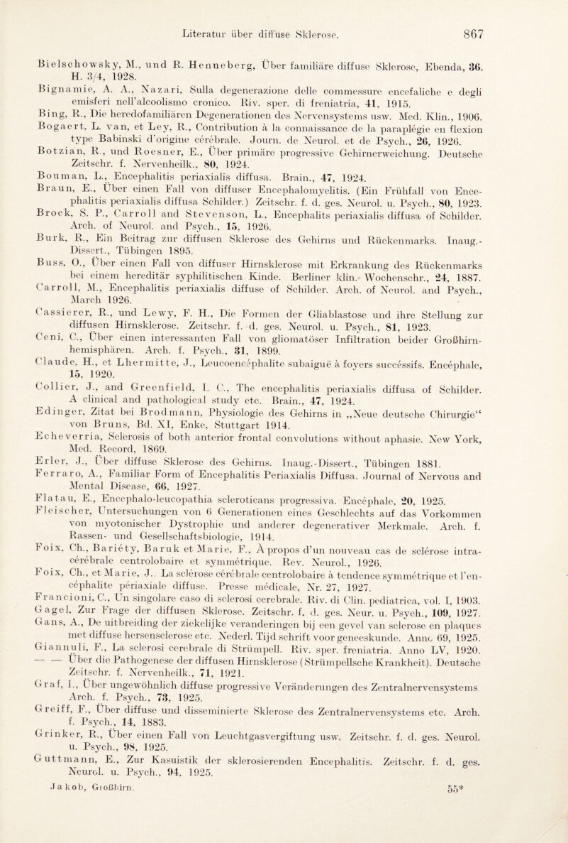 Bielschowsky, M., und R. Henneberg, Über familiäre diffuse Sklerose, Ebenda, 86. H. 3/4, 1928. Bignamie, A. A., Nazari, Sulla degenerazione delle commessure encefaliche e degli emisferi nell’alcoolismo cronico. Riv. sper. di freniatria, 41, 1915. Bing, R., Die heredofamiliären Degenerationen des Nervensystems usw. Med. Klin., 1906. Bogaert. L. van, et Ley, R., Contribution ä la connaissance de la paraplegie en flexion type Babinski d origine cerebrale. Journ. de Neurol. et de Psych., 26, 1926. Botzian, R., und Roesner, E., Über primäre progressive Gehirnerweichung. Deutsche Zeitschr. f. Nervenheilk., 80, 1924. Bouman, L., Encephalitis periaxialis diffusa. Brain., 47, 1924. Braun, E., Über einen Fall von diffuser Encephalomyelitis. (Ein Frühfall von Ence¬ phalitis periaxialis diffusa Schilder.) Zeitschr. f. d. ges. Neurol. u. Psych., 80, 1923. Brock, S. P., Carroll and Stevenson, L., Encephahts periaxialis diffusa of Schilder. Arch. of Neurol. and Psych., 15, 1926. Burk, R., Ein Beitrag zur diffusen Sklerose des Gehirns und Rückenmarks. Inaug.- Dissert., Tübingen 1895. Buss. O., Über einen Fall von diffuser Hirnsklerose mit Erkrankung des Rückenmarks bei einem hereditär syphilitischen Kinde. Berliner klin. Wochenschr., 24, 1887. Car roll, M., Encephalitis periaxialis diffuse of Schilder. Arch. of Neurol. and Psych., March 1926. ( assierer, R., und Lewy, F. H., Die Formen der Gliablastose und ihre Stellung zur diffusen Hirnsklerose. Zeitschr. f. d. ges. Neurol. u. Psych., 81, 1923. Ceni, C., Über einen interessanten Fall von gliomatöser Infiltration beider Großhirn¬ hemisphären. Arch. f. Psych., 81, 1899. ( laude, H., et Lhermitte, J., Leucoencephalite subaigue ä foyers successifs. Eneephale, 15, 1920. Collier, J., and Greenfield, I. C., The encephalitis periaxialis diffusa of Schilder. A clinical and pathological study etc. Brain., 47, 1924. Edinger, Zitat bei Brodmann, Physiologie des Gehirns in „Neue deutsche Chirurgie“ von Bruns, Bd. XI, Enke, Stuttgart 1914. Echeverria, Sclerosis of both anterior frontal convolutions without aphasie. New York, Med. Record, 1869. Erler, J., Über diffuse Sklerose des Gehirns. Inaug.-Dissert., Tübingen 1881. Ferraro, A., Familiär Form of Encephalitis Periaxialis Diffusa. Journal of Nervous and Mental Disease, 66, 1927. Fla tau, E., Encephalo-leucopathia scleroticans progressiva. Eneephale, 20, 1925. Fleischer, Untersuchungen von 6 Generationen eines Geschlechts auf das Vorkommen von myotonischer Dystrophie und anderer degenerativer Merkmale. Arch. f. Rassen- und Gesellschaftsbiologie, 1914. I oix, Ch., Bariety, Baruk et Marie, F., Apropos d’un nouveau cas de sclerose intra- cerebrale centrolobaire et symmetrique. Rev. Neurol., 1926. Foix, Ch., et Marie, J. La sclerose cerebrale centrolobaire ä tendence symmetrique et l’en- cephalite periaxiale diffuse. Presse medicale, Nr. 27, 1927. Francioni, C., Un singolare caso cli sclerosi cerebrale. Riv. di Clin, pediatrica, vol. I, 1903. Gagel, Zur Frage der diffusen Sklerose. Zeitschr. f. d. ges. Neur. u. Psych., 109, 1927. Gans, A., De uitbreiding der ziekelijke veranderingen bij een gevel van sclerose en plaques met diffuse hersensclerose etc. Nederl. Tijd Schrift voor geneeskunde. Anno 69, 1925. Giannuli, F., La sclerosi cerebrale di Strümpell. Riv. sper. freniatria. Anno LV, 1920. Über die Pathogenese der diffusen Hirnsklerose (Strümpellsche Krankheit). Deutsche Zeitschr. f. Nervenheilk., 71, 1921. Gi af, I., Über ungewöhnlich diffuse progressive Veränderungen des Zentralnervensystems Arch. f. Psych., 73, 1925. Greift, F., Über diffuse und disseminierte Sklerose des Zentralnervensystems etc. Arch. 1 Psych., 14, 1883. Grinker, R., Über einen Fall von Leuchtgasvergiftung usw. Zeitschr. f. d. ges. Neurol. u. Psych., 98, 1925. Guttmann, E., Zur Kasuistik der sklerosierenden Encephalitis. Zeitschr. f. d. ges. Neurol. u. Psych., 94. 1925. Jakob, Großhirn. 55*