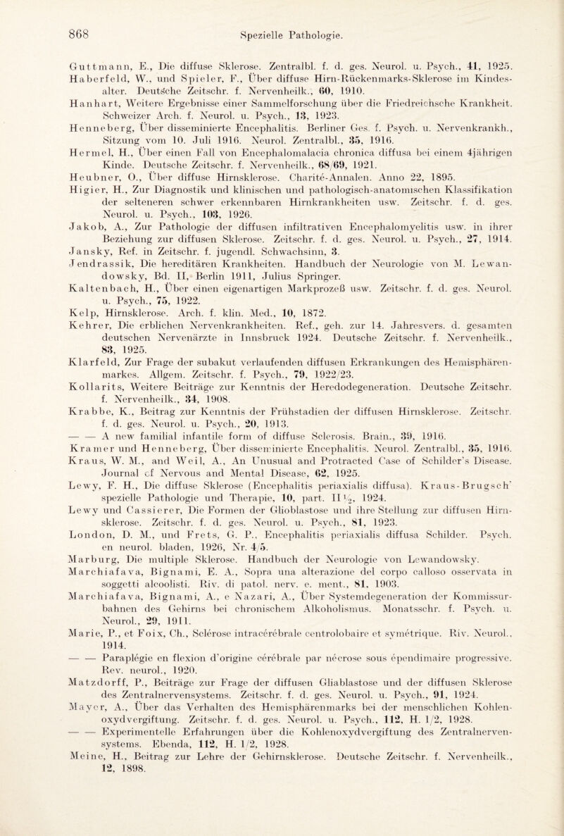 Guttmann, E., Die diffuse Sklerose. Zentralbl. f. d. ges. Neurol. u. Psych., 41, 1925. Haberfeld, W., und Spieler, F., Über diffuse Hirn-Rückenmarks-Sklerose im Kindes¬ alter. Deuts'che Zeitschr. f. Nervenheilk., GO, 1910. H an hart, Weitere Ergebnisse einer Sammelforschung über die Friedreichsche Krankheit. Schweizer Arch. f. Neurol. u. Psych., 18, 1923. Henneberg, Über disseminierte Encephalitis. Berliner Ges f. Psych. u. Nervenkrankh., Sitzung vom 10. Juli 1916. Neurol. Zentralbl., 35, 1916. H ermel, H., Über einen Fall von Encephalomalacia chronica diffusa bei einem 4jährigen Kinde. Deutsche Zeitschr. f. Nervenheilk., 68/09, 1921. Heubner, O., Über diffuse Hirnsklerose. Charite-Annalen. Anno 22, 1895. Hi gier, H., Zur Diagnostik und klinischen und pathologisch-anatomischen Klassifikation der selteneren schwer erkennbaren Hirnkrankheiten usw. Zeitschr. f. d. ges. Neurol. u. Psych., 103, 1926. Jakob, A., Zur Pathologie der diffusen infiltrativen Encephalomyelitis usw. in ihrer Beziehung zur diffusen Sklerose. Zeitschr. f. d. ges. Neurol. u. Psych., 27, 1914. Jansky, Ref. in Zeitschr. f. jugendl. Schwachsinn, 3. Jendrassik, Die hereditären Krankheiten. Handbuch der Neurologie von M. Lewan- dowsky, Bd. II, Berlin 1911, Julius Springer. Kaltenbach, H., Über einen eigenartigen Markprozeß usw. Zeitschr. f. d. ges. Neurol. u. Psych., 75, 1922. Kelp, Hirnsklerose. Arch. f. klin. Med., 10, 1872. Kehrer, Die erblichen Nervenkrankheiten. Ref., geh. zur 14. Jahresvers. d. gesamten deutschen Nervenärzte in Innsbruck 1924. Deutsche Zeitschr. f. Nervenheilk., 83, 1925. Klarfeld, Zur Frage der subakut verlaufenden diffusen Erkrankungen des Hemisphären- markes. Allgem. Zeitschr. f. Psych., 79, 1922/23. Kollarits, Weitere Beiträge zur Kenntnis der Heredodegeneration. Deutsche Zeitschr. f. Nervenheilk., 34, 1908. Krabbe, K., Beitrag zur Kenntnis der Frühstadien der diffusen Hirnsklerose. Zeitschr. f. d. ges. Neurol. u. Psych., 20, 1913. — — A new familial infantile form of diffuse Sclerosis. Brain., 39, 1916. Kramer und Henneberg, Über disseminierte Encephalitis. Neurol. Zentralbl., 35, 1916. Kraus, W. M., and Weil, A., An Unusual and Protracted Case of Schilder’s Disease. Journal of Nervous and Mental Disease, 62, 1925. Lewy, F. H., Die diffuse Sklerose (Encephalitis periaxialis diffusa). Kraus-Brugsc h spezielle Pathologie und Therapie, 10, part. IIV2, 1924. Lewy und Cassierer, Die Formen der Glioblastose und ihre Stellung zur diffusen Hirn¬ sklerose. Zeitschr. f. d. ges. Neurol. u. Psych., 81, 1923. London, D. M., und Frets, G. P., Encephalitis periaxialis diffusa Schilder. Psych. en neurol. bladen, 1926, Nr. 4/5. Marburg, Die multiple Sklerose. Handbuch der Neurologie von Lewandowsky. M archiafava, Bignami, E. A., Sopra una alterazione del corpo calloso osservata in soggetti alcoolisti. Riv. di patol. nerv. e. ment., 81, 1903. AI archiafava, Bignami, A., e Nazari, A., Über Systemdegeneration der Kommissur¬ bahnen des Gehirns bei chronischem Alkoholismus. Monatsschr. f. Psych. u. Neurol., 29, 1911. Marie, P., et Foix, Ch., Sclerose intracerebrale centrolobaire et svmetrique. Riv. Neurol.. 1914. — — Paraplegie en flexion d’origine cerebrale par necrose sous ependimaire progressive. Rev. neurol., 1920. Alatzdorff, P., Beiträge zur Frage der diffusen Gliablastose und der diffusen Sklerose des Zentralnervensystems. Zeitschr. f. d. ges. Neurol. u. Psych., 91, 1924. Alayer, A., Über das Verhalten des Hemisphärenmarks bei der menschlichen Kohlen¬ oxydvergiftung. Zeitschr. f. d. ges. Neurol. u. Psych., 112, H. 1/2, 1928. — — Experimentelle Erfahrungen über die Kohlenoxydvergiftung des Zentralnerven¬ systems. Ebenda, 112, H. 1/2, 1928. Meine, H., Beitrag zur Lehre der Gehirnsklerose. Deutsche Zeitschr. f. Nervenheilk., 12, 1898.