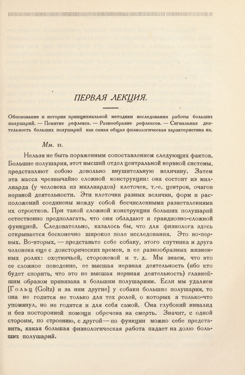 ПЕРВАЯ ЛЕКЦИЯ. ♦♦♦♦♦♦♦♦♦♦♦♦ Обоснование и история принципиальной методики исследования работы больших полушарий. — Понятие рефлекса. — Разнообразие рефлексов. — Сигнальная дея¬ тельность больших полушарий как самая общая физиологическая характеристика их. Мм. гг. Нельзя не быть пораженным сопоставлением следующих фактов. Большие полушария, этот высший отдел центральной нервной системы, представляют собою довольно внушительную величину. Затем эта масса чрезвычайно сложной конструкции: она состоит из мил¬ лиарда (у человека из миллиардов) клеточек, т.-е. центров, очагов нервной деятельности. Эти клеточки разных величин, форм и рас¬ положений соединены между собой бесчисленными разветвлениями их отростков. При такой сложной конструкции больших полушарий естественно предполагать, что они обладают и грандиозно-сложной функцией. Следовательно, казалось бы, что для физиолога здесь открывается бесконечно широкое поле исследования. Это во-пер¬ вых. Во-вторых, — представьте себе собаку, этого спутника и друга человека еще с доисторических времен, в ее разнообразных жизнен¬ ных ролях: охотничьей, сторожевой и т. д. Мы знаем, что это ее сложное поведение, ее высшая нервная деятельность (ибо кто будет спорить, что это не высшая нервная деятельность) главней¬ шим образом привязана к большим полушариям. Если мы удаляем [Гольц (С0ІІ2) и за ним другие] у собаки большие полушария, то она не годится не только для тех ролей, о которых я только-что упомянул, но не годится и для себя самой. Она глубокий инвалид и без посторонней помощи обречена на смерть. Значит, с одной стороны, по строению, с другой—по функции можно себе предста¬ вить, какая большая физиологическая работа падает на долю боль¬ ших полушарий.