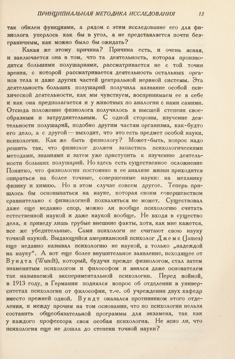 ПРИНЦИПИАЛЬНАЯ МЕТОДИКА ИССЛЕДОВАНИЯ 9 13 так обилен функциями, а рядом с этим исследование его для фи¬ зиолога уперлось как бы в угол, а не представляется почти без¬ граничным, как можно было бы ожидать? Какая же этому причина? Причина есть, и очень ясная, и заключается она в том, что та деятельность, которая произво¬ дится большими полушариями, рассматривается не с той точки зрения, с которой рассматривается деятельность остальных орга¬ нов тела и даже других частей центральной нервной системы. Эта деятельность больших полушарий получила название особой пси¬ хической деятельности, как мы чувствуем, воспринимаем ее в себе и как она предполагается и у животных по аналогии с нами самими. Отсюда положение физиолога получилось в высшей степени свое¬ образным и затруднительным. С одной стороны, изучение дея¬ тельности полушарий, подобно другим частям организма, как-будто его дело, а с другой — выходит, что это есть предмет особой науки, психологии. Как же быть физиологу? Может-быть, вопрос надо решить так, что физиолог должен запастись психологическими методами, знаниями и затем уже приступить к изучению деятель¬ ности больших полушарий. Но здесь есть существенное осложнение Понятно, что физиологии постоянно в ее анализе жизни приходится опираться на более точные, совершенные науки: на механику физику и химию. Но в этом случае совсем другое. Теперь при¬ шлось бы основываться на науке, которая своим совершенством сравнительно с физиологией похвалиться не может. Существовал даже еще недавно спор, можно ли вообще психологию считать естественной наукой и даже наукой вообще. Не входя в существо дела, я приведу лишь грубые внешние факты, хотя, как мне кажется, все же убедительные. Сами психологи не считают свою науку точной наукой. Выдающийся американский психолог Джемс (}атез) еще недавно называл психологию не наукой, а только „надеждой на науку“. А вот еще более внушительное заявление, исходящее от Вундта (^ипсіі:), который, будучи прежде физиологом, стал затем знаменитым психологом и философом и явился даже основателем так называемой экспериментальной психологии. Перед войной, в 1913 году, в Германии поднялся вопрос об отделении в универ¬ ситетах психологии от философии, т.-е. об учреждении двух кафедр вместо прежней одной. Вундт оказался противником этого отде¬ ления, и между прочим на том основании, что по психологии нельзя составить общеобязательной программы для экзамена, так как у каждого профессора своя особая психология. Не ясно ли, что психология еще не дошла до степени точной науки?