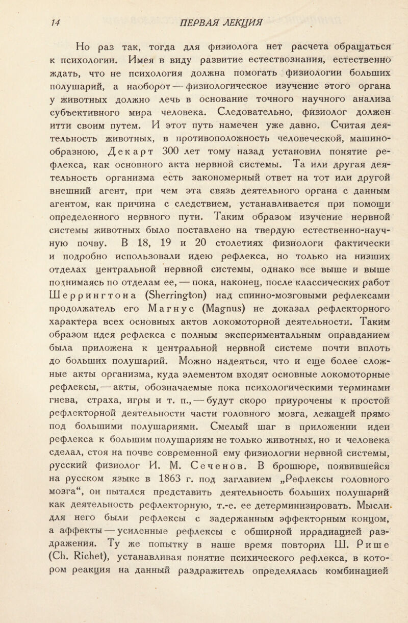 Но раз так, тогда для физиолога нет расчета обращаться к психологии. Имея в виду развитие естествознания, естественно ждать, что не психология должна помогать физиологии больших полушарий, а наоборот —- физиологическое изучение этого органа у животных должно лечь в основание точного научного анализа субъективного мира человека. Следовательно, физиолог должен итти своим путем. И этот путь намечен уже давно. Считая дея¬ тельность животных, в противоположность человеческой, машино¬ образною, Декарт 300 лет тому назад установил понятие ре¬ флекса, как основного акта нервной системы. Та или другая дея¬ тельность организма есть закономерный ответ на тот или другой внешний агент, при чем эта связь деятельного органа с данным агентом, как причина с следствием, устанавливается при помощи определенного нервного пути. Таким образом изучение нервной системы животных было поставлено на твердую естественно-науч¬ ную почву. В 18, 19 и 20 столетиях физиологи фактически и подробно использовали идею рефлекса, но только на низших отделах центральной нервной системы, однако все выше и выше поднимаясь по отделам ее, — пока, наконец, после классических работ Шеррингтона (ЗЬеггіп^Іоп) над спинно-мозговыми рефлексами продолжатель его Магнус (Ма^пиз) не доказал рефлекторного характера всех основных актов локомоторной деятельности. Таким образом идея рефлекса с полным экспериментальным оправданием была приложена к центральной нервной системе почти вплоть до больших полушарий. Можно надеяться, что и еще более слож¬ ные акты организма, куда элементом входят основные локомоторные рефлексы, — акты, обозначаемые пока психологическими терминами гнева, страха, игры и т. п., — будут скоро приурочены к простой рефлекторной деятельности части головного мозга, лежащей прямо под большими полушариями. Смелый шаг в приложении идеи рефлекса к большим полушариям не только животных, но и человека сделал, стоя на почве современной ему физиологии нервной системы, русский физиолог И. М. Сеченов. В брошюре, появившейся на русском языке в 1863 г. под заглавием „Рефлексы головного мозга“, он пытался представить деятельность больших полушарий как деятельность рефлекторную, т.-е. ее детерминизировать. Мысли, для него были рефлексы с задержанным эффекторным концом, а аффекты — усиленные рефлексы с обширной иррадиацией раз¬ дражения. Ту же попытку в наше время повторил Ш. Рише (СЬ. КісЬеі:), устанавливая понятие психического рефлекса, в кото¬ ром реакция на данный раздражитель определялась комбинацией