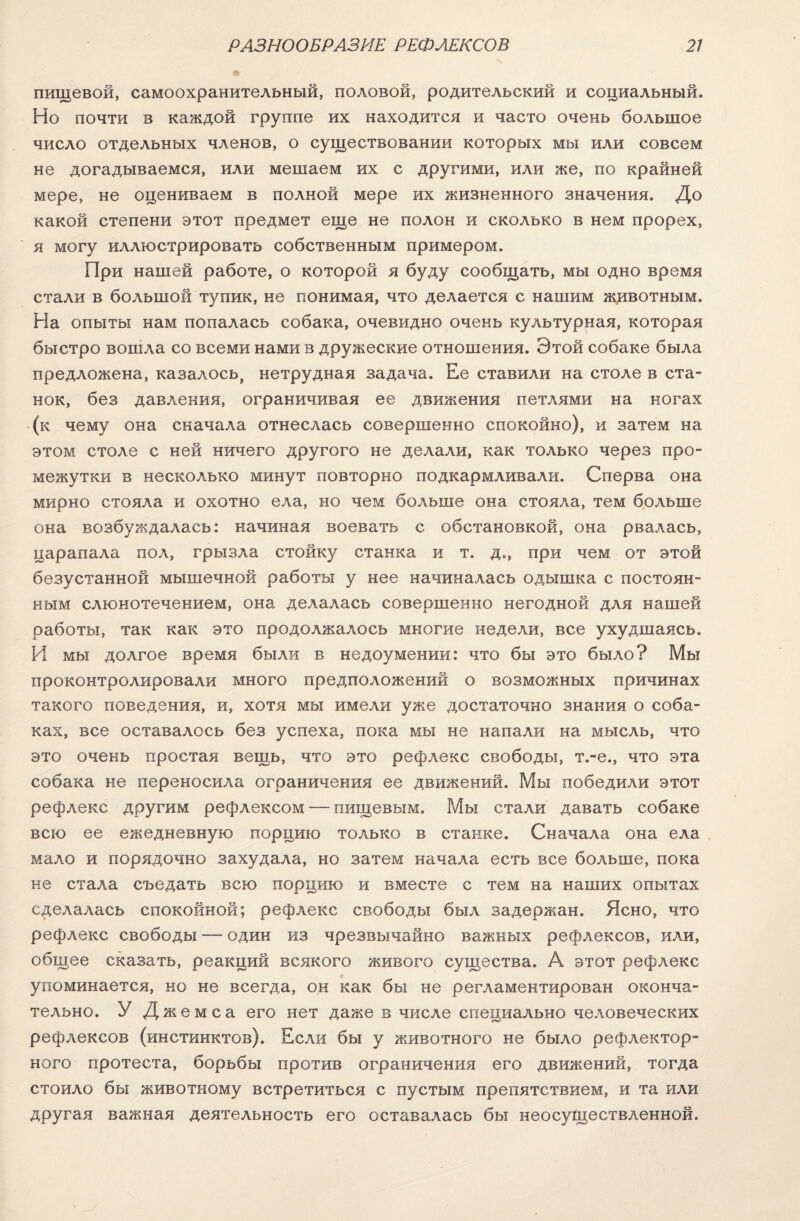 пищевой, самоохранительный, половой, родительский и социальный. Но почти в каждой группе их находится и часто очень большое число отдельных членов, о существовании которых мы или совсем не догадываемся, или мешаем их с другими, или же, по крайней мере, не оцениваем в полной мере их жизненного значения. До какой степени этот предмет еще не полон и сколько в нем прорех, я могу иллюстрировать собственным примером. При нашей работе, о которой я буду сообщать, мы одно время стали в большой тупик, не понимая, что делается с нашим животным. На опыты нам попалась собака, очевидно очень культурная, которая быстро вошла со всеми нами в дружеские отношения. Этой собаке была предложена, казалось, нетрудная задача. Ее ставили на столе в ста¬ нок, без давления, ограничивая ее движения петлями на ногах (к чему она скачала отнеслась совершенно спокойно), и затем на этом столе с ней ничего другого не делали, как только через про¬ межутки в несколько минут повторно подкармливали. Сперва она мирно стояла и охотно ела, но чем больше она стояла, тем больше она возбуждалась: начиная воевать с обстановкой, она рвалась, царапала пол, грызла стойку станка и т. д., при чем от этой безустанной мышечной работы у нее начиналась одышка с постоян¬ ным слюнотечением, она делалась совершенно негодной для нашей работы, так как это продолжалось многие недели, все ухудшаясь. И мы долгое время были в недоумении: что бы это было? Мы проконтролировали много предположений о возможных причинах такого поведения, и, хотя мы имели уже достаточно знания о соба¬ ках, все оставалось без успеха, пока мы не напали на мысль, что это очень простая вещь, что это рефлекс свободы, т.-е., что эта собака не переносила ограничения ее движений. Мы победили этот рефлекс другим рефлексом — пищевым. Мы стали давать собаке всю ее ежедневную порцию только в станке. Сначала она ела мало и порядочно захудала, но затем начала есть все больше, пока не стала съедать всю порцию и вместе с тем на наших опытах сделалась спокойной; рефлекс свободы был задержан. Ясно, что рефлекс свободы — один из чрезвычайно важных рефлексов, или, общее сказать, реакций всякого живого существа. А этот рефлекс упоминается, но не всегда, он как бы не регламентирован оконча¬ тельно. У Джемса его нет даже в числе специально человеческих рефлексов (инстинктов). Если бы у животного не было рефлектор¬ ного протеста, борьбы против ограничения его движений, тогда стоило бы животному встретиться с пустым препятствием, и та или другая важная деятельность его оставалась бы неосуществленной.