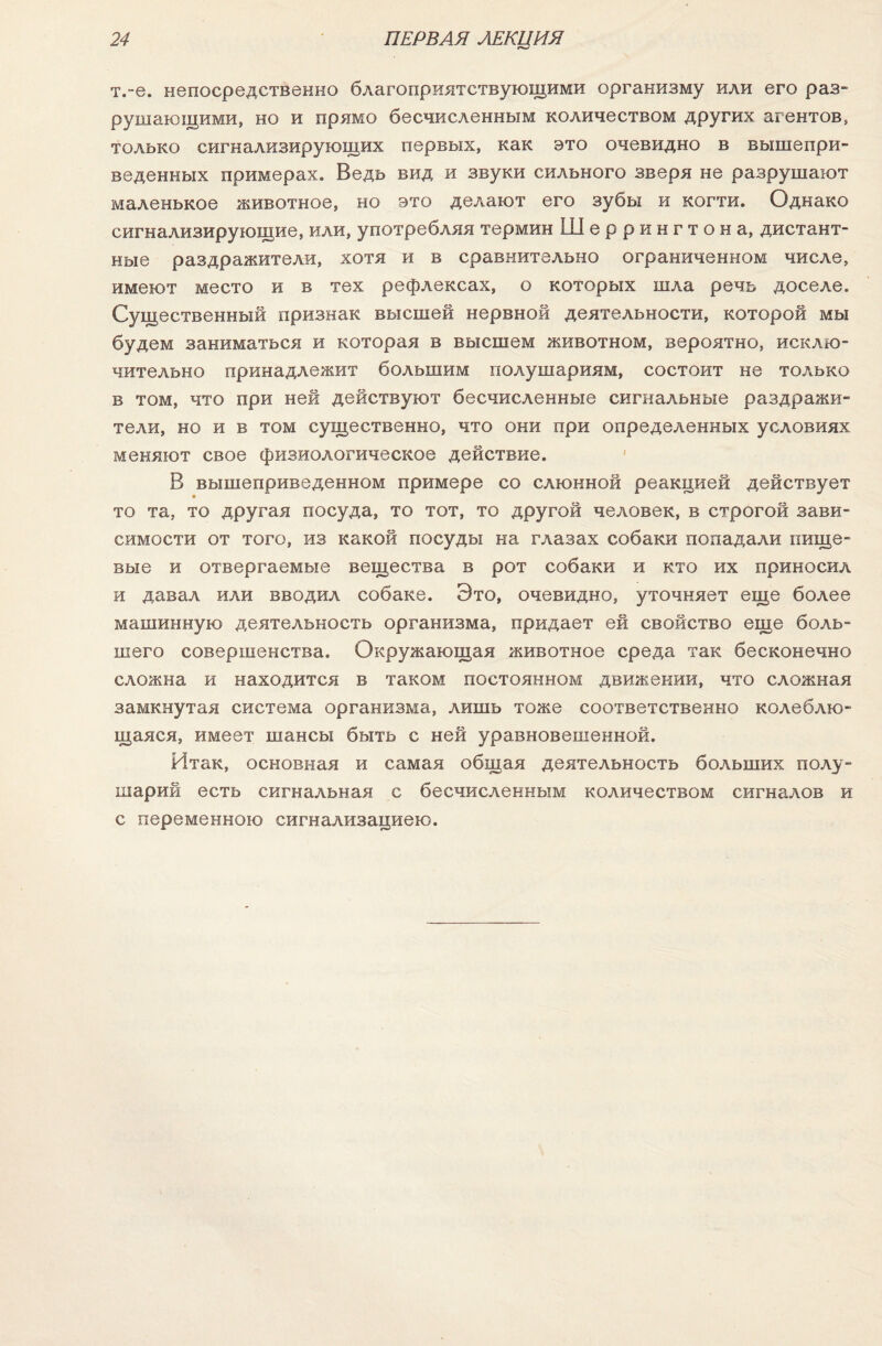 т.-е. непосредственно благоприятствующими организму или его раз¬ рушающими, но и прямо бесчисленным количеством других агентов, только сигнализирующих первых, как это очевидно в вышепри¬ веденных примерах. Ведь вид и звуки сильного зверя не разрушают маленькое животное, но это делают его зубы и когти. Однако сигнализирующие, или, употребляя термин Шеррингтона, дистант¬ ные раздражители, хотя и в сравнительно ограниченном числе, имеют место и в тех рефлексах, о которых шла речь доселе. Существенный признак высшей нервной деятельности, которой мы будем заниматься и которая в высшем животном, вероятно, исклю¬ чительно принадлежит большим полушариям, состоит не только в том, что при ней действуют бесчисленные сигнальные раздражи¬ тели, но и в том существенно, что они при определенных условиях меняют свое физиологическое действие. В вышеприведенном примере со слюнной реакцией действует то та, то другая посуда, то тот, то другой человек, в строгой зави¬ симости от того, из какой посуды на глазах собаки попадали пище¬ вые и отвергаемые вещества в рот собаки и кто их приносил и давал или вводил собаке. Это, очевидно, уточняет еще более машинную деятельность организма, придает ей свойство еще боль¬ шего совершенства. Окружающая животное среда так бесконечно сложна и находится в таком постоянном движении, что сложная замкнутая система организма, лишь тоже соответственно колеблю¬ щаяся, имеет шансы быть с ней уравновешенной. Итак, основная и самая общая деятельность больших полу¬ шарий есть сигнальная с бесчисленным количеством сигналов и с переменною сигнализациею.