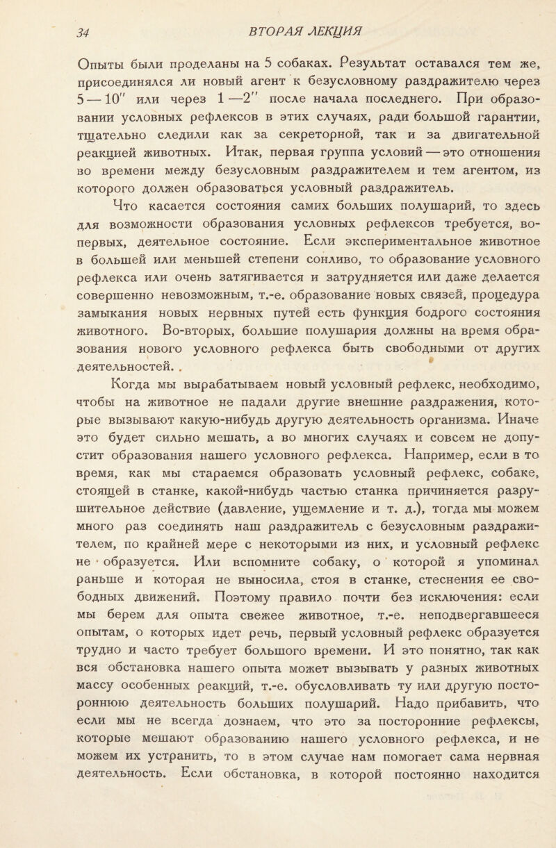 Опыты были проделаны на 5 собаках. Результат оставался тем же, присоединялся ли новый агент к безусловному раздражителю через 5 — 10 или через 1—2 после начала последнего. При образо¬ вании условных рефлексов в этих случаях, ради большой гарантии, тщательно следили как за секреторной, так и за двигательной реакцией животных. Итак, первая группа условий — это отношения во времени между безусловным раздражителем и тем агентом, из которого должен образоваться условный раздражитель. Что касается состояния самих больших полушарий, то здесь для возможности образования условных рефлексов требуется, во- первых, деятельное состояние. Если экспериментальное животное в большей или меньшей степени сонливо, то образование условного рефлекса или очень затягивается и затрудняется или даже делается совершенно невозможным, т.-е. образование новых связей, процедура замыкания новых нервных путей есть функция бодрого состояния животного. Во-вторых, большие полушария должны на время обра¬ зования нового условного рефлекса быть свободными от других деятельностей. . Когда мы вырабатываем новый условный рефлекс, необходимо, чтобы на животное не падали другие внешние раздражения, кото- рые вызывают какую-нибудь другую деятельность организма. Иначе это будет сильно мешать, а во многих случаях и совсем не допу¬ стит образования нашего условного рефлекса. Например, если в то время, как мы стараемся образовать условный рефлекс, собаке, стоящей в станке, какой-нибудь частью станка причиняется разру¬ шительное действие (давление, ущемление и т. д.), тогда мы можем много раз соединять наш раздражитель с безусловным раздражи¬ телем, по крайней мере с некоторыми из них, и условный рефлекс не * образуется. Или вспомните собаку, о которой я упоминал раньше и которая не выносила, стоя в станке, стеснения ее сво¬ бодных движений. Поэтому правило почти без исключения: если мы берем для опыта свежее животное, т.-е. неподвергавшееся опытам, о которых идет речь, первый условный рефлекс образуется трудно и часто требует большого времени. И это понятно, так как вся обстановка нашего опыта может вызывать у разных животных массу особенных реакций, т.-е. обусловливать ту или другую посто¬ роннюю деятельность больших полушарий. Надо прибавить, что если мы не всегда дознаем, что это за посторонние рефлексы, которые мешают образованию нашего условного рефлекса, и не можем их устранить, то в этом случае нам помогает сама нервная деятельность. Если обстановка, в которой постоянно находится
