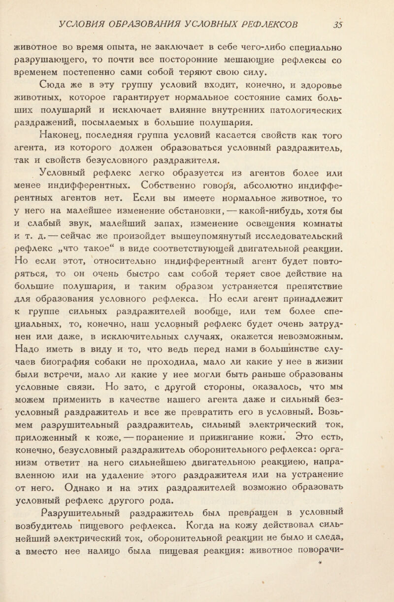 животное во время опыта, не заключает в себе чего-либо специально разрушающего, то почти все посторонние мешающие рефлексы со временем постепенно сами собой теряют свою силу. Сюда же в эту группу условий входит, конечно, и здоровье животных, которое гарантирует нормальное состояние самих боль¬ ших полушарий и исключает влияние внутренних патологических раздражений, посылаемых в большие полушария. Наконец, последняя группа условий касается свойств как того агента, из которого должен образоваться условный раздражитель, так и свойств безусловного раздражителя. Условный рефлекс легко образуется из агентов более или менее индифферентных. Собственно говоря, абсолютно индиффе¬ рентных агентов нет. Если вы имеете нормальное животное, то у него на малейшее изменение обстановки, — какой-нибудь, хотя бы и слабый звук, малейший запах, изменение освещения комнаты к т. д. — сейчас же произойдет вышеупомянутый исследовательский рефлекс „что такое“ в виде соответствующей двигательной реакции. Но если этот, относительно индифферентный агент будет повто¬ ряться, то он очень быстро сам собой теряет свое действие на большие полушария, и таким образом устраняется препятствие для образования условного рефлекса. Но если агент принадлежит к группе сильных раздражителей вообще, или тем более спе¬ циальных, то, конечно, наш условный рефлекс будет очень затруд¬ нен или даже, в исключительных случаях, окажется невозможным. Надо иметь в виду и то, что ведь перед нами в большинстве слу¬ чаев биография собаки не проходила, мало ли какие у нее в жизни были встречи, мало ли какие у нее могли быть раньше образованы условные связи. Но зато, с другой стороны, оказалось, что мы можем применить в качестве нашего агента даже и сильный без¬ условный раздражитель и все же превратить его в условный. Возь¬ мем разрушительный раздражитель, сильный электрический ток, приложенный к коже, — поранение и прижигание кожи. Это есть, конечно, безусловный раздражитель оборонительного рефлекса: орга¬ низм ответит на него сильнейшею двигательною реакциею, напра¬ вленною или на удаление этого раздражителя или на устранение от него. Однако и на этих раздражителей возможно образовать условный рефлекс другого рода. Разрушительный раздражитель был превращен в условный возбудитель пищевого рефлекса. Когда на кожу действовал силь¬ нейший электрический ток, оборонительной реакции не было и следа, а вместо нее налицо была пищевая реакция: животное поворачи-