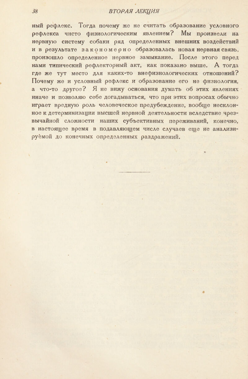 ный рефлекс. Тогда почему же не считать образование условного рефлекса чисто физиологическим явлением? Мы произвели на нервную систему собаки ряд определенных внешних воздействий и в результате закономерно образовалась новая нервная связь, произошло определенное нервное замыкание. После этого перед нами типический рефлекторный акт, как показано выше. А тогда где же тут место для каких-то внефизиологических отношений? Почему же и условный рефлекс и образование его не физиология, а что-то другое? Я не вижу основания думать об этих явлениях иначе и позволяю себе догадываться, что при этих вопросах обычно играет вредную роль человеческое предубеждение, вообще несклон¬ ное к детерминизации высшей нервной деятельности вследствие чрез¬ вычайной сложности наших субъективных переживаний, конечно, в настоящее время в подавляющем числе случаев еще не анализи¬ руемой до конечных определенных раздражений.