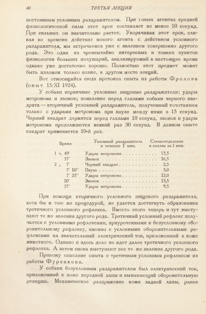 постоянным условным раздражителем. При новых агентах средней физиологической силы этот срок составляет не менее 10 секунд. При сильных он значительно растет. Укорачивая этот срок, сли¬ вая во времени действие нового агента с действием условного раздражителя, мы встречаемся уже с явлением совершенно другого рода. Это один из чрезвычайно интересных и тонких пунктов физиологии больших полушарий, анализируемый в настоящее время однако уже достаточно хорошо. Полностью этот предмет может быть изложен только позже, в другом месте лекций. Вот относящийся сюда протокол опыта из работы Фролова (опыт 15/ХІ 1924). У собаки первичные условные пищевые раздражители: удары метронома и звонок; появление перед глазами собаки черного ква¬ драта —- вторичный условный раздражитель, полученный сочетанием только с ударами метронома при паузе между ними в 15 секунд. Черный квадрат держится перед глазами 10 секунд, звонок и удары метронома продолжаются всякий раз 30 секунд. В данном опыте квадрат применяется 10-й раз. о Условный раздражитель Слюноотделение ^ в течение 1 мин. в каплях за 1 мин. 1 ч. 49' Удары метронома. 13,5 57' Звонок. 16,5 2 „ 7' Черный квадрат. 2,5 7' 10 Пауза.'. 3,0 7' 25 Удары метронома. 12,0 20' Звонок. 13,5 27' Удары метронома. 9,5 При помощи вторичного условного пищевого раздражителя, хотя бы и тою же процедурой, не удается достигнуть образования третичного условного рефлекса. Вместо этого теперь и тут высту¬ пают те же явления другого рода. Третичный условный рефлекс полу¬ чается с условными рефлексами, приуроченными к безусловному обо¬ ронительному рефлексу, именно с условными оборонительными ре¬ флексами на значительный электрический ток, приложенный к коже животного. Однако и здесь дело не идет далее третичного условного рефлекса. А затем снова выступают все те же явления другого рода. Привожу описание опыта с третичным условным рефлексом из работы Фурсикова. У собаки безусловным раздражителем был электрический ток, приложенный к коже передней лапы и вызывающий оборонительную реакцию. Механическое раздражение кожи задней лапы, ранее