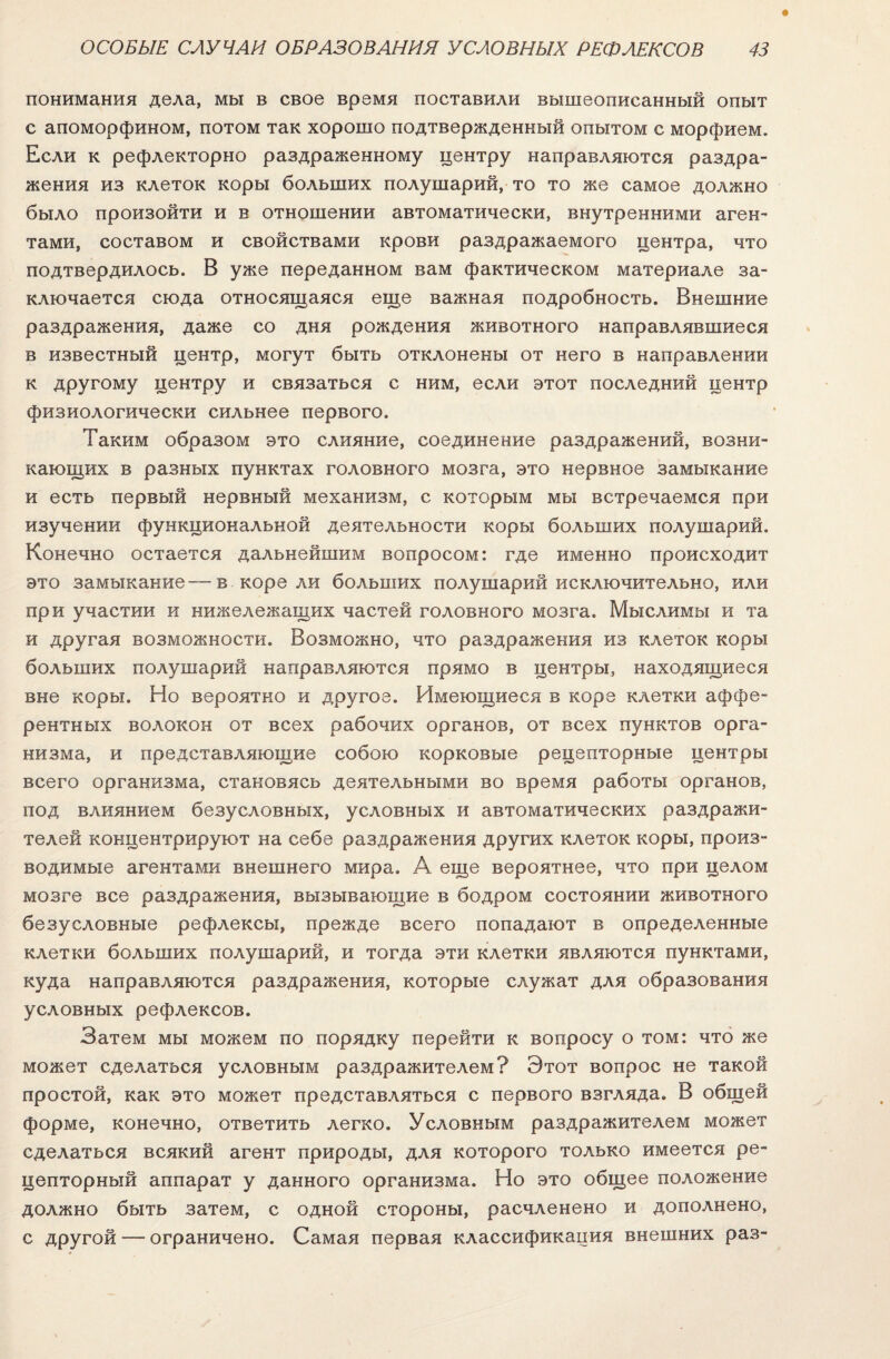 понимания дела, мы в свое время поставили вышеописанный опыт с апоморфином, потом так хорошо подтвержденный опытом с морфием. Если к рефлекторно раздраженному центру направляются раздра¬ жения из клеток коры больших полушарий, то то же самое должно было произойти и в отношении автоматически, внутренними аген¬ тами, составом и свойствами крови раздражаемого центра, что подтвердилось. В уже переданном вам фактическом материале за¬ ключается сюда относящаяся еще важная подробность. Внешние раздражения, даже со дня рождения животного направлявшиеся в известный центр, могут быть отклонены от него в направлении к другому центру и связаться с ним, если этот последний центр физиологически сильнее первого. Таким образом это слияние, соединение раздражений, возни¬ кающих в разных пунктах головного мозга, это нервное замыкание и есть первый нервный механизм, с которым мы встречаемся при изучении функциональной деятельности коры больших полушарий. Конечно остается дальнейшим вопросом: где именно происходит это замыкание—в коре ли больших полушарий исключительно, или при участии и нижележащих частей головного мозга. Мыслимы и та и другая возможности. Возможно, что раздражения из клеток коры больших полушарий направляются прямо в центры, находящиеся вне коры. Но вероятно и другое. Имеющиеся в коре клетки аффе¬ рентных волокон от всех рабочих органов, от всех пунктов орга¬ низма, и представляющие собою корковые рецепторные центры всего организма, становясь деятельными во время работы органов, под влиянием безусловных, условных и автоматических раздражи¬ телей концентрируют на себе раздражения других клеток коры, произ¬ водимые агентами внешнего мира. А еще вероятнее, что при целом мозге все раздражения, вызывающие в бодром состоянии животного безусловные рефлексы, прежде всего попадают в определенные клетки больших полушарий, и тогда эти клетки являются пунктами, куда направляются раздражения, которые служат для образования условных рефлексов. Затем мы можем по порядку перейти к вопросу о том: что же может сделаться условным раздражителем? Этот вопрос не такой простой, как это может представляться с первого взгляда. В общей форме, конечно, ответить легко. Условным раздражителем может сделаться всякий агент природы, для которого только имеется ре¬ цепторный аппарат у данного организма. Но это общее положение должно быть затем, с одной стороны, расчленено и дополнено, с другой — ограничено. Самая первая классификация внешних раз-