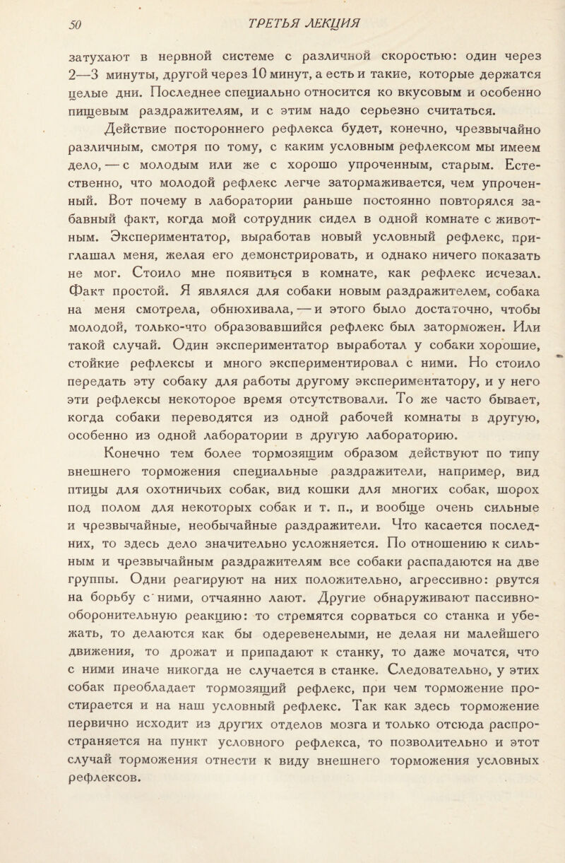 затухают в нервной системе с различной скоростью: один через 2—3 минуты, другой через 10 минут, а есть и такие, которые держатся целые дни. Последнее специально относится ко вкусовым и особенно пищевым раздражителям, и с этим надо серьезно считаться. Действие постороннего рефлекса будет, конечно, чрезвычайно различным, смотря по тому, с каким условным рефлексом мы имеем дело, — с молодым или же с хорошо упроченным, старым. Есте¬ ственно, что молодой рефлекс легче затормаживается, чем упрочен¬ ный. Вот почему в лаборатории раньше постоянно повторялся за¬ бавный факт, когда мой сотрудник сидел в одной комнате с живот¬ ным. Экспериментатор, выработав новый условный рефлекс, при¬ глашал меня, желая его демонстрировать, и однако ничего показать не мог. Стоило мне появиться в комнате, как рефлекс исчезал. Факт простой. Я являлся для собаки новым раздражителем, собака на меня смотрела, обнюхивала, — и этого было достаточно, чтобы молодой, только-что образовавшийся рефлекс был заторможен. Или такой случай. Один экспериментатор выработал у собаки хорошие, стойкие рефлексы и много экспериментировал с ними. Но стоило передать эту собаку для работы другому экспериментатору, и у него эти рефлексы некоторое время отсутствовали. То же часто бывает, когда собаки переводятся из одной рабочей комнаты в другую, особенно из одной лаборатории в другую лабораторию. Конечно тем более тормозящим образом действуют по типу внешнего торможения специальные раздражители, например, вид птицы для охотничьих собак, вид кошки для многих собак, шорох под полом для некоторых собак и т. п., и вообще очень сильные и чрезвычайные, необычайные раздражители. Что касается послед¬ них, то здесь дело значительно усложняется. По отношению к силь¬ ным и чрезвычайным раздражителям все собаки распадаются на две группы. Одни реагируют на них положительно, агрессивно: рвутся на борьбу с'ними, отчаянно лают. Другие обнаруживают пассивно¬ оборонительную реакцию: то стремятся сорваться со станка и убе¬ жать, то делаются как бы одеревенелыми, не делая ни малейшего движения, то дрожат и припадают к станку, то даже мочатся, что с ними иначе никогда не случается в станке. Следовательно, у этих собак преобладает тормозящий рефлекс, при чем торможение про¬ стирается и на наш условный рефлекс. Так как здесь торможение первично исходит из других отделов мозга и только отсюда распро¬ страняется на пункт условного рефлекса, то позволительно и этот случай торможения отнести к виду внешнего торможения условных рефлексов.