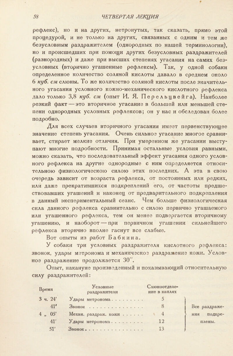 рефлекс), но и на других, нетронутых, так сказать, прямо этой процедурой, и не только на других, связанных с одним и тем же безусловным раздражителем (однородных по нашей терминологии), но и происшедших при помощи других безусловных раздражителей (разнородных) и даже при высших степенях угасания на самих без¬ условных (вторично угашенные рефлексы). Так, у одной собаки определенное количество соляной кислоты давало в среднем около 6 куб. см слюны. То же количество соляной кислоты после значитель¬ ного угасания условного кожно-механического кислотного рефлекса дало только 3,8 куб. см (опыт И. Я. П е р е л ь цв е й г а). Наиболее резкий факт — это вторичное угасание в большей или меньшей сте¬ пени однородных условных рефлексов; он у нас и обследован более подробно. Для всех случаев вторичного угасания имеет первенствующее значение степень угасания. Очень сильное угасание многое сравни¬ вает, стирает мелкие отличия. При умеренном же угасании высту¬ пают многие подробности. Принимая остальные условия равными, можно сказать, что последовательный эффект угасания одного услов¬ ного рефлекса на другие однородные с ним определяется относи¬ тельною физиологическою силою этих последних. А эта в свою очередь зависит от возраста рефлекса, от постоянных или редких, или даже прекратившихся подкреплений его, от частоты предше¬ ствовавших угашений и наконец от предварительного подкрепления в данный экспериментальный сеанс. Чем больше физиологическая сила данного рефлекса сравнительно с силою первично угашаемого или угашенного рефлекса, тем он менее подвергается вторичному угашению, и наоборот — при первичном угашении сильнейшего рефлекса вторично вполне гаснут все слабые. Вот опыты из работ Бабкина. У собаки три условных раздражителя кислотного рефлекса: звонок, удары метронома и механическое раздражение кожи. Услов¬ ное раздражение продолжается 30. Опыт, накануне произведенный и показывающий относительную силу раздражителей: г> Условные Слюноотделе- Время г раздражители ние в каплях 3 ч. 24' Удары метронома. 5 4В Звонок. 8 4 „ 05' Механ. раздраж. кожи. 4 41' Удары метронома. 12 51' Звонок.. 13 > ния подкре¬ плены.