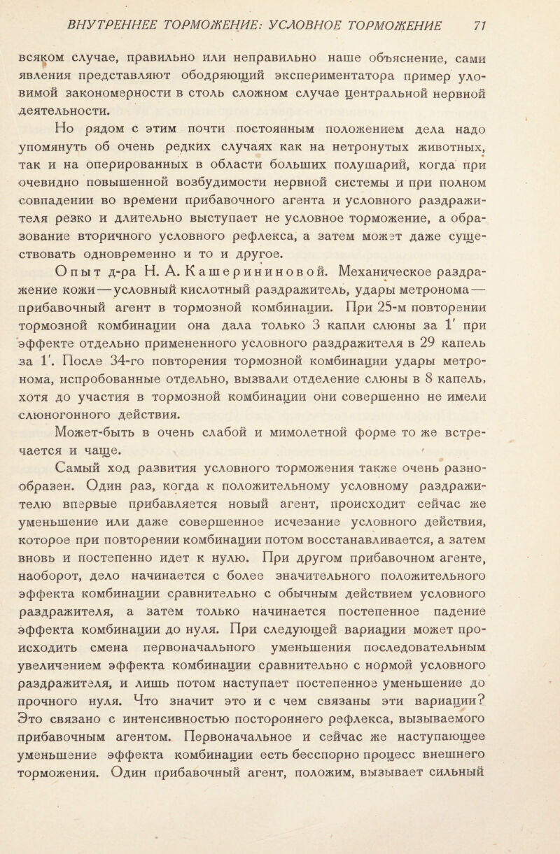 всяком случае, правильно или неправильно наше объяснение, сами явления представляют ободряющий экспериментатора пример уло¬ вимой закономерности в столь сложном случае центральной нервной деятельности. Но рядом с этим почти постоянным положением дела надо упомянуть об очень редких случаях как на нетронутых животных, так и на оперированных в области больших полушарий, когда при очевидно повышенной возбудимости нервной системы и при полном совпадении во времени прибавочного агента и условного раздражи¬ теля резко и длительно выступает не условное торможение, а обра¬ зование вторичного условного рефлекса, а затем может даже суще¬ ствовать одновременно и то и другое. Опыт д-ра Н. А. Кашерининовой. Механическое раздра¬ жение кожи — условный кислотный раздражитель, удары метронома — прибавочный агент в тормозной комбинации. При 25-м повторении тормозной комбинации она дала только 3 капли слюны за V при эффекте отдельно примененного условного раздражителя в 29 капель за 1'. После 34-го повторения тормозной комбинации удары метро¬ нома, испробованные отдельно, вызвали отделение слюны в 8 капель, хотя до участия в тормозной комбинации они совершенно не имели слюногонного действия. Может-быть в очень слабой и мимолетной форме то же встре¬ чается и чаще. Самый ход развития условного торможения также очень разно¬ образен. Один раз, когда к положительному условному раздражи¬ телю впервые прибавляется новый агент, происходит сейчас же уменьшение или даже совершенное исчезание условного действия, которое при повторении комбинации потом восстанавливается, а затем вновь и постепенно идет к нулю. При другом прибавочном агенте, наоборот, дело начинается с более значительного положительного эффекта комбинации сравнительно с обычным действием условного раздражителя, а затем только начинается постепенное падение эффекта комбинации до нуля. При следующей вариации может про¬ исходить смена первоначального уменьшения последовательным увеличением эффекта комбинации сравнительно с нормой условного раздражителя, и лишь потом наступает постепенное уменьшение до прочного нуля. Что значит это и с чем связаны эти вариации? Это связано с интенсивностью постороннего рефлекса, вызываемого прибавочным агентом. Первоначальное и сейчас же наступающее уменьшение эффекта комбинации есть бесспорно процесс внешнего торможения. Один прибавочный агент, положим, вызывает сильный