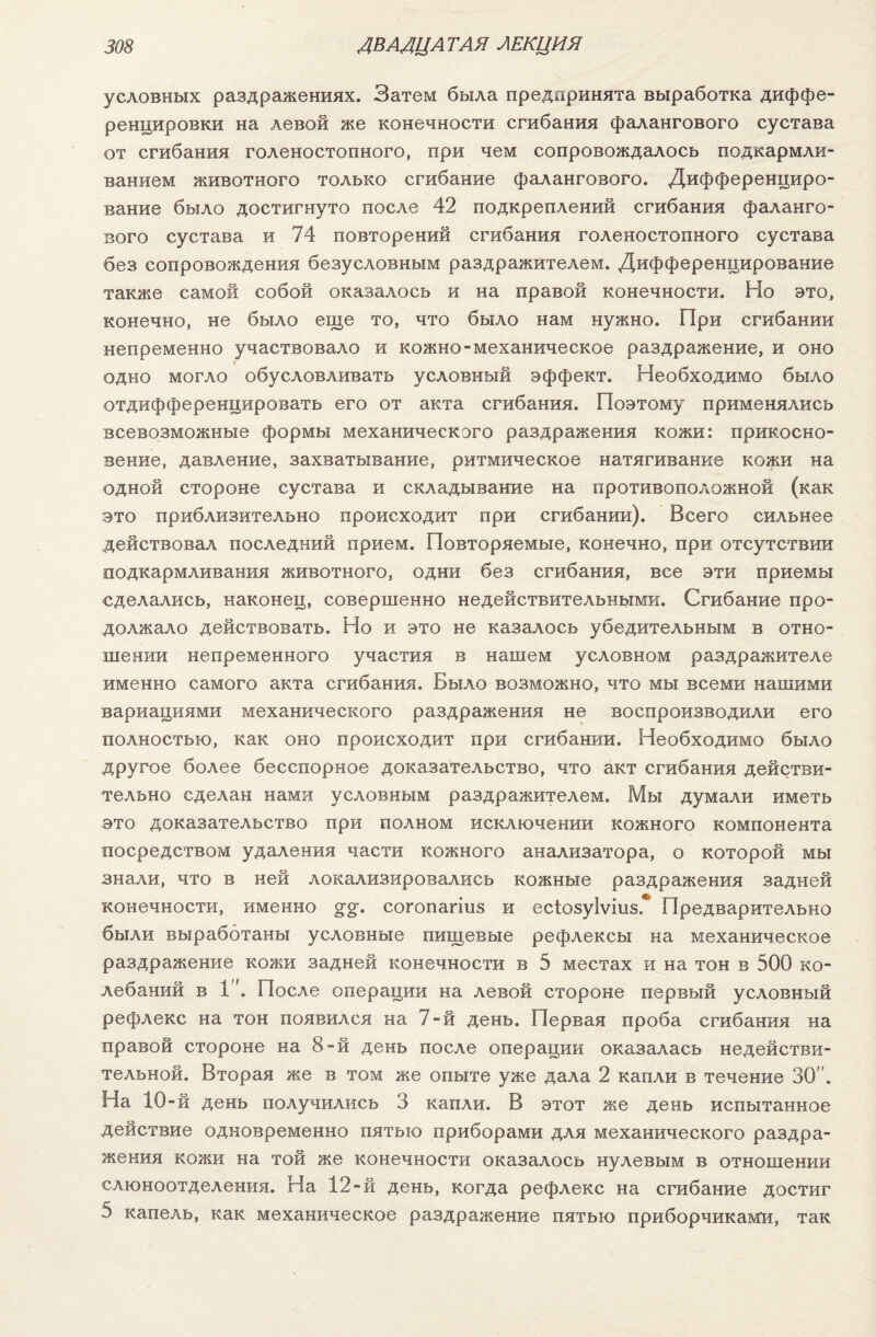 условных раздражениях. Затем была предпринята выработка диффе¬ ренцировки на левой же конечности сгибания фалангового сустава от сгибания голеностопного, при чем сопровождалось подкармли¬ ванием животного только сгибание фалангового. Дифференциро¬ вание было достигнуто после 42 подкреплений сгибания фаланго¬ вого сустава и 74 повторений сгибания голеностопного сустава без сопровождения безусловным раздражителем. Дифференцирование также самой собой оказалось и на правой конечности. Но это, конечно, не было еще то, что было нам нужно. При сгибании непременно участвовало и кожно- механическое раздражение, и оно одно могло обусловливать условный эффект. Необходимо было отдифференцировать его от акта сгибания. Поэтому применялись всевозможные формы механического раздражения кожи: прикосно¬ вение, давление, захватывание, ритмическое натягивание кожи на одной стороне сустава и складывание на противоположной (как это приблизительно происходит при сгибании). Всего сильнее действовал последний прием. Повторяемые, конечно, при отсутствии подкармливания животного, одни без сгибания, все эти приемы сделались, наконец, совершенно недействительными. Сгибание про¬ должало действовать. Но и это не казалось убедительным в отно¬ шении непременного участия в нашем условном раздражителе именно самого акта сгибания. Было возможно, что мы всеми нашими вариациями механического раздражения не воспроизводили его полностью, как оно происходит при сгибании. Необходимо было другое более бесспорное доказательство, что акт сгибания действи¬ тельно сделан нами условным раздражителем. Мы думали иметь это доказательство при полном исключении кожного компонента посредством удаления части кожного анализатора, о которой мы знали, что в ней локализировались кожные раздражения задней конечности, именно §•§•. согопагіиз и есіозуіѵіиз.* Предварительно были выработаны условные пищевые рефлексы на механическое раздражение кожи задней конечности в 5 местах и на тон в 500 ко¬ лебаний в 1”. После операции на левой стороне первый условный рефлекс на тон появился на 7-й день. Первая проба сгибания на правой стороне на 8-й день после операции оказалась недействи¬ тельной. Вторая же в том же опыте уже дала 2 капли в течение 30 . На 10-й день получились 3 капли. В этот же день испытанное действие одновременно пятью приборами для механического раздра¬ жения кожи на той же конечности оказалось нулевым в отношении слюноотделения. На 12-й день, когда рефлекс на сгибание достиг 5 капель, как механическое раздражение пятью приборчиками, так