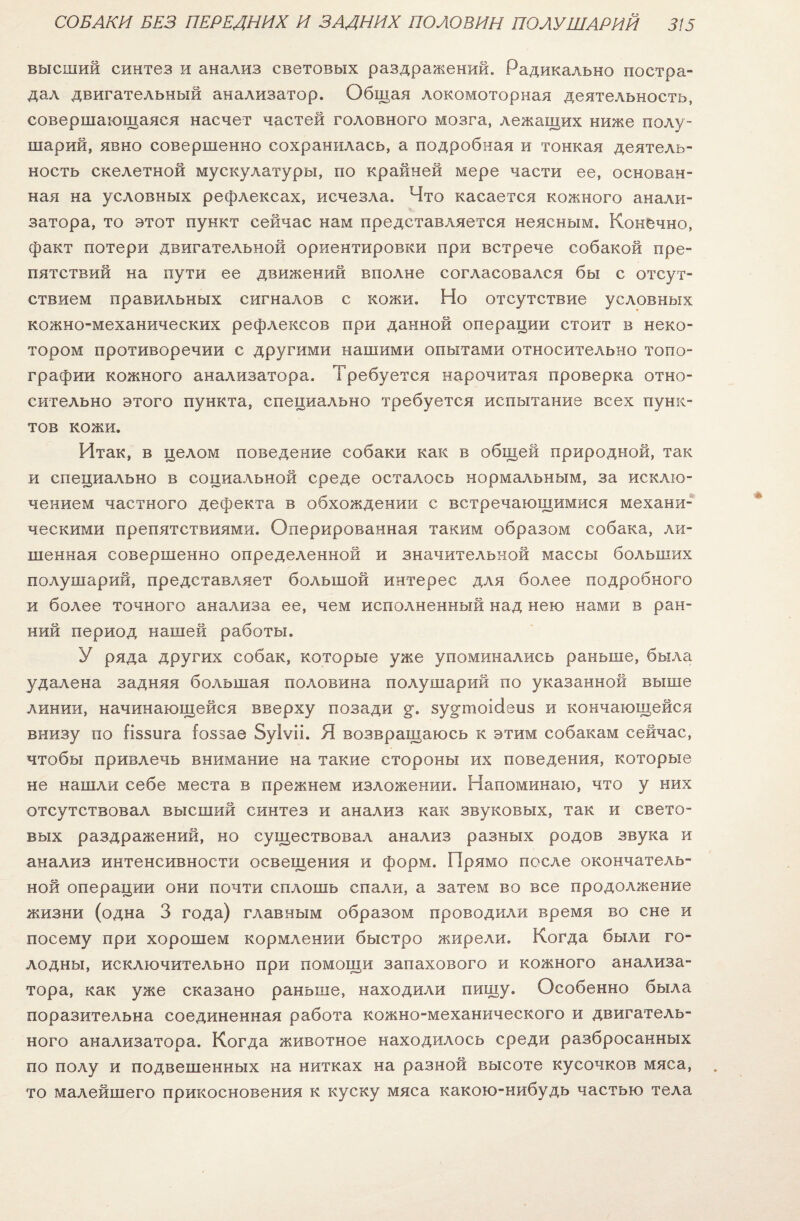 высший синтез и анализ световых раздражений. Радикально постра¬ дал двигательный анализатор. Общая локомоторная деятельность, совершающаяся насчет частей головного мозга, лежащих ниже полу¬ шарий, явно совершенно сохранилась, а подробная и тонкая деятель¬ ность скелетной мускулатуры, по крайней мере части ее, основан¬ ная на условных рефлексах, исчезла. Что касается кожного анали¬ затора, то этот пункт сейчас нам представляется неясным. Конечно, факт потери двигательной ориентировки при встрече собакой пре¬ пятствий на пути ее движений вполне согласовался бы с отсут¬ ствием правильных сигналов с кожи. Но отсутствие условных кожно-механических рефлексов при данной операции стоит в неко¬ тором противоречии с другими нашими опытами относительно топо¬ графии кожного анализатора. Требуется нарочитая проверка отно¬ сительно этого пункта, специально требуется испытание всех пунк¬ тов кожи. Итак, в целом поведение собаки как в общей природной, так и специально в социальной среде осталось нормальным, за исклю¬ чением частного дефекта в обхождении с встречающимися механи¬ ческими препятствиями. Оперированная таким образом собака, ли¬ шенная совершенно определенной и значительной массы больших полушарий, представляет большой интерес для более подробного и более точного анализа ее, чем исполненный над нею нами в ран¬ ний период нашей работы. У ряда других собак, которые уже упоминались раньше, была удалена задняя большая половина полушарий по указанной выше линии, начинающейся вверху позади §\ зу^тпоісіеиз и кончающейся внизу по {іззига (оззаѳ Зуіѵіі. Я возвращаюсь к этим собакам сейчас, чтобы привлечь внимание на такие стороны их поведения, которые не нашли себе места в прежнем изложении. Напоминаю, что у них отсутствовал высший синтез и анализ как звуковых, так и свето¬ вых раздражений, но существовал анализ разных родов звука и анализ интенсивности освещения и форм. Прямо после окончатель¬ ной операции они почти сплошь спали, а затем во все продолжение жизни (одна 3 года) главным образом проводили время во сне и посему при хорошем кормлении быстро жирели. Когда были го¬ лодны, исключительно при помощи запахового и кожного анализа¬ тора, как уже сказано раньше, находили пищу. Особенно была поразительна соединенная работа кожно-механического и двигатель¬ ного анализатора. Когда животное находилось среди разбросанных по полу и подвешенных на нитках на разной высоте кусочков мяса, то малейшего прикосновения к куску мяса какою-нибудь частью тела.