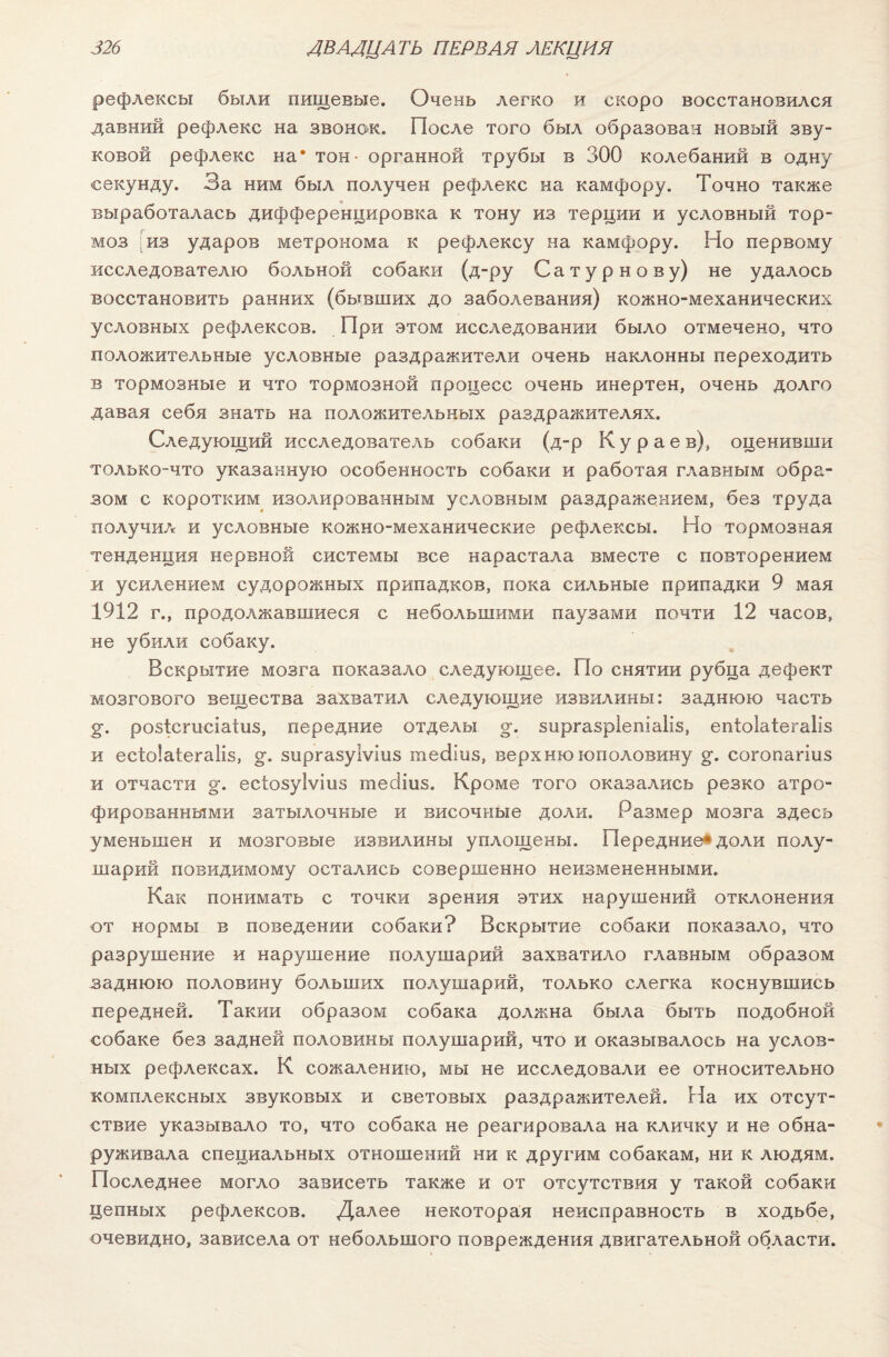 рефлексы были пищевые. Очень легко и скоро восстановился давний рефлекс на звонок. После того был образован новый зву¬ ковой рефлекс на* тон - органной трубы в 300 колебаний в одну секунду. За ним был получен рефлекс на камфору. Точно также выработалась дифференцировка к тону из терции и условный тор¬ моз из ударов метронома к рефлексу на камфору. Но первому исследователю больной собаки (д-ру Сатурнову) не удалось восстановить ранних (бывших до заболевания) кожно-механических условных рефлексов. При этом исследовании было отмечено, что положительные условные раздражители очень наклонны переходить в тормозные и что тормозной процесс очень инертен, очень долго давая себя знать на положительных раздражителях. Следующий исследователь собаки (д-р Кураев), оценивши только-что указанную особенность собаки и работая главным обра¬ зом с коротким изолированным условным раздражением, без труда получил и условные кожно-механические рефлексы. Но тормозная тенденция нервной системы все нарастала вместе с повторением и усилением судорожных припадков, пока сильные припадки 9 мая 1912 г., продолжавшиеся с небольшими паузами почти 12 часов, не убили собаку. Вскрытие мозга показало следующее. По снятии рубца дефект мозгового вещества захватил следующие извилины: заднюю часть §•. розісгисіаіиз, передние отделы §•. зиргазріепіаііз, епіоіаіегаііз и есіоіаіегаііз, §•. зиргазуіѵіиз тесііиз, верх ню юполовину §*. согопагіпз и отчасти §•. есіозуіѵіиз тесііиз. Кроме того оказались резко атро¬ фированными затылочные и височные доли. Размер мозга здесь уменьшен и мозговые извилины уплощены. Передние*доли полу¬ шарий повидимому остались совершенно неизмененными. Как понимать с точки зрения этих нарушений отклонения от нормы в поведении собаки? Вскрытие собаки показало, что разрушение и нарушение полушарий захватило главным образом заднюю половину больших полушарий, только слегка коснувшись передней. Такии образом собака должна была быть подобной собаке без задней половины полушарий, что и оказывалось на услов¬ ных рефлексах. К сожалению, мы не исследовали ее относительно комплексных звуковых и световых раздражителей. На их отсут¬ ствие указывало то, что собака не реагировала на кличку и не обна¬ руживала специальных отношений ни к другим собакам, ни к людям. Последнее могло зависеть также и от отсутствия у такой собаки цепных рефлексов. Далее некоторая неисправность в ходьбе, очевидно, зависела от небольшого повреждения двигательной области.