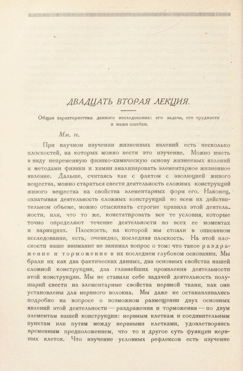 ДВАДЦАТЬ ВТОРАЯ ЛЕКЦИЯ. Общая характеристика данного исследования: его задача, его трудности и наши ошибки. Мм. гг. При научном изучении жизненных явлений есть несколько плоскостей, на которых можно вести это изучение. Можно иметь в виду непременную физико-химическую основу жизненных явлений и методами физики и химии анализировать элементарное жизненное явление. Дальше, считаясь как с фактом с эволюцией живого вещества, можно стараться свести деятельность сложных конструкций живого вещества на свойства элементарных форм его. Наконец, охватывая деятельность сложных конструкций во всем их действи¬ тельном объеме, можно отыскивать строгие правила этой деятель¬ ности, или, что то же, констатировать все те условия, которые точно определяют течение деятельности во всех ее моментах и вариациях. Плоскость, на которой мы стояли в описанном исследовании, есть, очевидно, последняя плоскость. На этой пло¬ скости наше внимание не занимал вопрос о том: что такое раздра¬ жение и торможение в их последнем глубоком основании. Мы брали их как два фактических данных, два основных свойства нашей сложной конструкции, два главнейших проявления деятельности этой конструкции. Мы не ставили себе задачей деятельность полу¬ шарий свести на элементарные свойства нервной ткани, как они установлены для нервного волокна. Мы даже не останавливались подробно на вопросе о возможном размещении двух основных явлений этой деятельности — раздражения и торможения — по двум элементам нашей конструкции: нервным клеткам и соединительным пунктам или путям между нервными клетками, удовлетворяясь временным предположением, что то и другое суть функции нерв¬ ных клеток. Что изучение условных рефлексов есть изучение