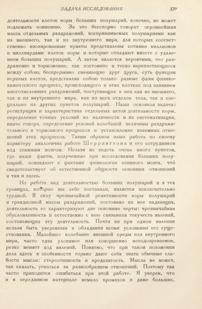 деятельности клеток коры больших полушарий, конечно, не может подлежать сомнению. За это бесспорно говорит огромнейшая масса отдельных раздражений, воспринимаемых полушариями как из внешнего, так и из внутреннего мира, для которых соответ¬ ственно изолированные пункты представлены сотнями миллионов и миллиардами клеток коры и которые отпадают вместе с удале¬ нием больших полушарий. А затем является вероятным, что раз¬ дражение и торможение, так постоянно и тесно переплетающиеся между собою, беспрерывно сменяющие друг друга, суть функции нервных клеток, представляя собою только разные фазы физико¬ химического процесса, происходящего в этих клетках под влиянием многочисленных раздражений, поступающих в них как из внешнего, так и из внутреннего мира, как из всех отделов тела, так и спе¬ циально из других пунктов полушарий. Наша основная задача: регистрация и характеристика отдельных актов деятельности коры, определение точных условий их наличности и их систематизация, иначе говоря, определение условий колебанрій величины раздражи¬ тельного и тормозного процессов и установление взаимных отно¬ шений этих процессов. Таким образом наша работа по своему характеру аналогична работе Шеррингтона и его сотрудников над спинным мозгом. Нельзя не видеть очень много пунктов* где наши факты, полученные при исследовании больших полу¬ шарий, совпадают с фактами физиологии спинного мозга, что свидетельствует об естественной общности основных отношений и там и здесь. Но раббта над деятельностью больших полушарий и в тех границах, ко^эрые мы себе поставили, является исключительно трудной. В силу чрезвычайной реактивности коры полушарий и грандиозной массы раздражений, постоянно на нее падающих, деятельность ее характеризуют две основные черты: чрезвычайная обусловленность и естественно с нею связанная текучесть явлений, составляющих эту деятельность. Почти ни при одном явлении нельзя быть уверенным в обладании всеми условиями его суще¬ ствования. Малейшее колебание внешней среды или внутреннего мира, часто едва уловимое или совершенно неподозреваемое, резко меняет ход явлений. Понятно, что при таком положении дела здесь в особенности горько дают себя знать обычные сла¬ бости мысли: стереотипность и предвзятость. Мысль не может, так сказать, угнаться за разнообразием отношений. Поэтому так часто приходится ошибаться при этой работе. Я уверен, что и в переданном материале немало промахов и даже больших.