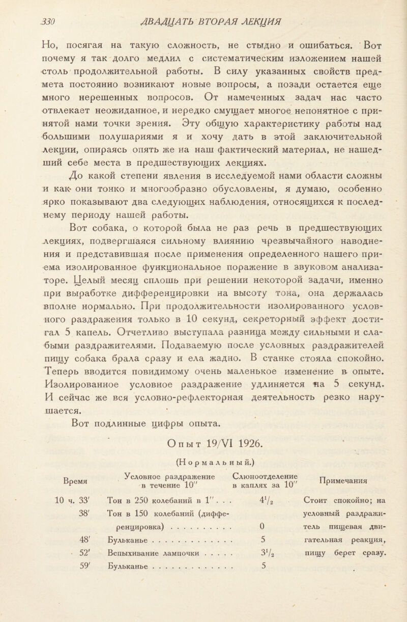 Но, посягая на такую сложность, не стыдно и ошибаться. Вот почему я так долго медлил с систематическим изложением нашей столь продолжительной работы. В силу указанных свойств пред¬ мета постоянно возникают новые вопросы, а позади остается еще много нерешенных вопросов. От намеченных задач нас часто отвлекает неожиданное, и нередко смущает многое непонятное с при¬ нятой нами точки зрения. Эту общую характеристику работы над большими полушариями я и хочу дать в этой заключительной лекции, опираясь опять же на наш фактический материал, не нашед¬ ший себе места в предшествующих лекциях. До какой степени явления в исследуемой нами области сложны и как- они тонко и многообразно обусловлены, я думаю, особенно ярко показывают два следующих наблюдения, относящихся к послед¬ нему периоду нашей работы. Вот собака, о которой была не раз речь в предшествующих лекциях, подвергшаяся сильному влиянию чрезвычайного наводне¬ ния и представившая после применения определенного нашего при¬ ема изолированное функциональное поражение в звуковом анализа¬ торе. Целый месяц сплошь при решении некоторой задачи, именно при выработке дифференцировки на высоту тона, она держалась вполне нормально. При продолжительности изолированного услов¬ ного раздражения только в 10 секунд, секреторный эффект дости¬ гал 5 капель. Отчетливо выступала разница между сильными и сла¬ быми раздражителями. Подаваемую после условных раздражителей пищу собака брала сразу и ела жадно. В станке стояла спокойно. Теперь вводится повидимому очень маленькое изменение в опыте. Изолированное условное раздражение удлиняется на 5 секунд. И сейчас же вся условно-рефлекторная деятельность резко нару¬ шается. Вот подлинные цифры опыта. Опыт 19/VI 1926. (Н о р м а л ь н ы й.) Время Условное раздражение в течение 10 Слюноотделение в каплях за 10 Примечания 10 ч. 33' Тон в 250 колебаний в 1 . . 47. Стоит спокойно; на 38' Тон в 150 колебаний (диффе- условный раздражи- ренцировка) . 0 тель пищевая дви- 48' Бульканье . 5 гательная реакция, • 52' Вспыхивание лампочки .... 37а пищу берет сразу. 59' Бульканье . 5