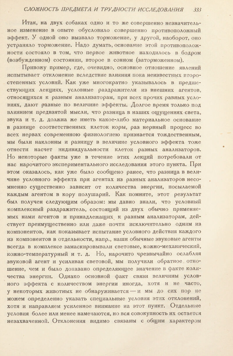 Итак, на двух собаках одно и то же совершенно незначитель¬ ное изменение в опыте обусловило совершенно противоположный эффект. У одной оно вызвало торможение, у другой, наоборот, оно устраняло торможение. Надо думать, основание этой противополож¬ ности состояло в том, что первое животное находилось в бодром (возбужденном) состоянии, второе в сонном (заторможенном). Привожу пример, где, очевидно, основное отношение явлений испытывает отклонение вследствие влияния пока неизвестных второ¬ степенных условий. Как уже многократно указывалось в предше¬ ствующих лекциях, условные раздражители из внешних агентов, относящихся к разным анализаторам, при всех прочих равных усло¬ виях, дают разные по величине эффекты. Долгое время только под влиянием предвзятой мысли, что разница в наших ощущениях света, звука и т. д. должна же иметь какое-либо материальное основание в разнице соответственных клеток коры, раз нервный процесс во всех нервах современною физиологиею признается тождественным, мы были наклонны и разницу в величине условного эффекта тоже отнести насчет индивидуальности клеток разных анализаторов. Но некоторые факты уже в течение этих лекций потребовали от нас нарочитого экспериментального исследования этого пункта. При этом оказалось, как уже было сообщено ранее, что разница в вели¬ чине условного эффекта при агентах из разных анализаторов несо¬ мненно существенно зависит от количества энергии, посылаемой каждым агентом в кору полушарий. Как помните, этот результат был получен следующим образом: мы давно знали, что условный комплексный раздражитель, состоящий из двух обычно применяе¬ мых нами агентов и принадлежащих к разным анализаторам, дей¬ ствует преимущественно или даже почти исключительно одним из компонентов, как показывает испытание условного действия каждого из компонентов в отдельности, напр., наши обычные звуковые агенты всегда в комплексе замаскировывали световые, кожно-механический, кожно-температурный и т. д. Но, нарочито чрезвычайно ослабляя звуковой агент и усиливая световой, мы получили обратное отно¬ шение, чем и было доказано определяющее значение в факте коли¬ чества энергии. Однако основной факт связи величины услов¬ ного эффекта с количеством энергии иногда, хотя и не часто, у некоторых животных не обнаруживается — и мы до сих пор не можем определенно указать специальные условия этих отклонений, хотя и направляем усиленное внимание на этот пункт. Отдельные условия более или менее намечаются, но вся совокупность их остается незахваченной. Отклонения видимо связаны с общим характером