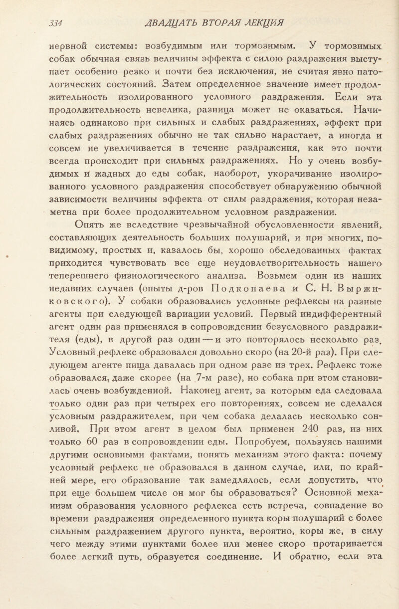 нервной системы: возбудимым или тормозимым. У тормозимых собак обычная связь величины эффекта с силою раздражения высту¬ пает особенно резко и почти без исключения, не считая явно пато¬ логических состояний. Затем определенное значение имеет продол¬ жительность изолированного условного раздражения. Если эта продолжительность невелика, разница может не оказаться. Начи¬ наясь одинаково при сильных и слабых раздражениях, эффект при слабых раздражениях обычно не так сильно нарастает, а иногда и совсем не увеличивается в течение раздражения, как это почти всегда происходит при сильных раздражениях. Но у очень возбу¬ димых и жадных до еды собак, наоборот, укорачивание изолиро¬ ванного условного раздражения способствует обнаружению обычной зависимости величины эффекта от силы раздражения, которая неза¬ метна при более продолжительном условном раздражении. Опять же вследствие чрезвычайной обусловленности явлений, составляющих деятельность больших полушарий, и при многих, по- видимому, простых и, казалось бы, хорошо обследованных фактах приходится чувствовать все еще неудовлетворительность нашего теперешнего физиологического анализа. Возьмем один из наших недавних случаев (опыты д-ров Подкопаева и С. Н. В ыр ж и- ковского). У собаки образовались условные рефлексы на разные агенты при следующей вариации условий. Первый индифферентный агент один раз применялся в сопровождении безусловного раздражи¬ теля (еды), в другой раз один — и это повторялось несколько раз. Условный .рефлекс образовался довольно скоро (на 20-й раз). При сле¬ дующем агенте пища давалась при одном разе из трех. Рефлекс тоже образовался, даже скорее (на 7-м разе), но собака при этом станови¬ лась очень возбужденной. Наконец агент, за которым еда следовала только один раз при четырех его повторениях, совсем не сделался условным раздражителем, при чем собака делалась несколько сон¬ ливой. При этом агент в целом был применен 240 раз, из них только 60 раз в сопровождении еды. Попробуем, пользуясь нашими другими основными фактами, понять механизм этого факта: почему условный рефлекс не образовался в данном случае, или, по край¬ ней мере, его образование так замедлялось, если допустить, что при еще большем числе он мог бы образоваться? Основной меха¬ низм образования условного рефлекса есть встреча, совпадение во времени раздражения определенного пункта коры полушарий с более сильным раздражением другого пункта, вероятно, коры же, в силу чего между этими пунктами более или менее скоро протаривается более легкий путь, образуется соединение. И обратно, если эта