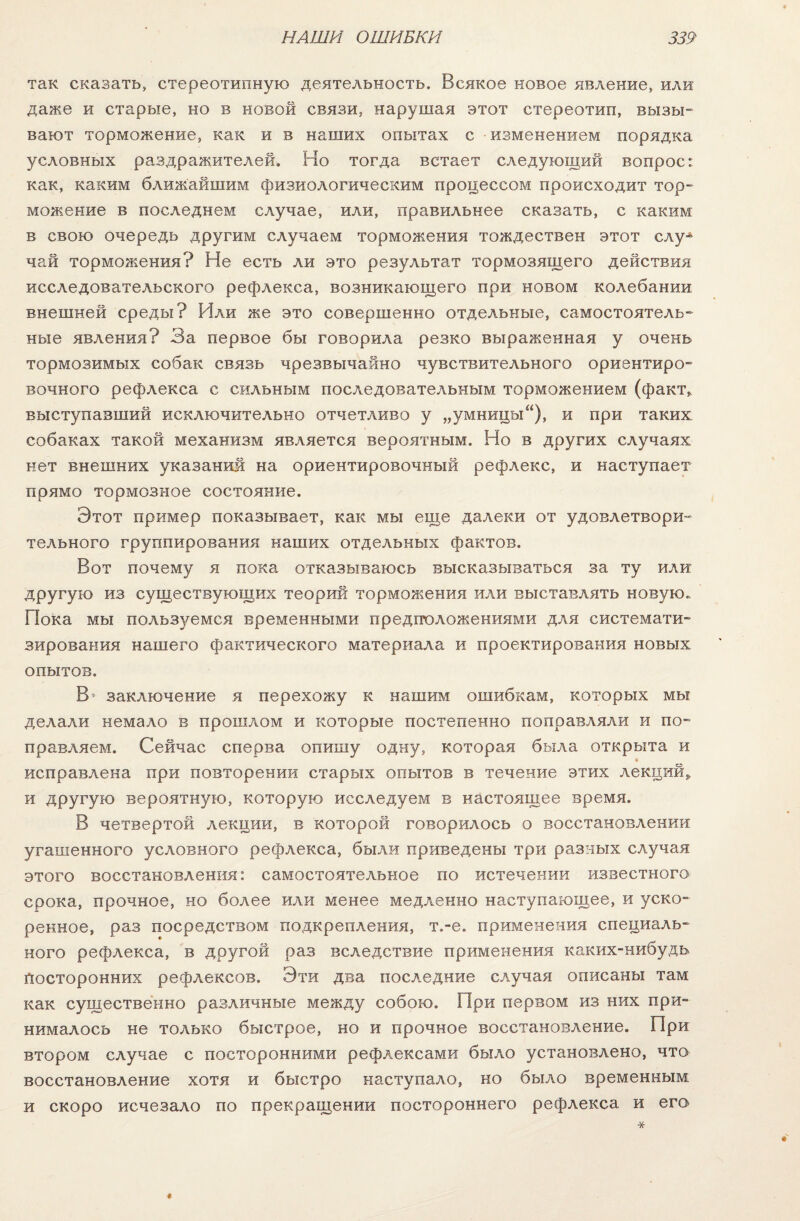 так сказать, стереотипную деятельность. Всякое новое явление, или даже и старые, но в новой связи, нарушая этот стереотип, вызы¬ вают торможение, как и в наших опытах с изменением порядка условных раздражителей. Но тогда встает следующий вопрос*, как, каким ближайшим физиологическим процессом происходит тор¬ можение в последнем случае, или, правильнее сказать, с каким в свою очередь другим случаем торможения тождествен этот слуА чай торможения? Не есть ли это результат тормозящего действия исследовательского рефлекса, возникающего при новом колебании внешней среды? Или же это совершенно отдельные, самостоятель¬ ные явления? За первое бы говорила резко выраженная у очень тормозимых собак связь чрезвычайно чувствительного ориентиро¬ вочного рефлекса с сильным последовательным торможением (факт* выступавший исключительно отчетливо у „умницы), и при таких собаках такой механизм является вероятным. Но в других случаях нет внешних указаний на ориентировочный рефлекс, и наступает прямо тормозное состояние. Этот пример показывает, как мы еще далеки от удовлетвори¬ тельного группирования наших отдельных фактов. Вот почему я пока отказываюсь высказываться за ту или другую из существующих теорий торможения или выставлять новую. Пока мы польз)юмся временными предположениями для системати¬ зирования нашего фактического материала и проектирования новых опытов. В* заключение я перехожу к нашим ошибкам, которых мы делали немало в прошлом и которые постепенно поправляли и по¬ правляем. Сейчас сперва опишу одну, которая была открыта и исправлена при повторении старых опытов в течение этих лекций* и другую вероятную, которую исследуем в настоящее время. В четвертой лекции, в которой говорилось о восстановлении угашенного условного рефлекса, были приведены три разных случая этого восстановления: самостоятельное по истечении известного срока, прочное, но более или менее медленно наступающее, и уско¬ ренное, раз посредством подкрепления, т.-е. применения специаль¬ ного рефлекса, в другой раз вследствие применения каких-нибудь Посторонних рефлексов. Эти два последние случая описаны там как существенно различные между собою. При первом из них при¬ нималось не только быстрое, но и прочное восстановление. При втором случае с посторонними рефлексами было установлено, что восстановление хотя и быстро наступало, но было временным и скоро исчезало по прекращении постороннего рефлекса и его