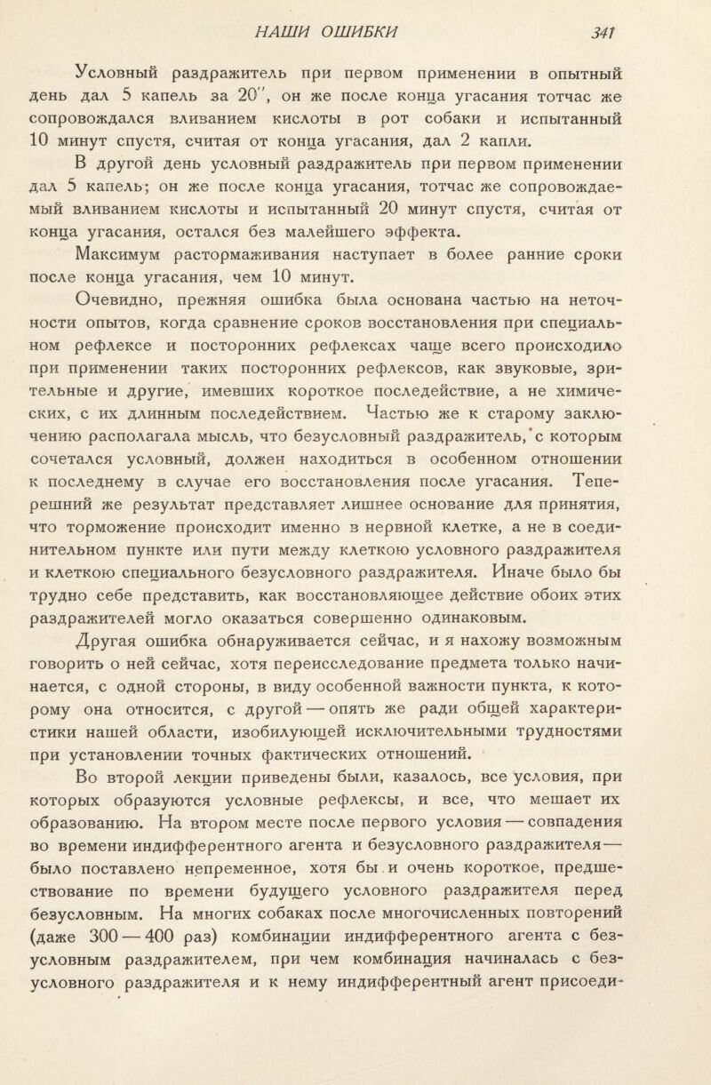 Условный раздражитель при первом применении в опытный день дал 5 капель за 20, он же после конца угасания тотчас же сопровождался вливанием кислоты в рот собаки и испытанный 10 минут спустя, считая от конца угасания, дал 2 капли. В другой день условный раздражитель при первом применении дал 5 капель; он же после конца угасания, тотчас же сопровождае¬ мый вливанием кислоты и испытанный 20 минут спустя, считая от конца угасания, остался без малейшего эффекта. Максимум растормаживания наступает в более ранние сроки после конца угасания, чем 10 минут. Очевидно, прежняя ошибка была основана частью на неточ¬ ности опытов, когда сравнение сроков восстановления при специаль¬ ном рефлексе и посторонних рефлексах чаще всего происходило при применении таких посторонних рефлексов, как звуковые, зри¬ тельные и другие, имевших короткое последействие, а не химиче¬ ских, с их длинным последействием. Частью же к старому заклю¬ чению располагала мысль, что безусловный раздражитель, с которым сочетался условный, должен находиться в особенном отношении к последнему в случае его восстановления после угасания. Тепе¬ решний же результат представляет лишнее основание для принятия, что торможение происходит именно в нервной клетке, а не в соеди¬ нительном пункте или пути между клеткою условного раздражителя и клеткою специального безусловного раздражителя. Иначе было бы трудно себе представить, как восстановляющее действие обоих этих раздражителей могло оказаться совершенно одинаковым. Другая ошибка обнаруживается сейчас, и я нахожу возможным говорить о ней сейчас, хотя переисследование предмета только начи¬ нается, с одной стороны, в виду особенной важности пункта, к кото¬ рому она относится, с другой — опять же ради общей характери¬ стики нашей области, изобилующей исключительными трудностями при установлении точных фактических отношений. Во второй лекции приведены были, казалось, все условия, при которых образуются условные рефлексы, и все, что мешает их образованию. На втором месте после первого условия — совпадения во времени индифферентного агента и безусловного раздражителя — было поставлено непременное, хотя бы и очень короткое, предше¬ ствование по времени будущего условного раздражителя перед безусловным. На многих собаках после многочисленных повторений (даже 300 — 400 раз) комбинации индифферентного агента с без¬ условным раздражителем, при чем комбинация начиналась с без¬ условного раздражителя и к нему индифферентный агент присоеди-