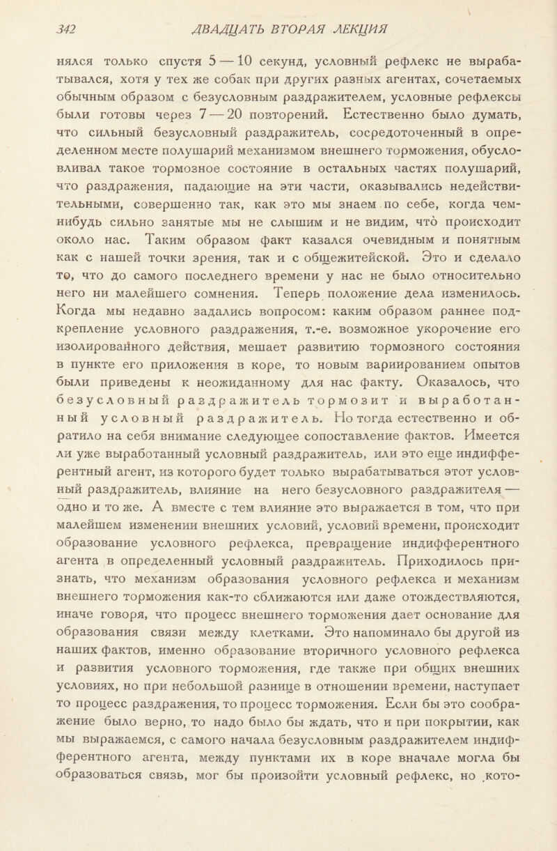 нялся только спустя 5 —10 секунд, условный рефлекс не выраба¬ тывался, хотя у тех же собак при других равных агентах, сочетаемых обычным образом с безусловным раздражителем, условные рефлексы были готовы через 7 — 20 повторений. Естественно было думать, что сильный безусловный раздражитель, сосредоточенный в опре¬ деленном месте полушарий механизмом внешнего торможения, обусло¬ вливал такое тормозное состояние в остальных частях полушарий, что раздражения, падающие на эти части, оказывались недействи¬ тельными, совершенно так, как это мы знаем по себе, когда чем- нибудь сильно занятые мы не слышим и не видим, что происходит около нас. Таким образом факт казался очевидным и понятным как с нашей точки зрения, так и с общежитейской. Это и сделало то, что до самого последнего времени у нас не было относительно него ни малейшего сомнения. Теперь положение дела изменилось. Когда мы недавно задались вопросом: каким образом раннее под¬ крепление условного раздражения, т.-е. возможное укорочение его изолированного действия, мешает развитию тормозного состояния в пункте его приложения в коре, то новым вариированием опытов были приведены к неожиданному для нас факту. Оказалось, что безусловный раздражитель тормозит и выработан¬ ный условный раздражитель. Но тогда естественно и об¬ ратило на себя внимание следующее сопоставление фактов. Имеется ли уже выработанный условный раздражитель, или это еще индиффе¬ рентный агент, из которого будет только вырабатываться этот услов¬ ный раздражитель, влияние на него безусловного раздражителя — одно и то же. А вместе с тем влияние это выражается в том, что при малейшем изменении внешних условий, условий времени, происходит образование условного рефлекса, превращение индифферентного агента в определенный условный раздражитель. Приходилось при¬ знать, что механизм образования условного рефлекса и механизм внешнего торможения как-то сближаются или даже отождествляются, иначе говоря, что процесс внешнего торможения дает основание для образования связи между клетками. Это напоминало бы другой из наших фактов, именно образование вторичного условного рефлекса и развития условного торможения, где также при общих внешних условиях, но при небольшой разнице в отношении времени, наступает то процесс раздражения, то процесс торможения. Если бы это сообра¬ жение было верно, то надо было бы ждать, что и при покрытии, как мы выражаемся, с самого начала безусловным раздражителем индиф¬ ферентного агента, между пунктами их в коре вначале могла бы образоваться связь, мог бы произойти условный рефлекс, но ,кото-