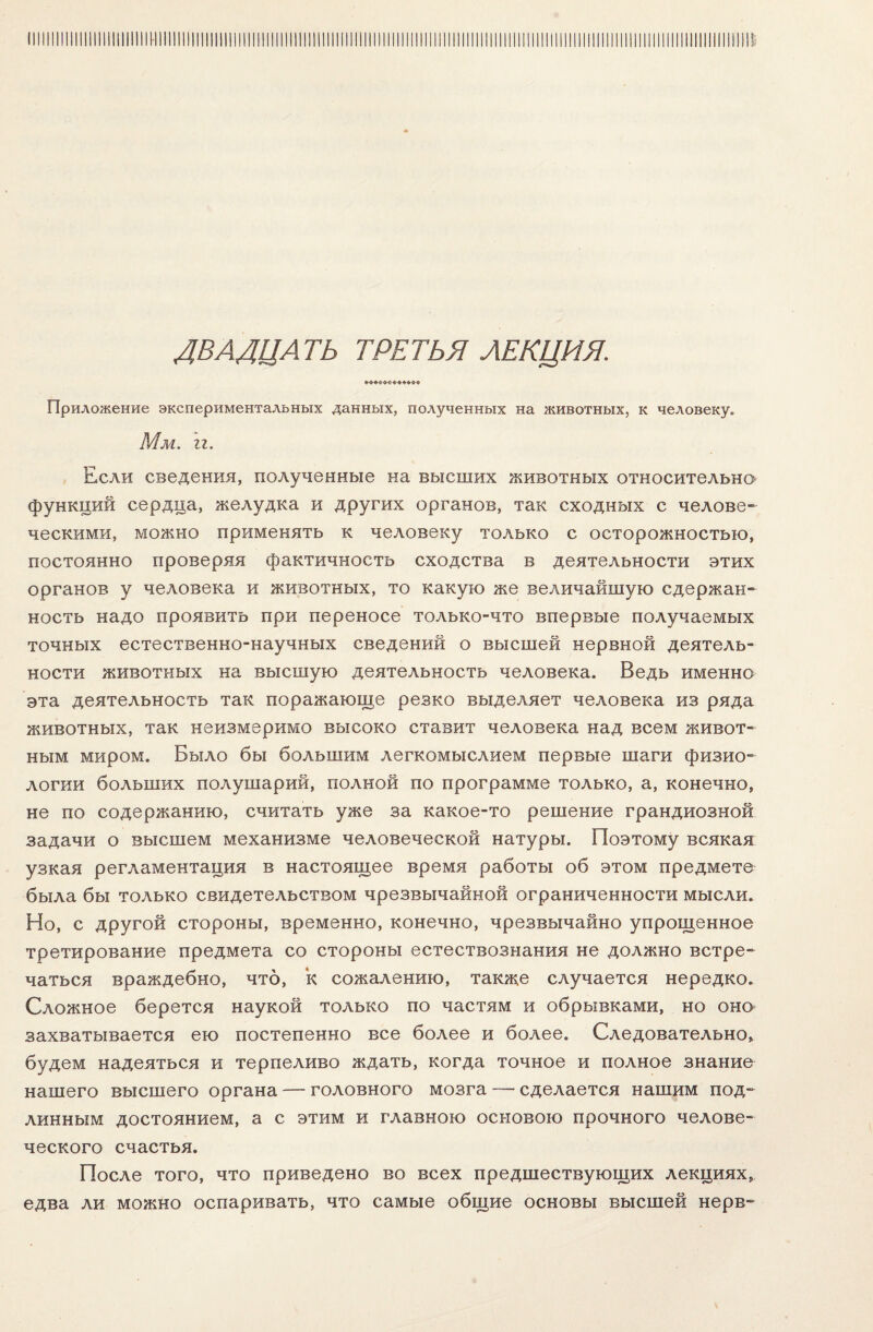 ДВАДЦАТЬ третья лекция. Приложение экспериментальных данных, полученных на животных, к человеку» Мм. гг. Если сведения, полученные на высших животных относительно функций сердца, желудка и других органов, так сходных с челове¬ ческими, можно применять к человеку только с осторожностью, постоянно проверяя фактичность сходства в деятельности этих органов у человека и животных, то какую же величайшую сдержан¬ ность надо проявить при переносе только-что впервые получаемых точных естественно-научных сведений о высшей нервной деятель¬ ности животных на высшую деятельность человека. Ведь именно эта деятельность так поражающе резко выделяет человека из ряда животных, так неизмеримо высоко ставит человека над всем живот¬ ным миром. Было бы большим легкомыслием первые шаги физио¬ логии больших полушарий, полной по программе только, а, конечно, не по содержанию, считать уже за какое-то решение грандиозной задачи о высшем механизме человеческой натуры. Поэтому всякая узкая регламентация в настоящее время работы об этом предмете была бы только свидетельством чрезвычайной ограниченности мысли. Но, с другой стороны, временно, конечно, чрезвычайно упрощенное третирование предмета со стороны естествознания не должно встре¬ чаться враждебно, что, к сожалению, также случается нередко. Сложное берется наукой только по частям и обрывками, но оно захватывается ею постепенно все более и более. Следовательно, будем надеяться и терпеливо ждать, когда точное и полное знание нашего высшего органа — головного мозга — сделается нашим под¬ линным достоянием, а с этим и главною основою прочного челове¬ ческого счастья. После того, что приведено во всех предшествующих лекциях, едва ли можно оспаривать, что самые общие основы высшей нерв-